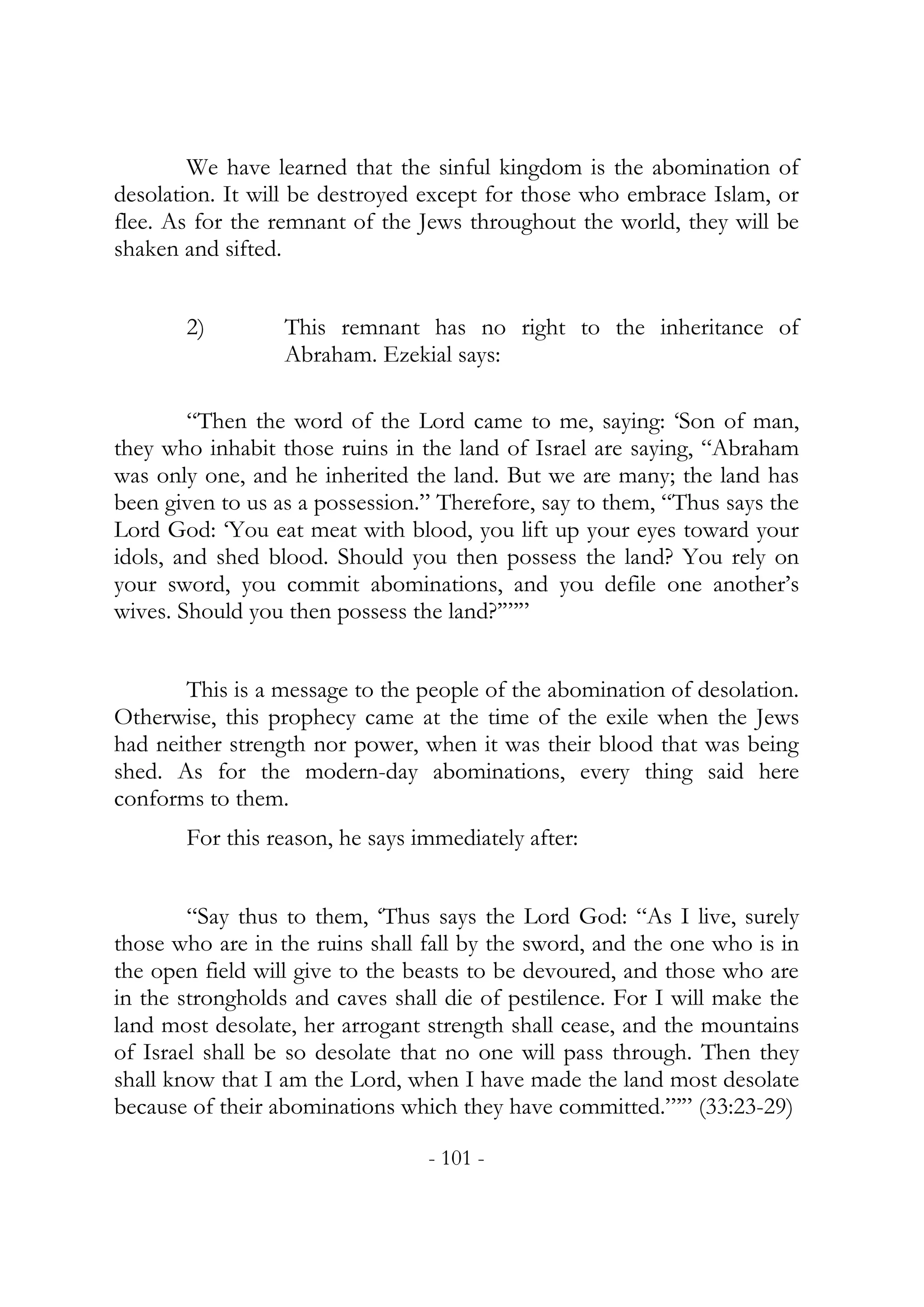 We have learned that the sinful kingdom is the abomination of
desolation. It will be destroyed except for those who embrace Islam, or
flee. As for the remnant of the Jews throughout the world, they will be
shaken and sifted.


       2)         This remnant has no right to the inheritance of
                  Abraham. Ezekial says:

        “Then the word of the Lord came to me, saying: ‘Son of man,
they who inhabit those ruins in the land of Israel are saying, “Abraham
was only one, and he inherited the land. But we are many; the land has
been given to us as a possession.” Therefore, say to them, “Thus says the
Lord God: ‘You eat meat with blood, you lift up your eyes toward your
idols, and shed blood. Should you then possess the land? You rely on
your sword, you commit abominations, and you defile one another’s
wives. Should you then possess the land?’”’”


       This is a message to the people of the abomination of desolation.
Otherwise, this prophecy came at the time of the exile when the Jews
had neither strength nor power, when it was their blood that was being
shed. As for the modern-day abominations, every thing said here
conforms to them.
       For this reason, he says immediately after:


        “Say thus to them, ‘Thus says the Lord God: “As I live, surely
those who are in the ruins shall fall by the sword, and the one who is in
the open field will give to the beasts to be devoured, and those who are
in the strongholds and caves shall die of pestilence. For I will make the
land most desolate, her arrogant strength shall cease, and the mountains
of Israel shall be so desolate that no one will pass through. Then they
shall know that I am the Lord, when I have made the land most desolate
because of their abominations which they have committed.”’” (33:23-29)

                                 - 101 -
 
