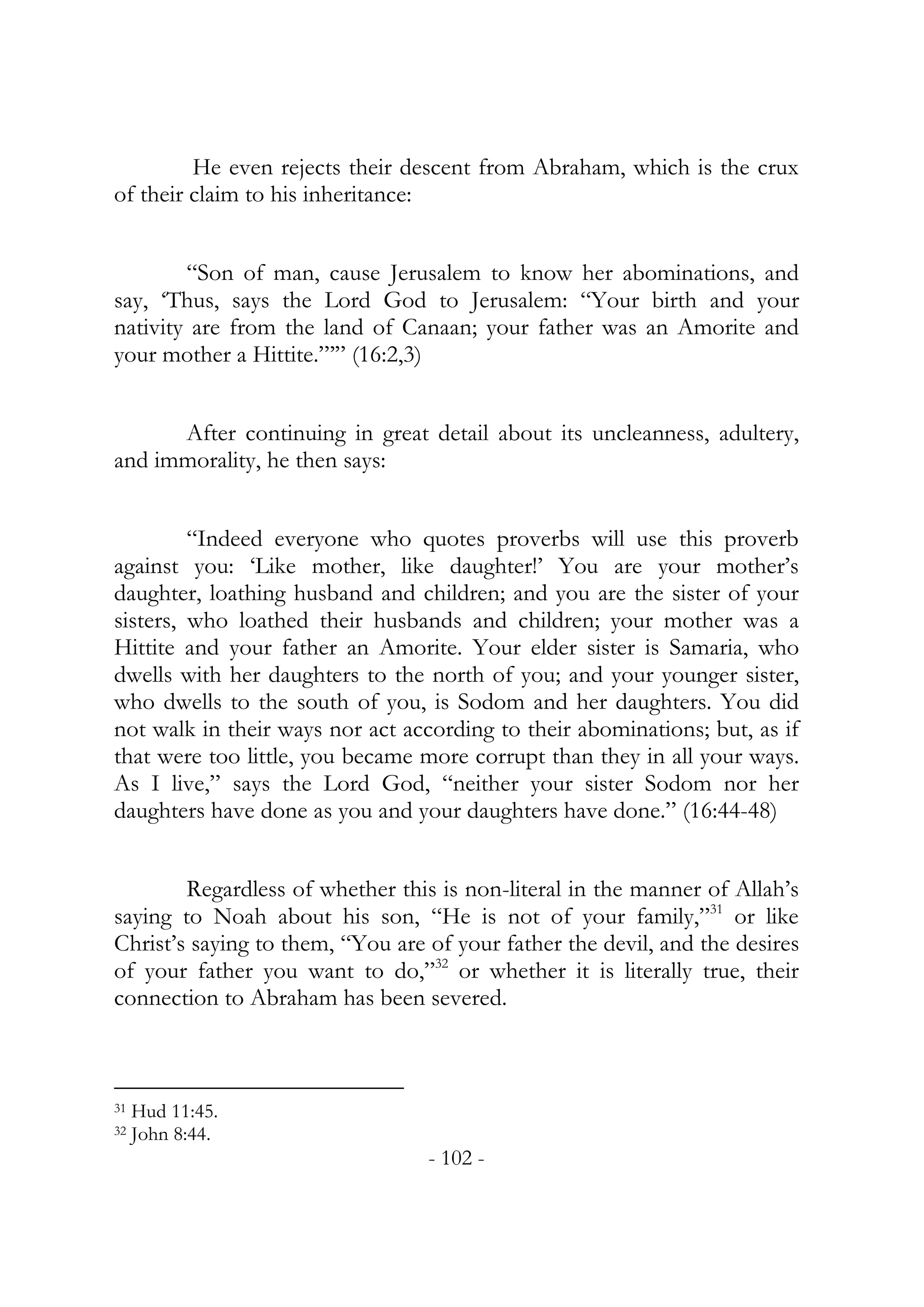 He even rejects their descent from Abraham, which is the crux
of their claim to his inheritance:


        “Son of man, cause Jerusalem to know her abominations, and
say, ‘Thus, says the Lord God to Jerusalem: “Your birth and your
nativity are from the land of Canaan; your father was an Amorite and
your mother a Hittite.”’” (16:2,3)


      After continuing in great detail about its uncleanness, adultery,
and immorality, he then says:


         “Indeed everyone who quotes proverbs will use this proverb
against you: ‘Like mother, like daughter!’ You are your mother’s
daughter, loathing husband and children; and you are the sister of your
sisters, who loathed their husbands and children; your mother was a
Hittite and your father an Amorite. Your elder sister is Samaria, who
dwells with her daughters to the north of you; and your younger sister,
who dwells to the south of you, is Sodom and her daughters. You did
not walk in their ways nor act according to their abominations; but, as if
that were too little, you became more corrupt than they in all your ways.
As I live,” says the Lord God, “neither your sister Sodom nor her
daughters have done as you and your daughters have done.” (16:44-48)


        Regardless of whether this is non-literal in the manner of Allah’s
saying to Noah about his son, “He is not of your family,”31 or like
Christ’s saying to them, “You are of your father the devil, and the desires
of your father you want to do,”32 or whether it is literally true, their
connection to Abraham has been severed.



31   Hud 11:45.
32   John 8:44.
                                  - 102 -
 