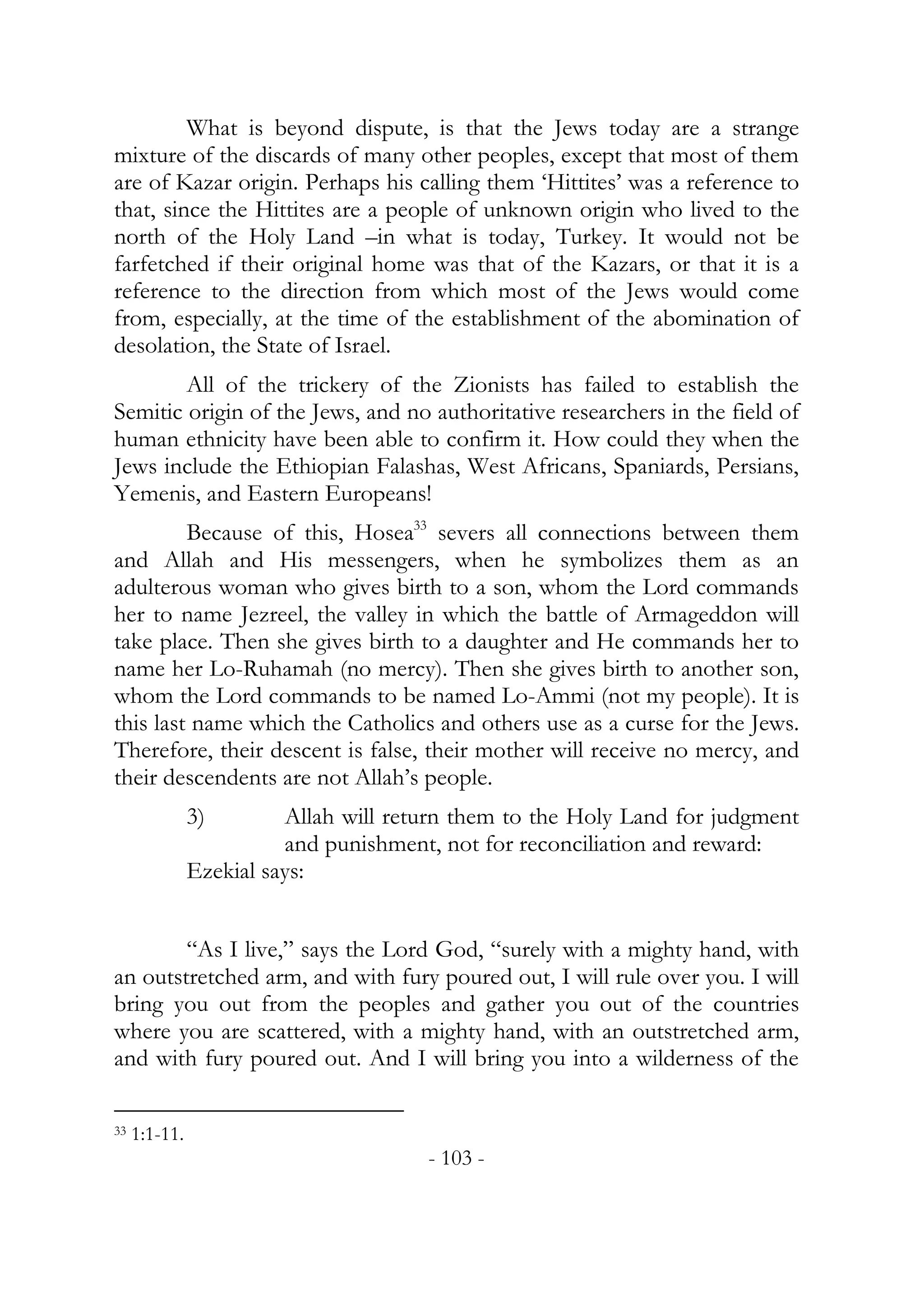 What is beyond dispute, is that the Jews today are a strange
mixture of the discards of many other peoples, except that most of them
are of Kazar origin. Perhaps his calling them ‘Hittites’ was a reference to
that, since the Hittites are a people of unknown origin who lived to the
north of the Holy Land –in what is today, Turkey. It would not be
farfetched if their original home was that of the Kazars, or that it is a
reference to the direction from which most of the Jews would come
from, especially, at the time of the establishment of the abomination of
desolation, the State of Israel.
        All of the trickery of the Zionists has failed to establish the
Semitic origin of the Jews, and no authoritative researchers in the field of
human ethnicity have been able to confirm it. How could they when the
Jews include the Ethiopian Falashas, West Africans, Spaniards, Persians,
Yemenis, and Eastern Europeans!
         Because of this, Hosea33 severs all connections between them
and Allah and His messengers, when he symbolizes them as an
adulterous woman who gives birth to a son, whom the Lord commands
her to name Jezreel, the valley in which the battle of Armageddon will
take place. Then she gives birth to a daughter and He commands her to
name her Lo-Ruhamah (no mercy). Then she gives birth to another son,
whom the Lord commands to be named Lo-Ammi (not my people). It is
this last name which the Catholics and others use as a curse for the Jews.
Therefore, their descent is false, their mother will receive no mercy, and
their descendents are not Allah’s people.
               3)        Allah will return them to the Holy Land for judgment
                         and punishment, not for reconciliation and reward:
               Ezekial says:


        “As I live,” says the Lord God, “surely with a mighty hand, with
an outstretched arm, and with fury poured out, I will rule over you. I will
bring you out from the peoples and gather you out of the countries
where you are scattered, with a mighty hand, with an outstretched arm,
and with fury poured out. And I will bring you into a wilderness of the

33   1:1-11.
                                       - 103 -
 