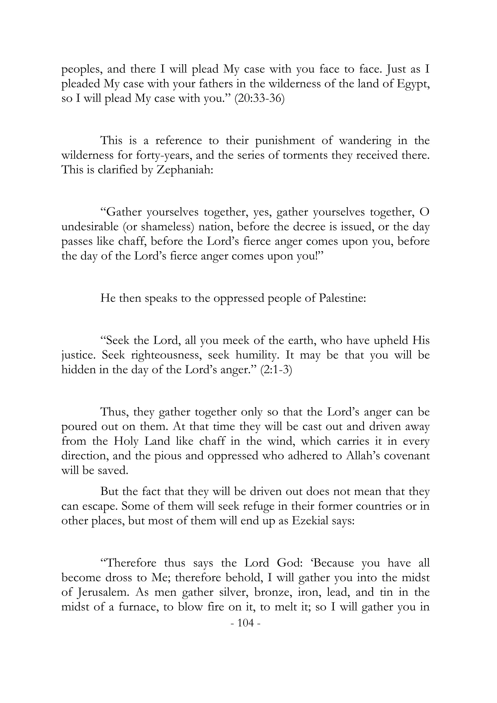 peoples, and there I will plead My case with you face to face. Just as I
pleaded My case with your fathers in the wilderness of the land of Egypt,
so I will plead My case with you.” (20:33-36)


        This is a reference to their punishment of wandering in the
wilderness for forty-years, and the series of torments they received there.
This is clarified by Zephaniah:


        “Gather yourselves together, yes, gather yourselves together, O
undesirable (or shameless) nation, before the decree is issued, or the day
passes like chaff, before the Lord’s fierce anger comes upon you, before
the day of the Lord’s fierce anger comes upon you!”


       He then speaks to the oppressed people of Palestine:


         “Seek the Lord, all you meek of the earth, who have upheld His
justice. Seek righteousness, seek humility. It may be that you will be
hidden in the day of the Lord’s anger.” (2:1-3)


         Thus, they gather together only so that the Lord’s anger can be
poured out on them. At that time they will be cast out and driven away
from the Holy Land like chaff in the wind, which carries it in every
direction, and the pious and oppressed who adhered to Allah’s covenant
will be saved.
        But the fact that they will be driven out does not mean that they
can escape. Some of them will seek refuge in their former countries or in
other places, but most of them will end up as Ezekial says:


       “Therefore thus says the Lord God: ‘Because you have all
become dross to Me; therefore behold, I will gather you into the midst
of Jerusalem. As men gather silver, bronze, iron, lead, and tin in the
midst of a furnace, to blow fire on it, to melt it; so I will gather you in
                                  - 104 -
 