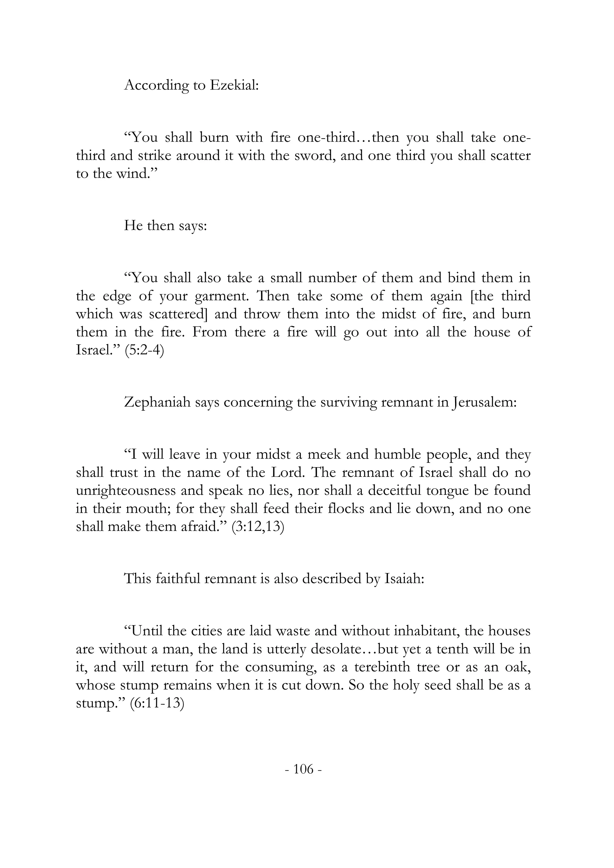 According to Ezekial:


        “You shall burn with fire one-third…then you shall take one-
third and strike around it with the sword, and one third you shall scatter
to the wind.”


       He then says:


         “You shall also take a small number of them and bind them in
the edge of your garment. Then take some of them again [the third
which was scattered] and throw them into the midst of fire, and burn
them in the fire. From there a fire will go out into all the house of
Israel.” (5:2-4)


       Zephaniah says concerning the surviving remnant in Jerusalem:


         “I will leave in your midst a meek and humble people, and they
shall trust in the name of the Lord. The remnant of Israel shall do no
unrighteousness and speak no lies, nor shall a deceitful tongue be found
in their mouth; for they shall feed their flocks and lie down, and no one
shall make them afraid.” (3:12,13)


       This faithful remnant is also described by Isaiah:


        “Until the cities are laid waste and without inhabitant, the houses
are without a man, the land is utterly desolate…but yet a tenth will be in
it, and will return for the consuming, as a terebinth tree or as an oak,
whose stump remains when it is cut down. So the holy seed shall be as a
stump.” (6:11-13)



                                  - 106 -
 