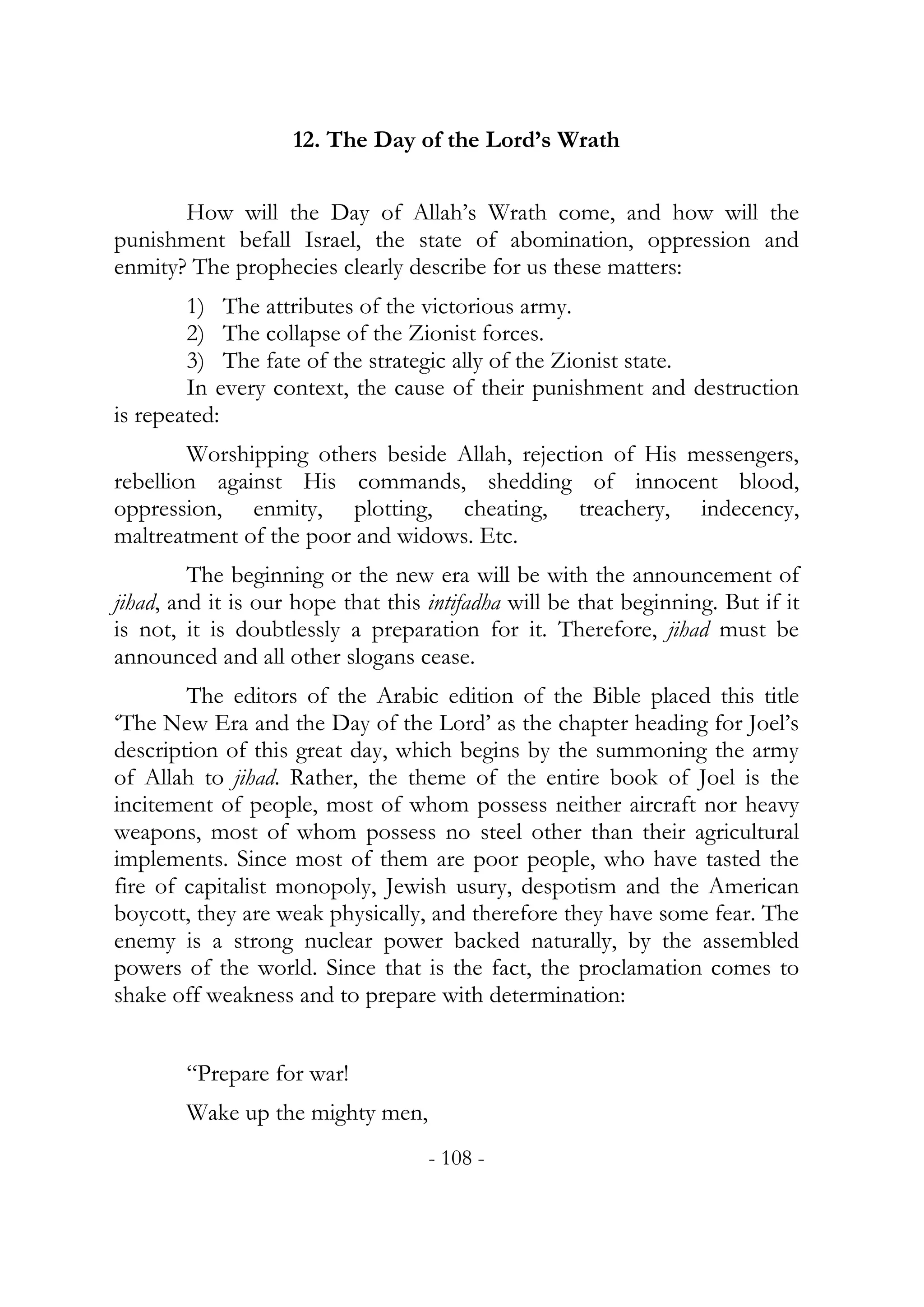 12. The Day of the Lord’s Wrath


       How will the Day of Allah’s Wrath come, and how will the
punishment befall Israel, the state of abomination, oppression and
enmity? The prophecies clearly describe for us these matters:
        1) The attributes of the victorious army.
        2) The collapse of the Zionist forces.
        3) The fate of the strategic ally of the Zionist state.
        In every context, the cause of their punishment and destruction
is repeated:
        Worshipping others beside Allah, rejection of His messengers,
rebellion against His commands, shedding of innocent blood,
oppression, enmity, plotting, cheating, treachery, indecency,
maltreatment of the poor and widows. Etc.
         The beginning or the new era will be with the announcement of
jihad, and it is our hope that this intifadha will be that beginning. But if it
is not, it is doubtlessly a preparation for it. Therefore, jihad must be
announced and all other slogans cease.
        The editors of the Arabic edition of the Bible placed this title
‘The New Era and the Day of the Lord’ as the chapter heading for Joel’s
description of this great day, which begins by the summoning the army
of Allah to jihad. Rather, the theme of the entire book of Joel is the
incitement of people, most of whom possess neither aircraft nor heavy
weapons, most of whom possess no steel other than their agricultural
implements. Since most of them are poor people, who have tasted the
fire of capitalist monopoly, Jewish usury, despotism and the American
boycott, they are weak physically, and therefore they have some fear. The
enemy is a strong nuclear power backed naturally, by the assembled
powers of the world. Since that is the fact, the proclamation comes to
shake off weakness and to prepare with determination:


        “Prepare for war!
        Wake up the mighty men,
                                    - 108 -
 