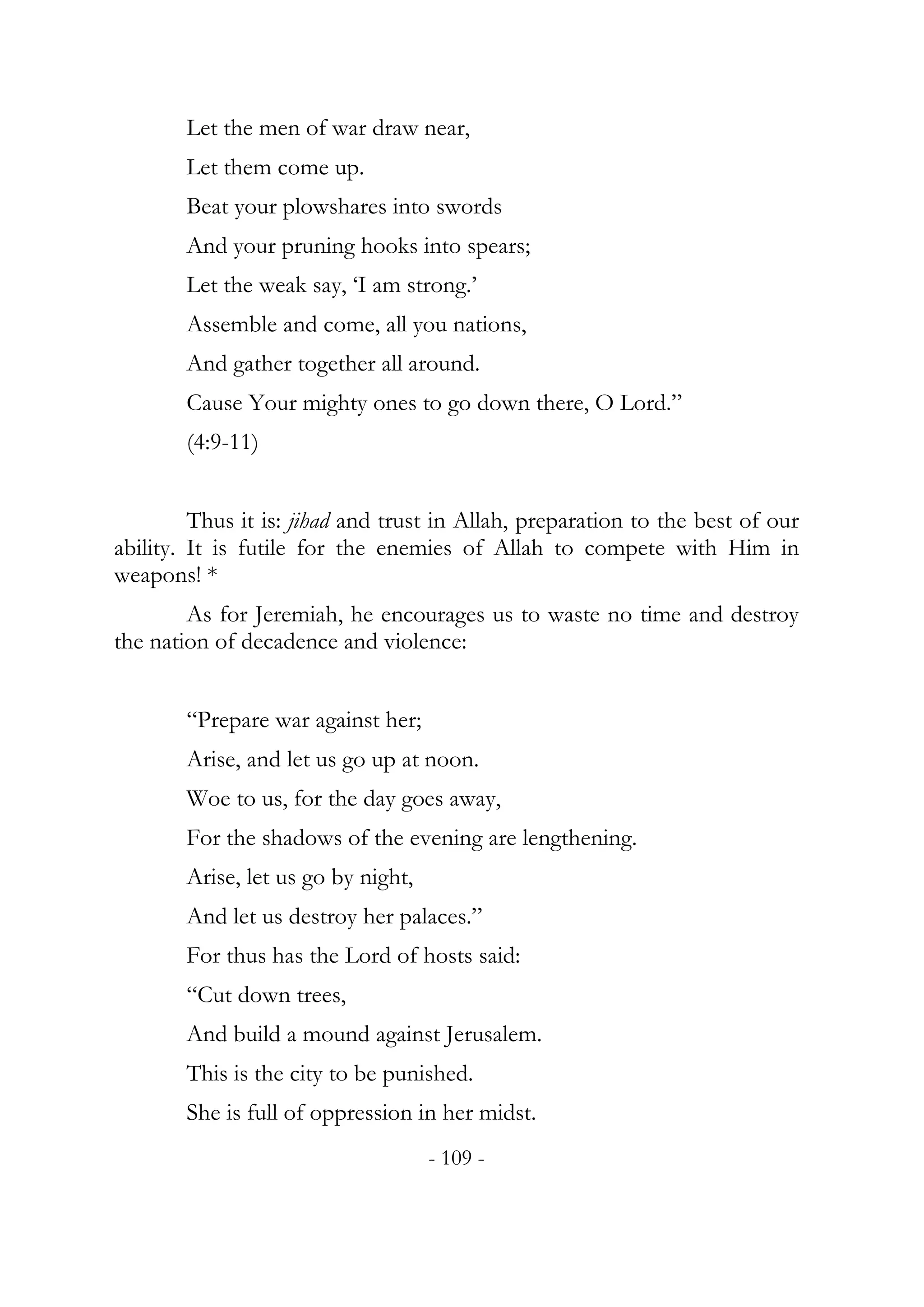 Let the men of war draw near,
        Let them come up.
        Beat your plowshares into swords
        And your pruning hooks into spears;
        Let the weak say, ‘I am strong.’
        Assemble and come, all you nations,
        And gather together all around.
        Cause Your mighty ones to go down there, O Lord.”
        (4:9-11)


         Thus it is: jihad and trust in Allah, preparation to the best of our
ability. It is futile for the enemies of Allah to compete with Him in
weapons! *
        As for Jeremiah, he encourages us to waste no time and destroy
the nation of decadence and violence:


        “Prepare war against her;
        Arise, and let us go up at noon.
        Woe to us, for the day goes away,
        For the shadows of the evening are lengthening.
        Arise, let us go by night,
        And let us destroy her palaces.”
        For thus has the Lord of hosts said:
        “Cut down trees,
        And build a mound against Jerusalem.
        This is the city to be punished.
        She is full of oppression in her midst.
                                     - 109 -
 