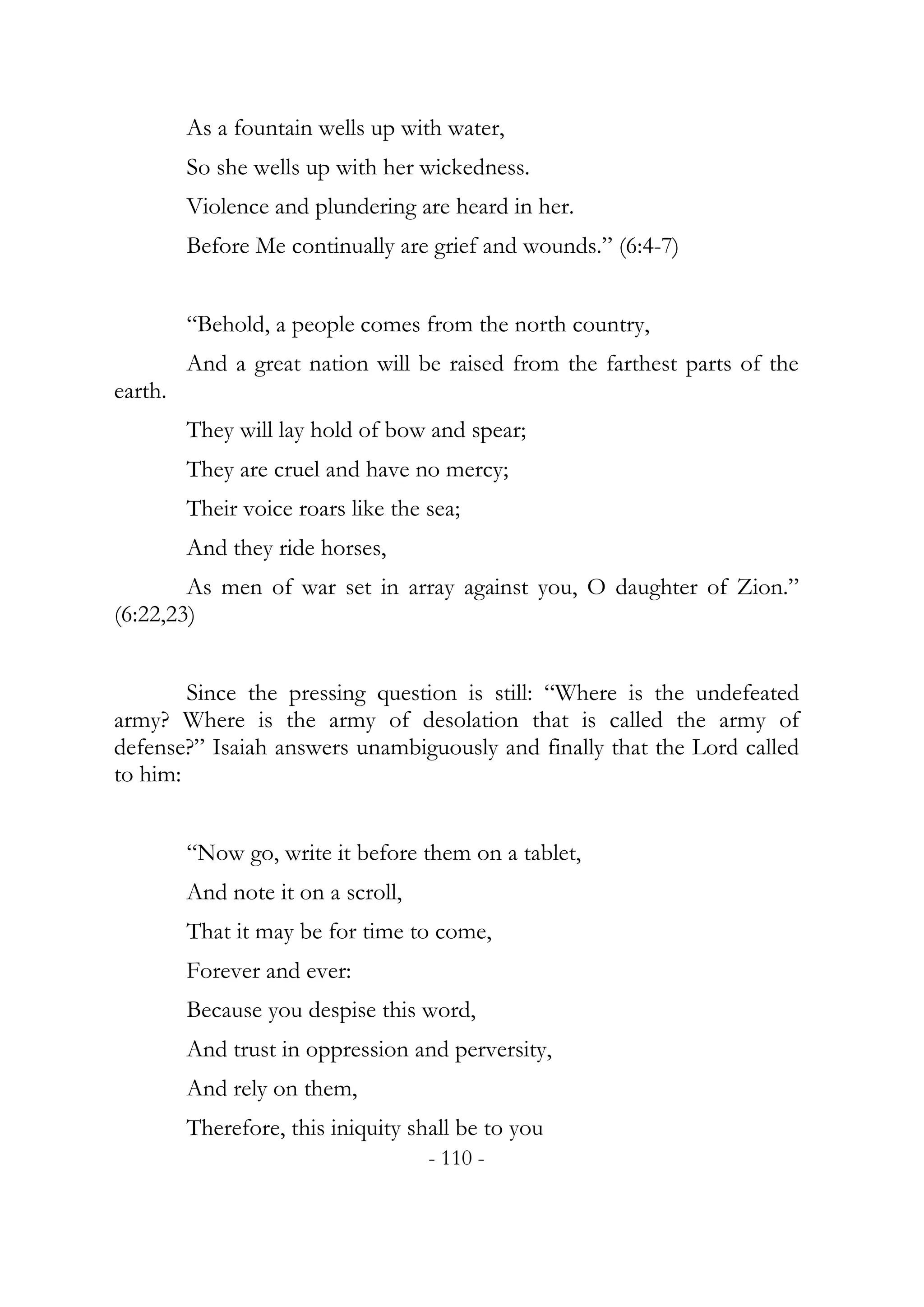 As a fountain wells up with water,
         So she wells up with her wickedness.
         Violence and plundering are heard in her.
         Before Me continually are grief and wounds.” (6:4-7)


         “Behold, a people comes from the north country,
         And a great nation will be raised from the farthest parts of the
earth.
         They will lay hold of bow and spear;
         They are cruel and have no mercy;
         Their voice roars like the sea;
         And they ride horses,
        As men of war set in array against you, O daughter of Zion.”
(6:22,23)


        Since the pressing question is still: “Where is the undefeated
army? Where is the army of desolation that is called the army of
defense?” Isaiah answers unambiguously and finally that the Lord called
to him:


         “Now go, write it before them on a tablet,
         And note it on a scroll,
         That it may be for time to come,
         Forever and ever:
         Because you despise this word,
         And trust in oppression and perversity,
         And rely on them,
         Therefore, this iniquity shall be to you
                                    - 110 -
 