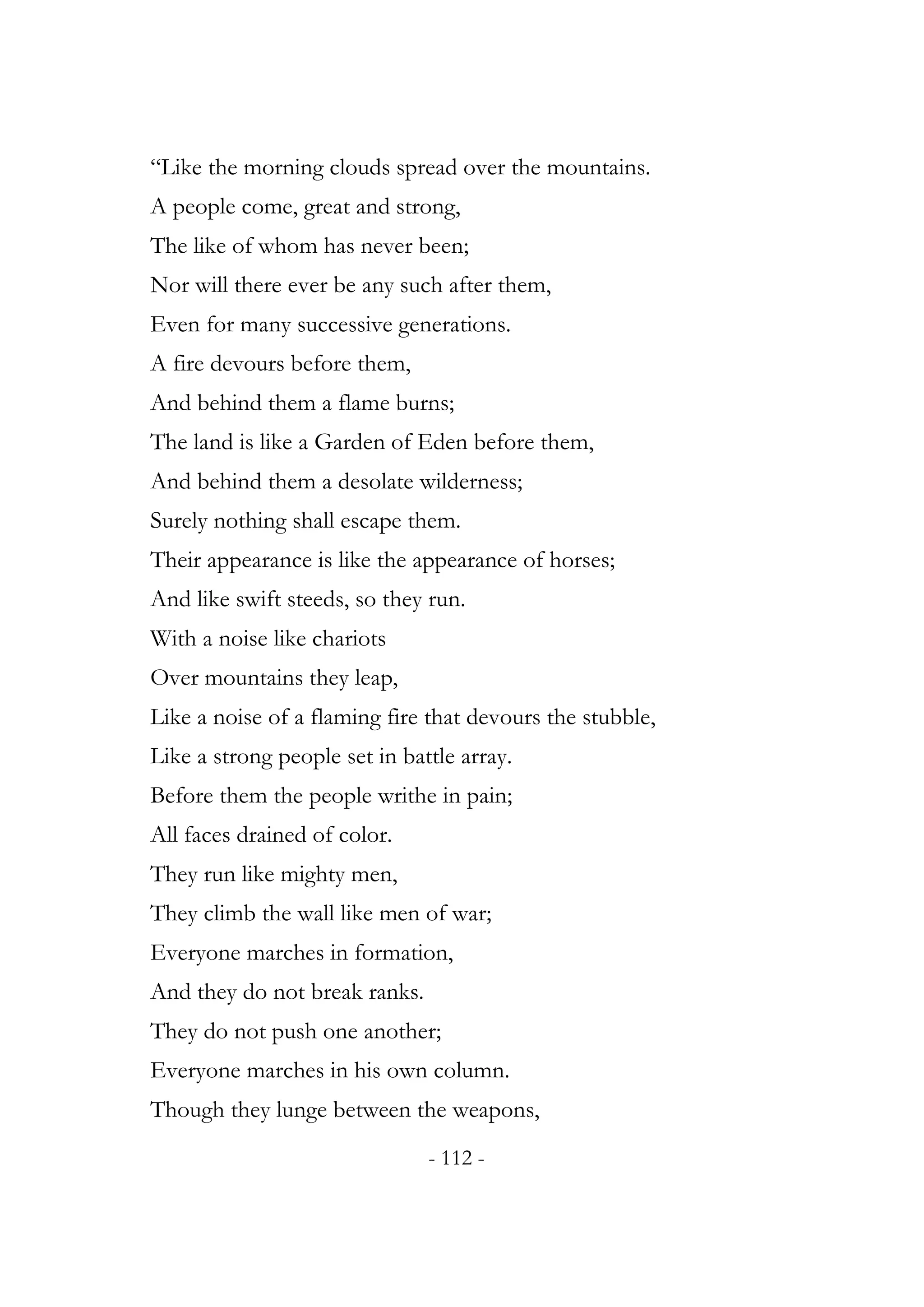 “Like the morning clouds spread over the mountains.
A people come, great and strong,
The like of whom has never been;
Nor will there ever be any such after them,
Even for many successive generations.
A fire devours before them,
And behind them a flame burns;
The land is like a Garden of Eden before them,
And behind them a desolate wilderness;
Surely nothing shall escape them.
Their appearance is like the appearance of horses;
And like swift steeds, so they run.
With a noise like chariots
Over mountains they leap,
Like a noise of a flaming fire that devours the stubble,
Like a strong people set in battle array.
Before them the people writhe in pain;
All faces drained of color.
They run like mighty men,
They climb the wall like men of war;
Everyone marches in formation,
And they do not break ranks.
They do not push one another;
Everyone marches in his own column.
Though they lunge between the weapons,
                               - 112 -
 