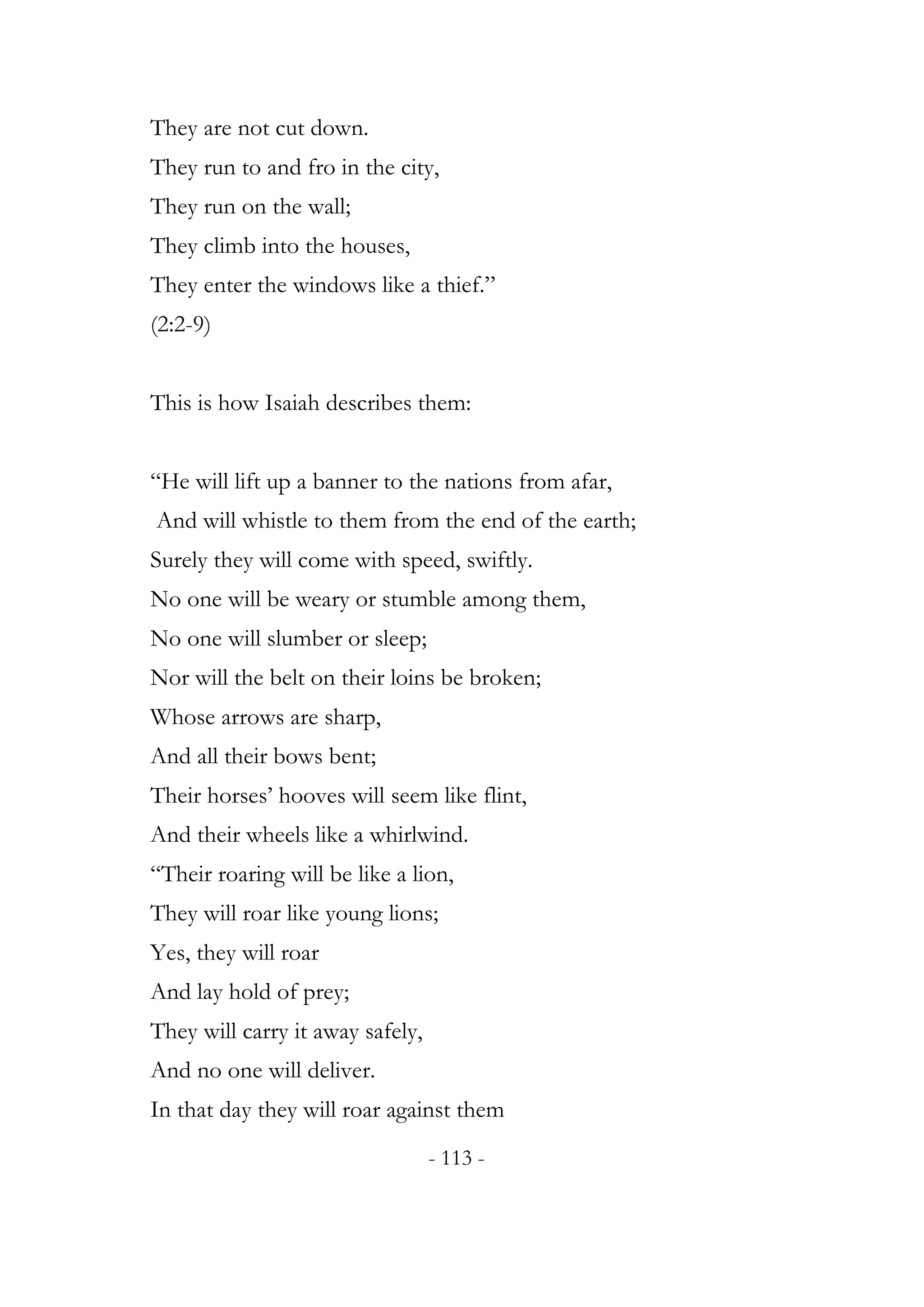 They are not cut down.
They run to and fro in the city,
They run on the wall;
They climb into the houses,
They enter the windows like a thief.”
(2:2-9)


This is how Isaiah describes them:


“He will lift up a banner to the nations from afar,
And will whistle to them from the end of the earth;
Surely they will come with speed, swiftly.
No one will be weary or stumble among them,
No one will slumber or sleep;
Nor will the belt on their loins be broken;
Whose arrows are sharp,
And all their bows bent;
Their horses’ hooves will seem like flint,
And their wheels like a whirlwind.
“Their roaring will be like a lion,
They will roar like young lions;
Yes, they will roar
And lay hold of prey;
They will carry it away safely,
And no one will deliver.
In that day they will roar against them
                                  - 113 -
 