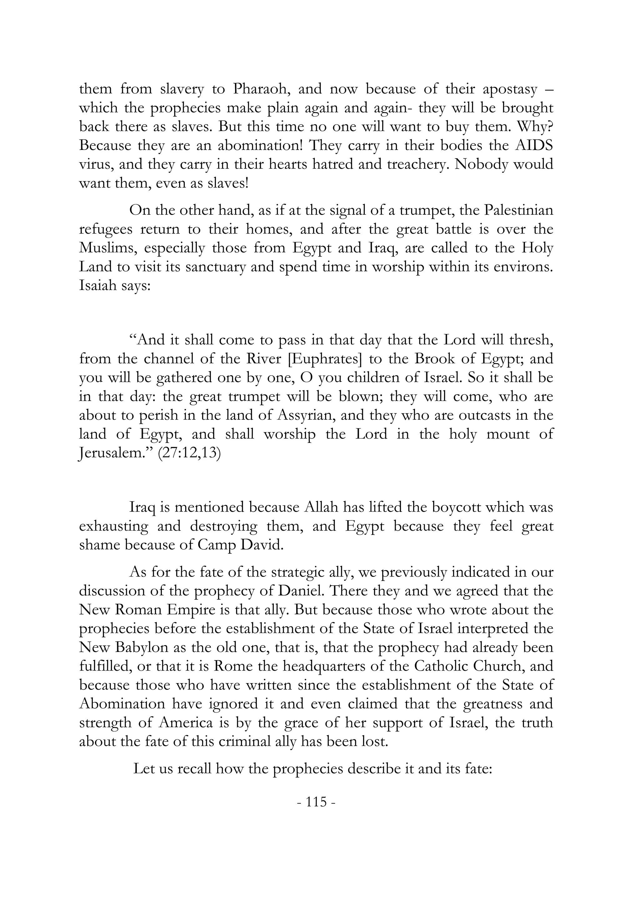 them from slavery to Pharaoh, and now because of their apostasy –
which the prophecies make plain again and again- they will be brought
back there as slaves. But this time no one will want to buy them. Why?
Because they are an abomination! They carry in their bodies the AIDS
virus, and they carry in their hearts hatred and treachery. Nobody would
want them, even as slaves!
        On the other hand, as if at the signal of a trumpet, the Palestinian
refugees return to their homes, and after the great battle is over the
Muslims, especially those from Egypt and Iraq, are called to the Holy
Land to visit its sanctuary and spend time in worship within its environs.
Isaiah says:


        “And it shall come to pass in that day that the Lord will thresh,
from the channel of the River [Euphrates] to the Brook of Egypt; and
you will be gathered one by one, O you children of Israel. So it shall be
in that day: the great trumpet will be blown; they will come, who are
about to perish in the land of Assyrian, and they who are outcasts in the
land of Egypt, and shall worship the Lord in the holy mount of
Jerusalem.” (27:12,13)


       Iraq is mentioned because Allah has lifted the boycott which was
exhausting and destroying them, and Egypt because they feel great
shame because of Camp David.
         As for the fate of the strategic ally, we previously indicated in our
discussion of the prophecy of Daniel. There they and we agreed that the
New Roman Empire is that ally. But because those who wrote about the
prophecies before the establishment of the State of Israel interpreted the
New Babylon as the old one, that is, that the prophecy had already been
fulfilled, or that it is Rome the headquarters of the Catholic Church, and
because those who have written since the establishment of the State of
Abomination have ignored it and even claimed that the greatness and
strength of America is by the grace of her support of Israel, the truth
about the fate of this criminal ally has been lost.
        Let us recall how the prophecies describe it and its fate:
                                   - 115 -
 