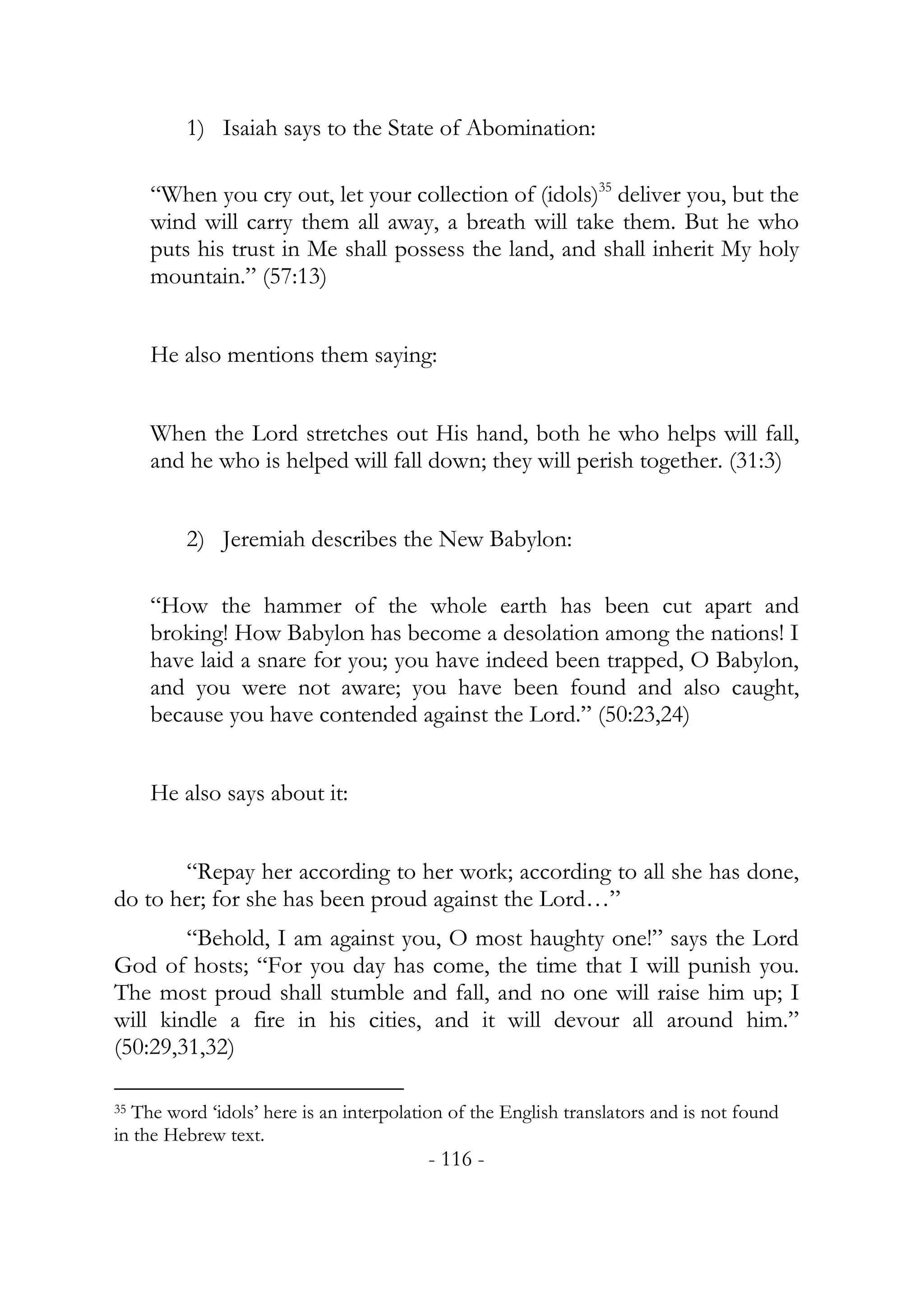 1) Isaiah says to the State of Abomination:

     “When you cry out, let your collection of (idols)35 deliver you, but the
     wind will carry them all away, a breath will take them. But he who
     puts his trust in Me shall possess the land, and shall inherit My holy
     mountain.” (57:13)


     He also mentions them saying:


     When the Lord stretches out His hand, both he who helps will fall,
     and he who is helped will fall down; they will perish together. (31:3)


         2) Jeremiah describes the New Babylon:

     “How the hammer of the whole earth has been cut apart and
     broking! How Babylon has become a desolation among the nations! I
     have laid a snare for you; you have indeed been trapped, O Babylon,
     and you were not aware; you have been found and also caught,
     because you have contended against the Lord.” (50:23,24)


     He also says about it:


       “Repay her according to her work; according to all she has done,
do to her; for she has been proud against the Lord…”
        “Behold, I am against you, O most haughty one!” says the Lord
God of hosts; “For you day has come, the time that I will punish you.
The most proud shall stumble and fall, and no one will raise him up; I
will kindle a fire in his cities, and it will devour all around him.”
(50:29,31,32)

35The word ‘idols’ here is an interpolation of the English translators and is not found
in the Hebrew text.
                                         - 116 -
 