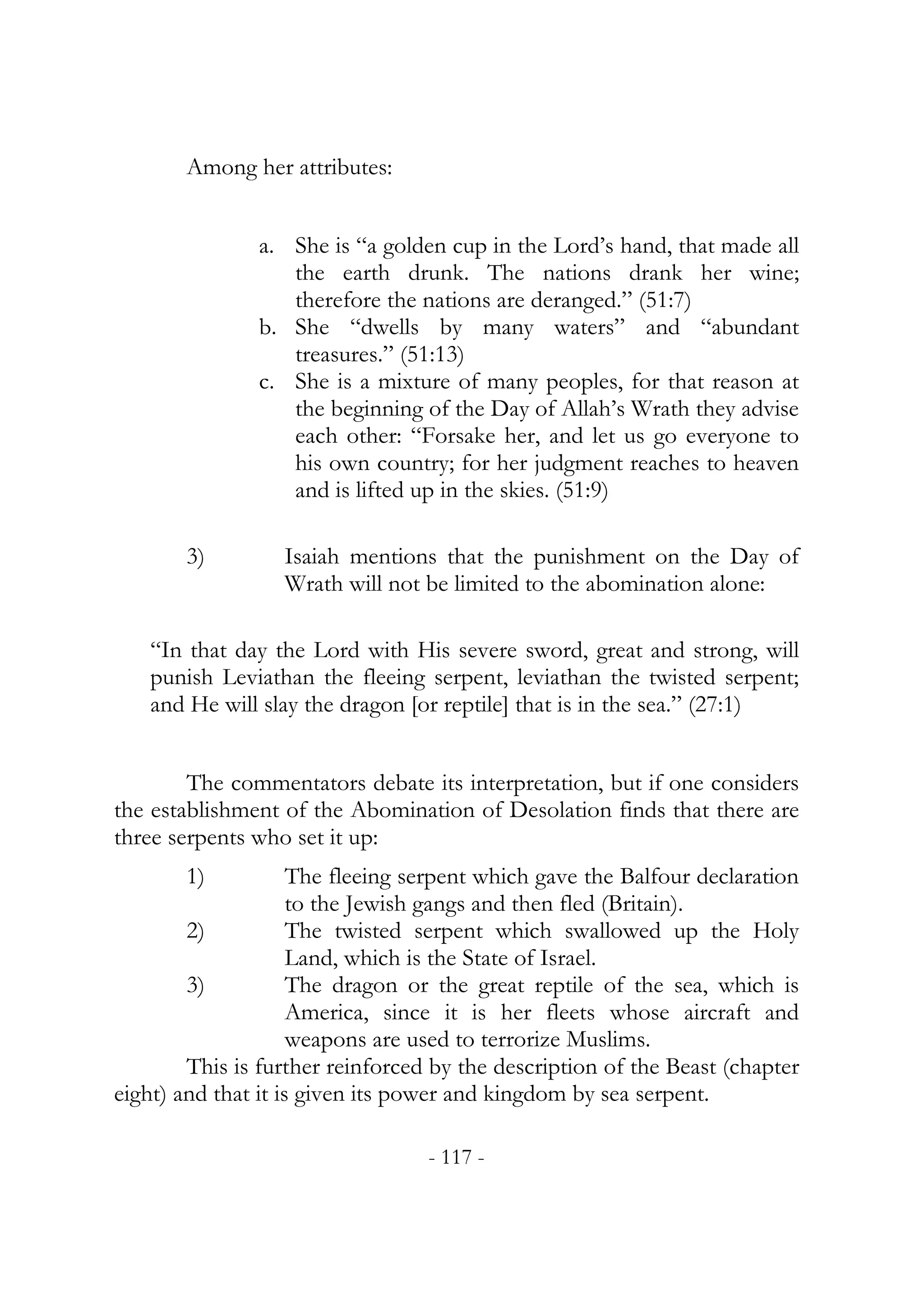 Among her attributes:


               a. She is “a golden cup in the Lord’s hand, that made all
                  the earth drunk. The nations drank her wine;
                  therefore the nations are deranged.” (51:7)
               b. She “dwells by many waters” and “abundant
                  treasures.” (51:13)
               c. She is a mixture of many peoples, for that reason at
                  the beginning of the Day of Allah’s Wrath they advise
                  each other: “Forsake her, and let us go everyone to
                  his own country; for her judgment reaches to heaven
                  and is lifted up in the skies. (51:9)

       3)         Isaiah mentions that the punishment on the Day of
                  Wrath will not be limited to the abomination alone:

   “In that day the Lord with His severe sword, great and strong, will
   punish Leviathan the fleeing serpent, leviathan the twisted serpent;
   and He will slay the dragon [or reptile] that is in the sea.” (27:1)


        The commentators debate its interpretation, but if one considers
the establishment of the Abomination of Desolation finds that there are
three serpents who set it up:
       1)            The fleeing serpent which gave the Balfour declaration
                     to the Jewish gangs and then fled (Britain).
        2)           The twisted serpent which swallowed up the Holy
                     Land, which is the State of Israel.
        3)           The dragon or the great reptile of the sea, which is
                     America, since it is her fleets whose aircraft and
                     weapons are used to terrorize Muslims.
        This is further reinforced by the description of the Beast (chapter
eight) and that it is given its power and kingdom by sea serpent.

                                  - 117 -
 