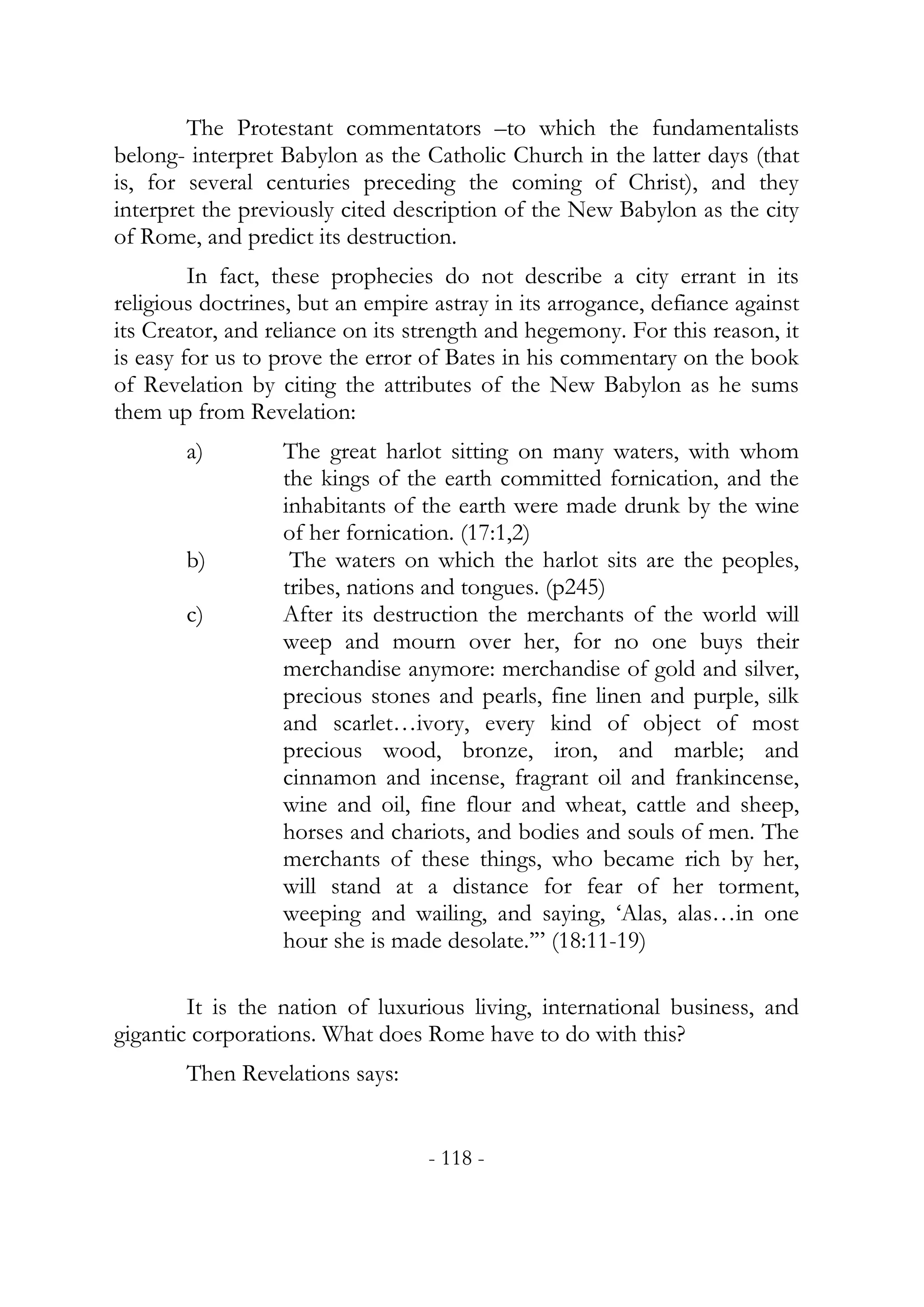 The Protestant commentators –to which the fundamentalists
belong- interpret Babylon as the Catholic Church in the latter days (that
is, for several centuries preceding the coming of Christ), and they
interpret the previously cited description of the New Babylon as the city
of Rome, and predict its destruction.
         In fact, these prophecies do not describe a city errant in its
religious doctrines, but an empire astray in its arrogance, defiance against
its Creator, and reliance on its strength and hegemony. For this reason, it
is easy for us to prove the error of Bates in his commentary on the book
of Revelation by citing the attributes of the New Babylon as he sums
them up from Revelation:
        a)        The great harlot sitting on many waters, with whom
                  the kings of the earth committed fornication, and the
                  inhabitants of the earth were made drunk by the wine
                  of her fornication. (17:1,2)
        b)         The waters on which the harlot sits are the peoples,
                  tribes, nations and tongues. (p245)
        c)        After its destruction the merchants of the world will
                  weep and mourn over her, for no one buys their
                  merchandise anymore: merchandise of gold and silver,
                  precious stones and pearls, fine linen and purple, silk
                  and scarlet…ivory, every kind of object of most
                  precious wood, bronze, iron, and marble; and
                  cinnamon and incense, fragrant oil and frankincense,
                  wine and oil, fine flour and wheat, cattle and sheep,
                  horses and chariots, and bodies and souls of men. The
                  merchants of these things, who became rich by her,
                  will stand at a distance for fear of her torment,
                  weeping and wailing, and saying, ‘Alas, alas…in one
                  hour she is made desolate.’” (18:11-19)

        It is the nation of luxurious living, international business, and
gigantic corporations. What does Rome have to do with this?
        Then Revelations says:


                                  - 118 -
 