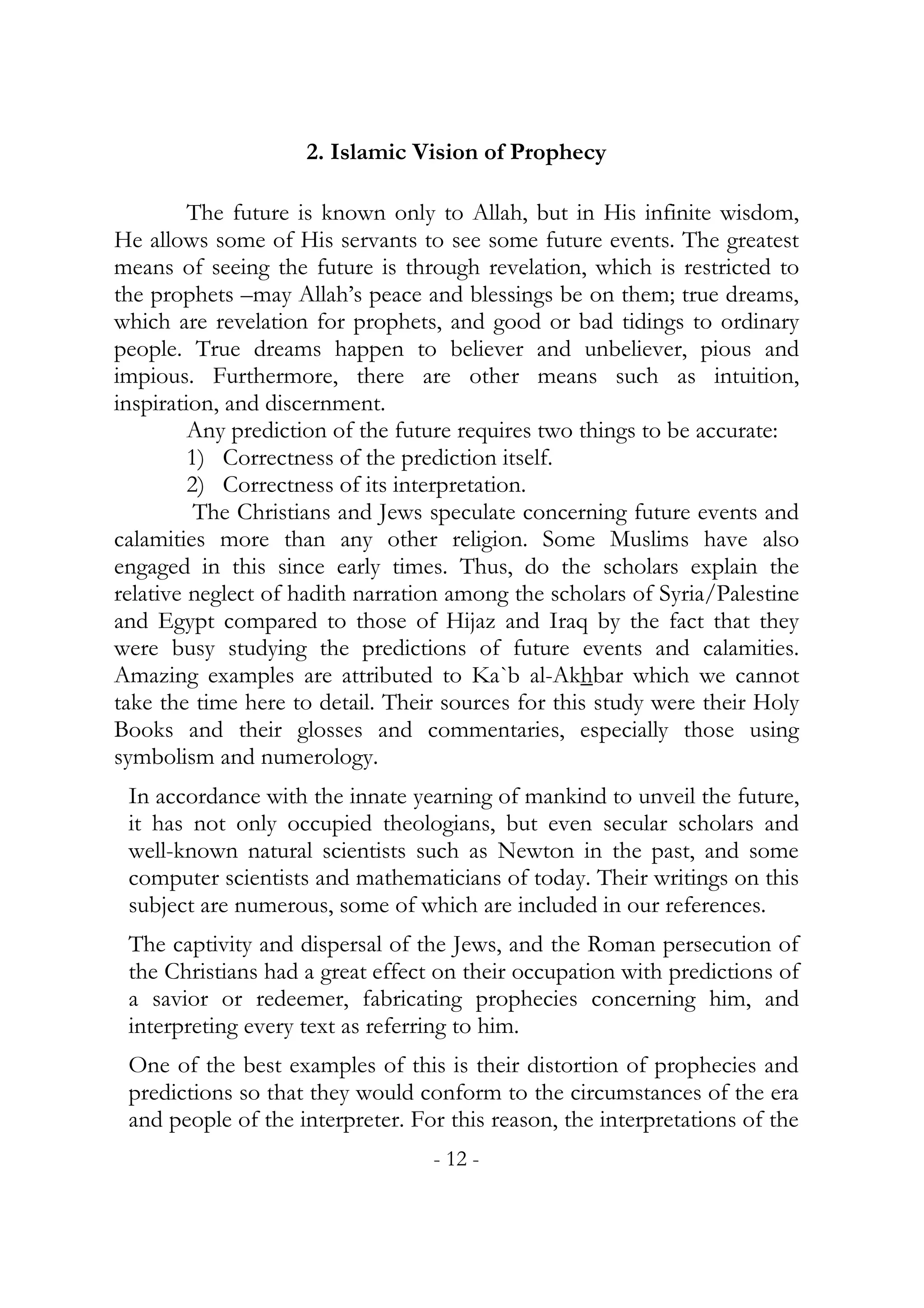2. Islamic Vision of Prophecy

         The future is known only to Allah, but in His infinite wisdom,
He allows some of His servants to see some future events. The greatest
means of seeing the future is through revelation, which is restricted to
the prophets –may Allah’s peace and blessings be on them; true dreams,
which are revelation for prophets, and good or bad tidings to ordinary
people. True dreams happen to believer and unbeliever, pious and
impious. Furthermore, there are other means such as intuition,
inspiration, and discernment.
         Any prediction of the future requires two things to be accurate:
         1) Correctness of the prediction itself.
         2) Correctness of its interpretation.
          The Christians and Jews speculate concerning future events and
calamities more than any other religion. Some Muslims have also
engaged in this since early times. Thus, do the scholars explain the
relative neglect of hadith narration among the scholars of Syria/Palestine
and Egypt compared to those of Hijaz and Iraq by the fact that they
were busy studying the predictions of future events and calamities.
Amazing examples are attributed to Ka`b al-Akhbar which we cannot
take the time here to detail. Their sources for this study were their Holy
Books and their glosses and commentaries, especially those using
symbolism and numerology.
 In accordance with the innate yearning of mankind to unveil the future,
 it has not only occupied theologians, but even secular scholars and
 well-known natural scientists such as Newton in the past, and some
 computer scientists and mathematicians of today. Their writings on this
 subject are numerous, some of which are included in our references.
 The captivity and dispersal of the Jews, and the Roman persecution of
 the Christians had a great effect on their occupation with predictions of
 a savior or redeemer, fabricating prophecies concerning him, and
 interpreting every text as referring to him.
 One of the best examples of this is their distortion of prophecies and
 predictions so that they would conform to the circumstances of the era
 and people of the interpreter. For this reason, the interpretations of the
                                  - 12 -
 