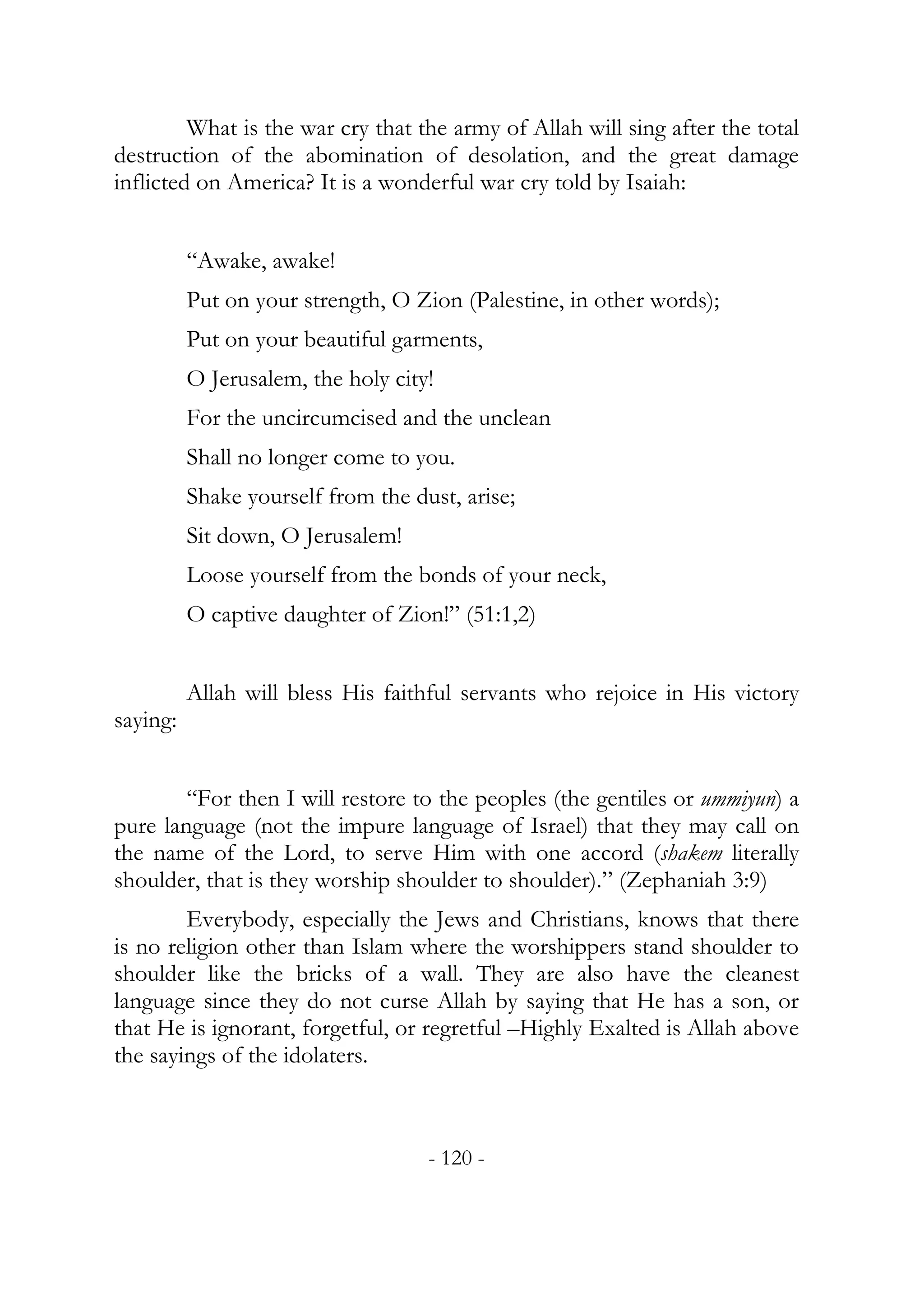 What is the war cry that the army of Allah will sing after the total
destruction of the abomination of desolation, and the great damage
inflicted on America? It is a wonderful war cry told by Isaiah:


          “Awake, awake!
          Put on your strength, O Zion (Palestine, in other words);
          Put on your beautiful garments,
          O Jerusalem, the holy city!
          For the uncircumcised and the unclean
          Shall no longer come to you.
          Shake yourself from the dust, arise;
          Sit down, O Jerusalem!
          Loose yourself from the bonds of your neck,
          O captive daughter of Zion!” (51:1,2)


          Allah will bless His faithful servants who rejoice in His victory
saying:


        “For then I will restore to the peoples (the gentiles or ummiyun) a
pure language (not the impure language of Israel) that they may call on
the name of the Lord, to serve Him with one accord (shakem literally
shoulder, that is they worship shoulder to shoulder).” (Zephaniah 3:9)
        Everybody, especially the Jews and Christians, knows that there
is no religion other than Islam where the worshippers stand shoulder to
shoulder like the bricks of a wall. They are also have the cleanest
language since they do not curse Allah by saying that He has a son, or
that He is ignorant, forgetful, or regretful –Highly Exalted is Allah above
the sayings of the idolaters.



                                    - 120 -
 