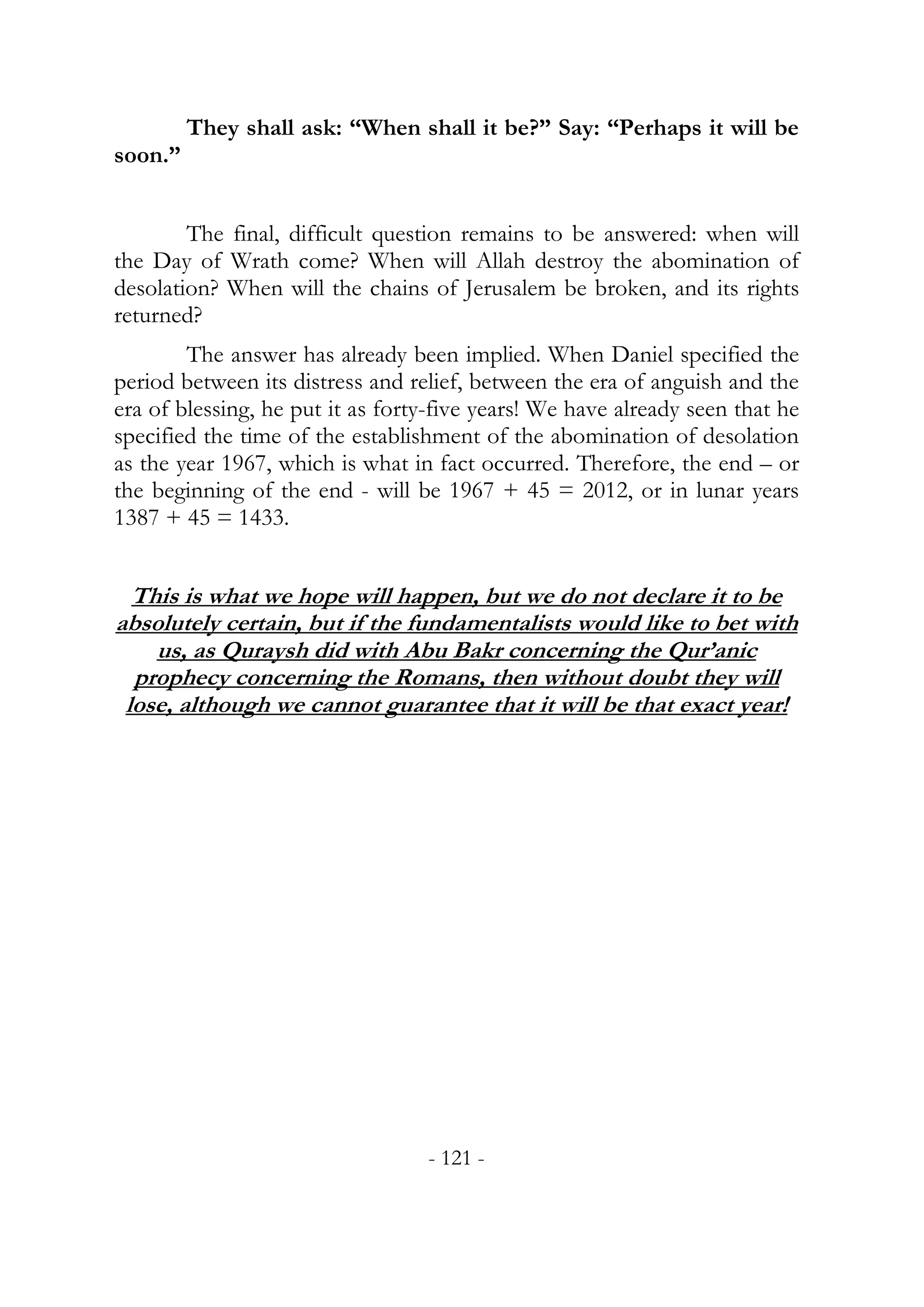 They shall ask: “When shall it be?” Say: “Perhaps it will be
soon.”


        The final, difficult question remains to be answered: when will
the Day of Wrath come? When will Allah destroy the abomination of
desolation? When will the chains of Jerusalem be broken, and its rights
returned?
        The answer has already been implied. When Daniel specified the
period between its distress and relief, between the era of anguish and the
era of blessing, he put it as forty-five years! We have already seen that he
specified the time of the establishment of the abomination of desolation
as the year 1967, which is what in fact occurred. Therefore, the end – or
the beginning of the end - will be 1967 + 45 = 2012, or in lunar years
1387 + 45 = 1433.


  This is what we hope will happen, but we do not declare it to be
absolutely certain, but if the fundamentalists would like to bet with
    us, as Quraysh did with Abu Bakr concerning the Qur’anic
  prophecy concerning the Romans, then without doubt they will
 lose, although we cannot guarantee that it will be that exact year!




                                  - 121 -
 