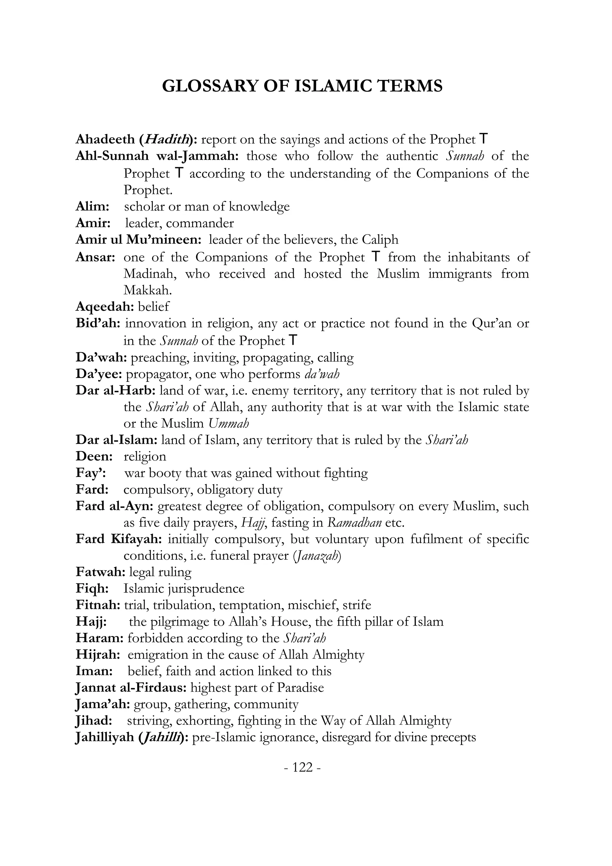 GLOSSARY OF ISLAMIC TERMS

Ahadeeth (Hadith): report on the sayings and actions of the Prophet T
Ahl-Sunnah wal-Jammah: those who follow the authentic Sunnah of the
         Prophet T according to the understanding of the Companions of the
         Prophet.
Alim: scholar or man of knowledge
Amir: leader, commander
Amir ul Mu’mineen: leader of the believers, the Caliph
Ansar: one of the Companions of the Prophet T from the inhabitants of
         Madinah, who received and hosted the Muslim immigrants from
         Makkah.
Aqeedah: belief
Bid’ah: innovation in religion, any act or practice not found in the Qur’an or
         in the Sunnah of the Prophet T
Da’wah: preaching, inviting, propagating, calling
Da’yee: propagator, one who performs da’wah
Dar al-Harb: land of war, i.e. enemy territory, any territory that is not ruled by
         the Shari’ah of Allah, any authority that is at war with the Islamic state
         or the Muslim Ummah
Dar al-Islam: land of Islam, any territory that is ruled by the Shari’ah
Deen: religion
Fay’: war booty that was gained without fighting
Fard: compulsory, obligatory duty
Fard al-Ayn: greatest degree of obligation, compulsory on every Muslim, such
         as five daily prayers, Hajj, fasting in Ramadhan etc.
Fard Kifayah: initially compulsory, but voluntary upon fufilment of specific
         conditions, i.e. funeral prayer (Janazah)
Fatwah: legal ruling
Fiqh: Islamic jurisprudence
Fitnah: trial, tribulation, temptation, mischief, strife
Hajj: the pilgrimage to Allah’s House, the fifth pillar of Islam
Haram: forbidden according to the Shari’ah
Hijrah: emigration in the cause of Allah Almighty
Iman: belief, faith and action linked to this
Jannat al-Firdaus: highest part of Paradise
Jama’ah: group, gathering, community
Jihad: striving, exhorting, fighting in the Way of Allah Almighty
Jahilliyah (Jahilli): pre-Islamic ignorance, disregard for divine precepts

                                      - 122 -
 