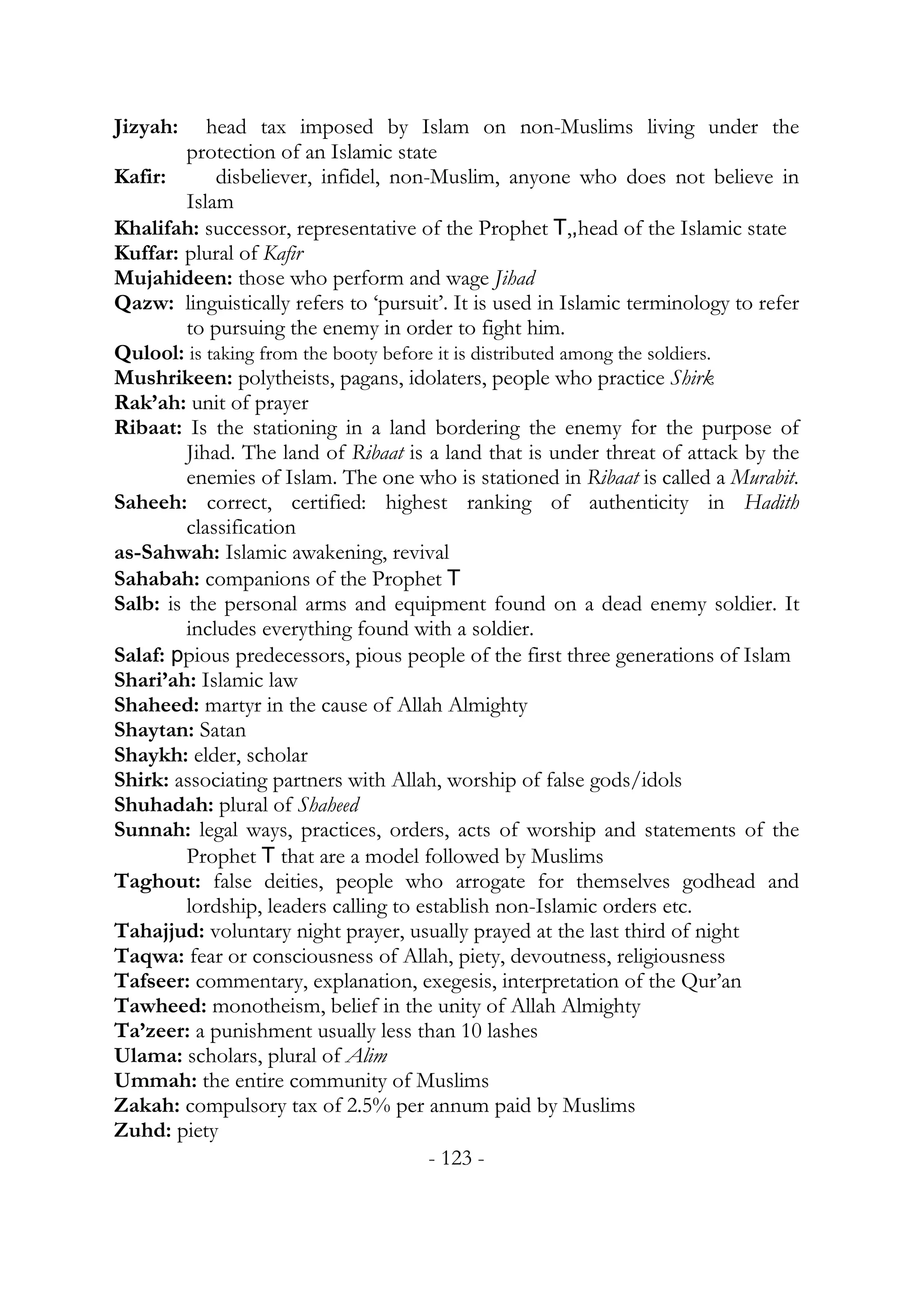 Jizyah:     head tax imposed by Islam on non-Muslims living under the
         protection of an Islamic state
Kafir:       disbeliever, infidel, non-Muslim, anyone who does not believe in
         Islam
Khalifah: successor, representative of the Prophet T,,head of the Islamic state
Kuffar: plural of Kafir
Mujahideen: those who perform and wage Jihad
Qazw: linguistically refers to ‘pursuit’. It is used in Islamic terminology to refer
         to pursuing the enemy in order to fight him.
Qulool: is taking from the booty before it is distributed among the soldiers.
Mushrikeen: polytheists, pagans, idolaters, people who practice Shirk
Rak’ah: unit of prayer
Ribaat: Is the stationing in a land bordering the enemy for the purpose of
         Jihad. The land of Ribaat is a land that is under threat of attack by the
         enemies of Islam. The one who is stationed in Ribaat is called a Murabit.
Saheeh: correct, certified: highest ranking of authenticity in Hadith
         classification
as-Sahwah: Islamic awakening, revival
Sahabah: companions of the Prophet T
Salb: is the personal arms and equipment found on a dead enemy soldier. It
         includes everything found with a soldier.
Salaf: ppious predecessors, pious people of the first three generations of Islam
Shari’ah: Islamic law
Shaheed: martyr in the cause of Allah Almighty
Shaytan: Satan
Shaykh: elder, scholar
Shirk: associating partners with Allah, worship of false gods/idols
Shuhadah: plural of Shaheed
Sunnah: legal ways, practices, orders, acts of worship and statements of the
         Prophet T that are a model followed by Muslims
Taghout: false deities, people who arrogate for themselves godhead and
         lordship, leaders calling to establish non-Islamic orders etc.
Tahajjud: voluntary night prayer, usually prayed at the last third of night
Taqwa: fear or consciousness of Allah, piety, devoutness, religiousness
Tafseer: commentary, explanation, exegesis, interpretation of the Qur’an
Tawheed: monotheism, belief in the unity of Allah Almighty
Ta’zeer: a punishment usually less than 10 lashes
Ulama: scholars, plural of Alim
Ummah: the entire community of Muslims
Zakah: compulsory tax of 2.5% per annum paid by Muslims
Zuhd: piety
                                       - 123 -
 