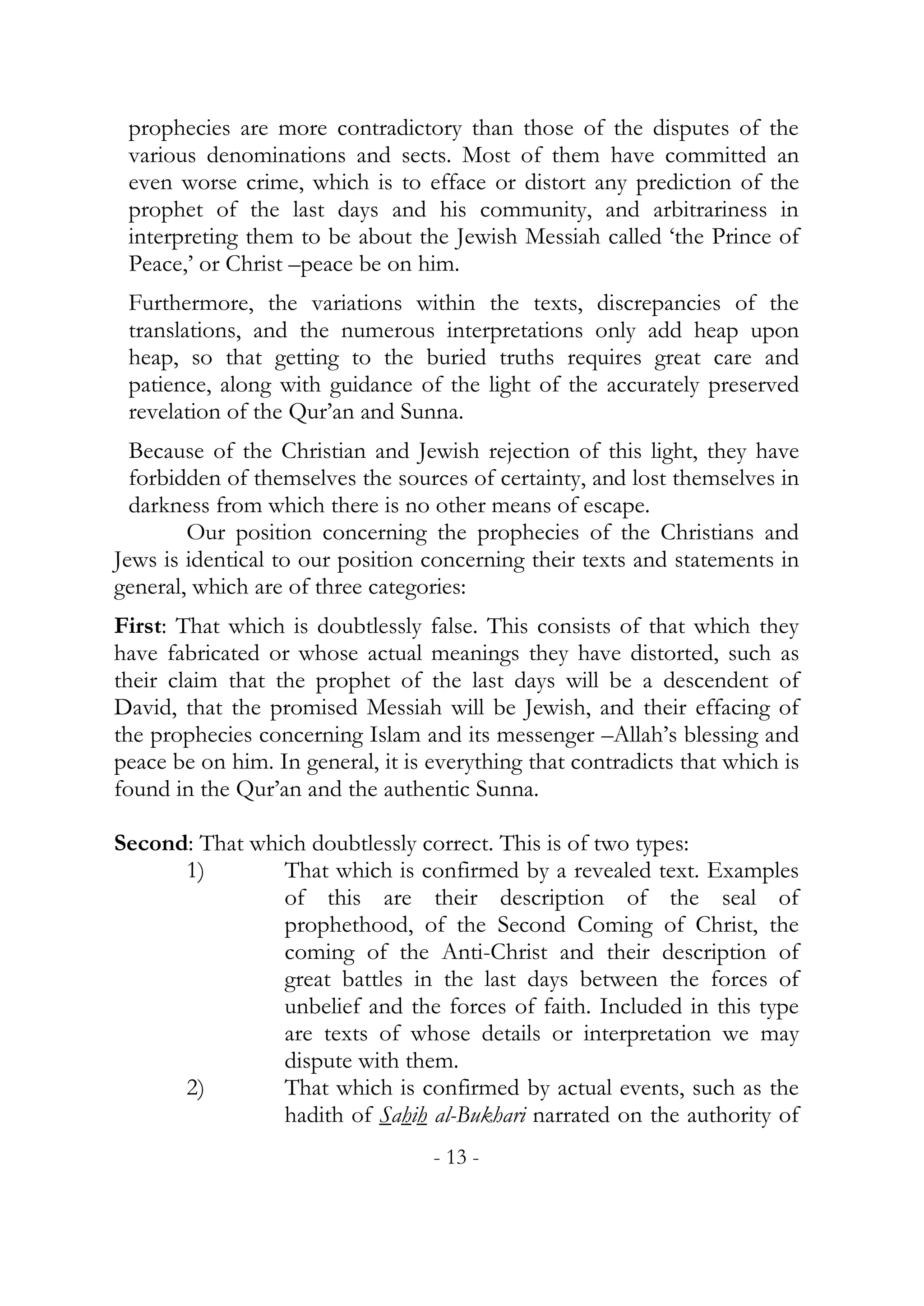 prophecies are more contradictory than those of the disputes of the
 various denominations and sects. Most of them have committed an
 even worse crime, which is to efface or distort any prediction of the
 prophet of the last days and his community, and arbitrariness in
 interpreting them to be about the Jewish Messiah called ‘the Prince of
 Peace,’ or Christ –peace be on him.
 Furthermore, the variations within the texts, discrepancies of the
 translations, and the numerous interpretations only add heap upon
 heap, so that getting to the buried truths requires great care and
 patience, along with guidance of the light of the accurately preserved
 revelation of the Qur’an and Sunna.
  Because of the Christian and Jewish rejection of this light, they have
  forbidden of themselves the sources of certainty, and lost themselves in
  darkness from which there is no other means of escape.
        Our position concerning the prophecies of the Christians and
Jews is identical to our position concerning their texts and statements in
general, which are of three categories:
First: That which is doubtlessly false. This consists of that which they
have fabricated or whose actual meanings they have distorted, such as
their claim that the prophet of the last days will be a descendent of
David, that the promised Messiah will be Jewish, and their effacing of
the prophecies concerning Islam and its messenger –Allah’s blessing and
peace be on him. In general, it is everything that contradicts that which is
found in the Qur’an and the authentic Sunna.

Second: That which doubtlessly correct. This is of two types:
      1)        That which is confirmed by a revealed text. Examples
                of this are their description of the seal of
                prophethood, of the Second Coming of Christ, the
                coming of the Anti-Christ and their description of
                great battles in the last days between the forces of
                unbelief and the forces of faith. Included in this type
                are texts of whose details or interpretation we may
                dispute with them.
      2)        That which is confirmed by actual events, such as the
                hadith of Sahih al-Bukhari narrated on the authority of
                                   - 13 -
 