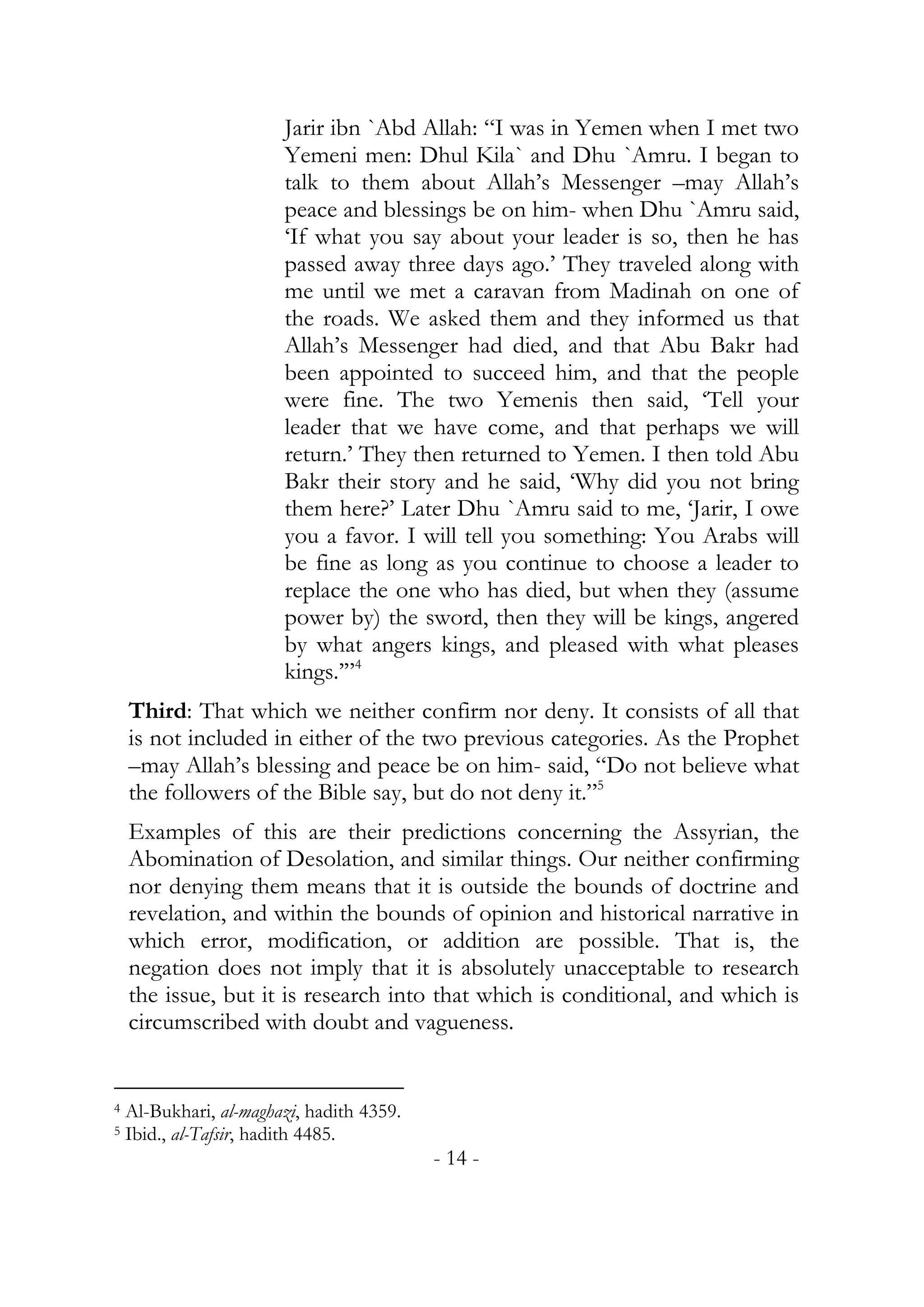 Jarir ibn `Abd Allah: “I was in Yemen when I met two
                        Yemeni men: Dhul Kila` and Dhu `Amru. I began to
                        talk to them about Allah’s Messenger –may Allah’s
                        peace and blessings be on him- when Dhu `Amru said,
                        ‘If what you say about your leader is so, then he has
                        passed away three days ago.’ They traveled along with
                        me until we met a caravan from Madinah on one of
                        the roads. We asked them and they informed us that
                        Allah’s Messenger had died, and that Abu Bakr had
                        been appointed to succeed him, and that the people
                        were fine. The two Yemenis then said, ‘Tell your
                        leader that we have come, and that perhaps we will
                        return.’ They then returned to Yemen. I then told Abu
                        Bakr their story and he said, ‘Why did you not bring
                        them here?’ Later Dhu `Amru said to me, ‘Jarir, I owe
                        you a favor. I will tell you something: You Arabs will
                        be fine as long as you continue to choose a leader to
                        replace the one who has died, but when they (assume
                        power by) the sword, then they will be kings, angered
                        by what angers kings, and pleased with what pleases
                        kings.’”4
    Third: That which we neither confirm nor deny. It consists of all that
    is not included in either of the two previous categories. As the Prophet
    –may Allah’s blessing and peace be on him- said, “Do not believe what
    the followers of the Bible say, but do not deny it.”5
    Examples of this are their predictions concerning the Assyrian, the
    Abomination of Desolation, and similar things. Our neither confirming
    nor denying them means that it is outside the bounds of doctrine and
    revelation, and within the bounds of opinion and historical narrative in
    which error, modification, or addition are possible. That is, the
    negation does not imply that it is absolutely unacceptable to research
    the issue, but it is research into that which is conditional, and which is
    circumscribed with doubt and vagueness.


4   Al-Bukhari, al-maghazi, hadith 4359.
5   Ibid., al-Tafsir, hadith 4485.
                                           - 14 -
 