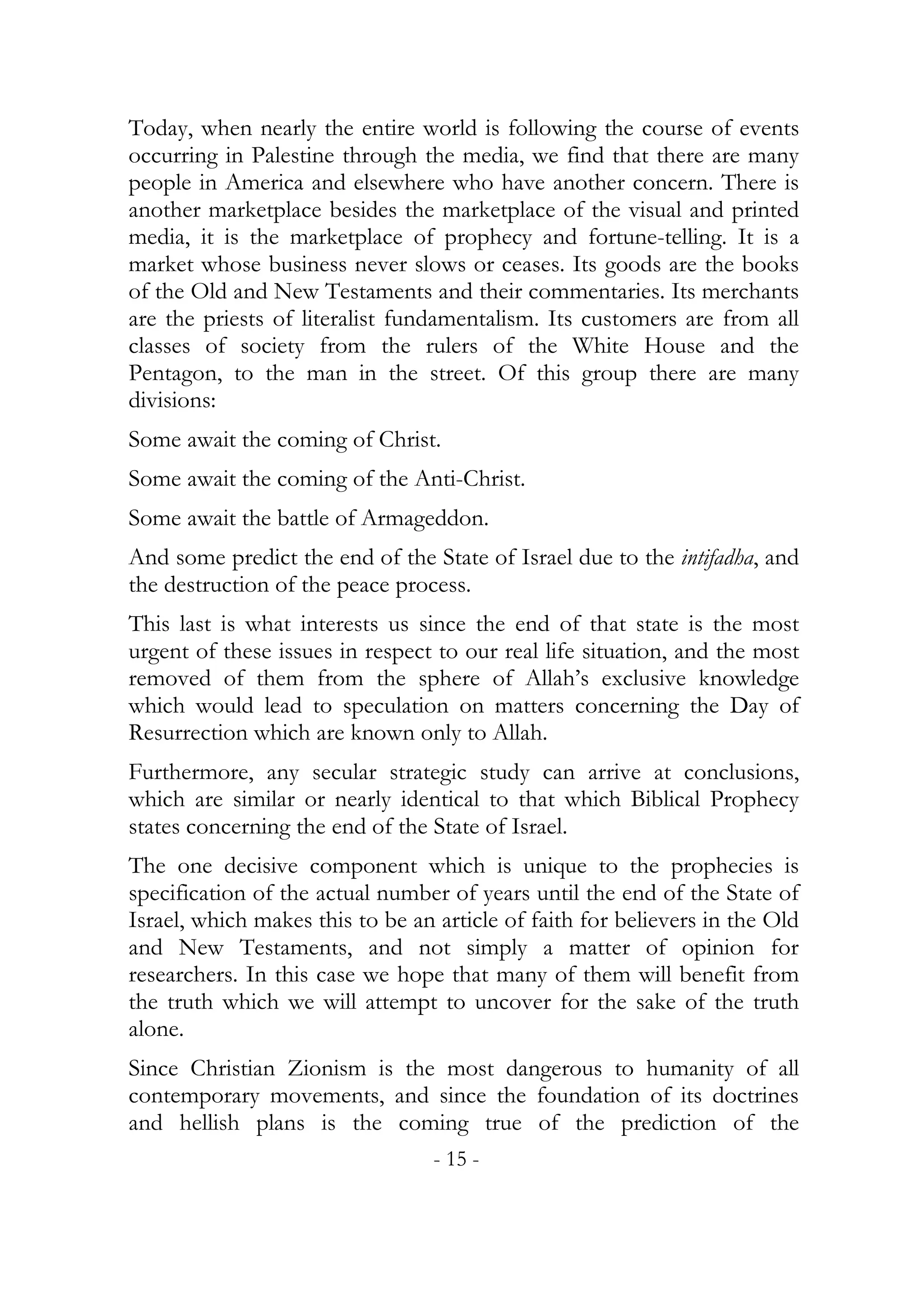 Today, when nearly the entire world is following the course of events
occurring in Palestine through the media, we find that there are many
people in America and elsewhere who have another concern. There is
another marketplace besides the marketplace of the visual and printed
media, it is the marketplace of prophecy and fortune-telling. It is a
market whose business never slows or ceases. Its goods are the books
of the Old and New Testaments and their commentaries. Its merchants
are the priests of literalist fundamentalism. Its customers are from all
classes of society from the rulers of the White House and the
Pentagon, to the man in the street. Of this group there are many
divisions:
Some await the coming of Christ.
Some await the coming of the Anti-Christ.
Some await the battle of Armageddon.
And some predict the end of the State of Israel due to the intifadha, and
the destruction of the peace process.
This last is what interests us since the end of that state is the most
urgent of these issues in respect to our real life situation, and the most
removed of them from the sphere of Allah’s exclusive knowledge
which would lead to speculation on matters concerning the Day of
Resurrection which are known only to Allah.
Furthermore, any secular strategic study can arrive at conclusions,
which are similar or nearly identical to that which Biblical Prophecy
states concerning the end of the State of Israel.
The one decisive component which is unique to the prophecies is
specification of the actual number of years until the end of the State of
Israel, which makes this to be an article of faith for believers in the Old
and New Testaments, and not simply a matter of opinion for
researchers. In this case we hope that many of them will benefit from
the truth which we will attempt to uncover for the sake of the truth
alone.
Since Christian Zionism is the most dangerous to humanity of all
contemporary movements, and since the foundation of its doctrines
and hellish plans is the coming true of the prediction of the
                                  - 15 -
 