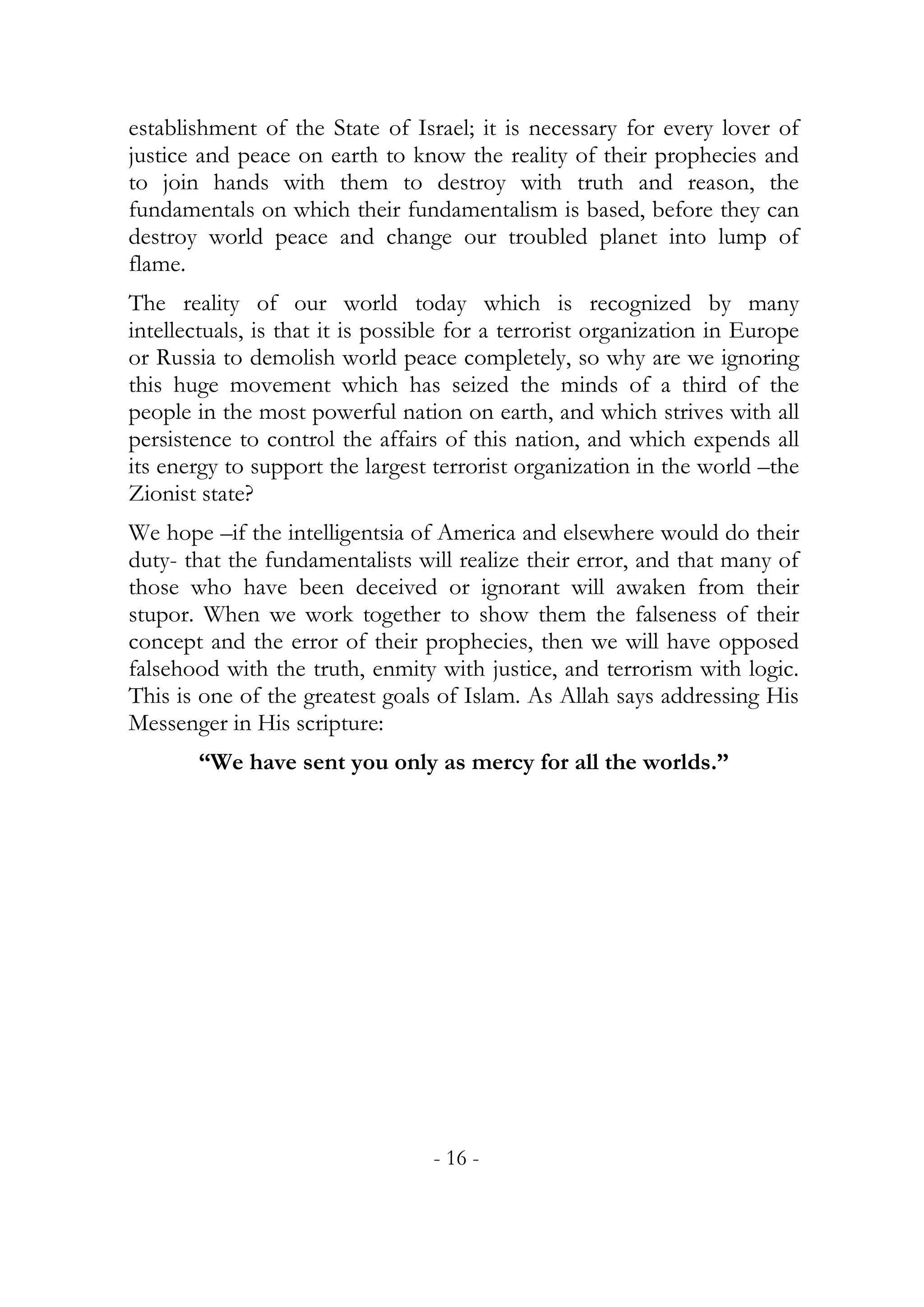 establishment of the State of Israel; it is necessary for every lover of
justice and peace on earth to know the reality of their prophecies and
to join hands with them to destroy with truth and reason, the
fundamentals on which their fundamentalism is based, before they can
destroy world peace and change our troubled planet into lump of
flame.
The reality of our world today which is recognized by many
intellectuals, is that it is possible for a terrorist organization in Europe
or Russia to demolish world peace completely, so why are we ignoring
this huge movement which has seized the minds of a third of the
people in the most powerful nation on earth, and which strives with all
persistence to control the affairs of this nation, and which expends all
its energy to support the largest terrorist organization in the world –the
Zionist state?
We hope –if the intelligentsia of America and elsewhere would do their
duty- that the fundamentalists will realize their error, and that many of
those who have been deceived or ignorant will awaken from their
stupor. When we work together to show them the falseness of their
concept and the error of their prophecies, then we will have opposed
falsehood with the truth, enmity with justice, and terrorism with logic.
This is one of the greatest goals of Islam. As Allah says addressing His
Messenger in His scripture:
       “We have sent you only as mercy for all the worlds.”




                                  - 16 -
 
