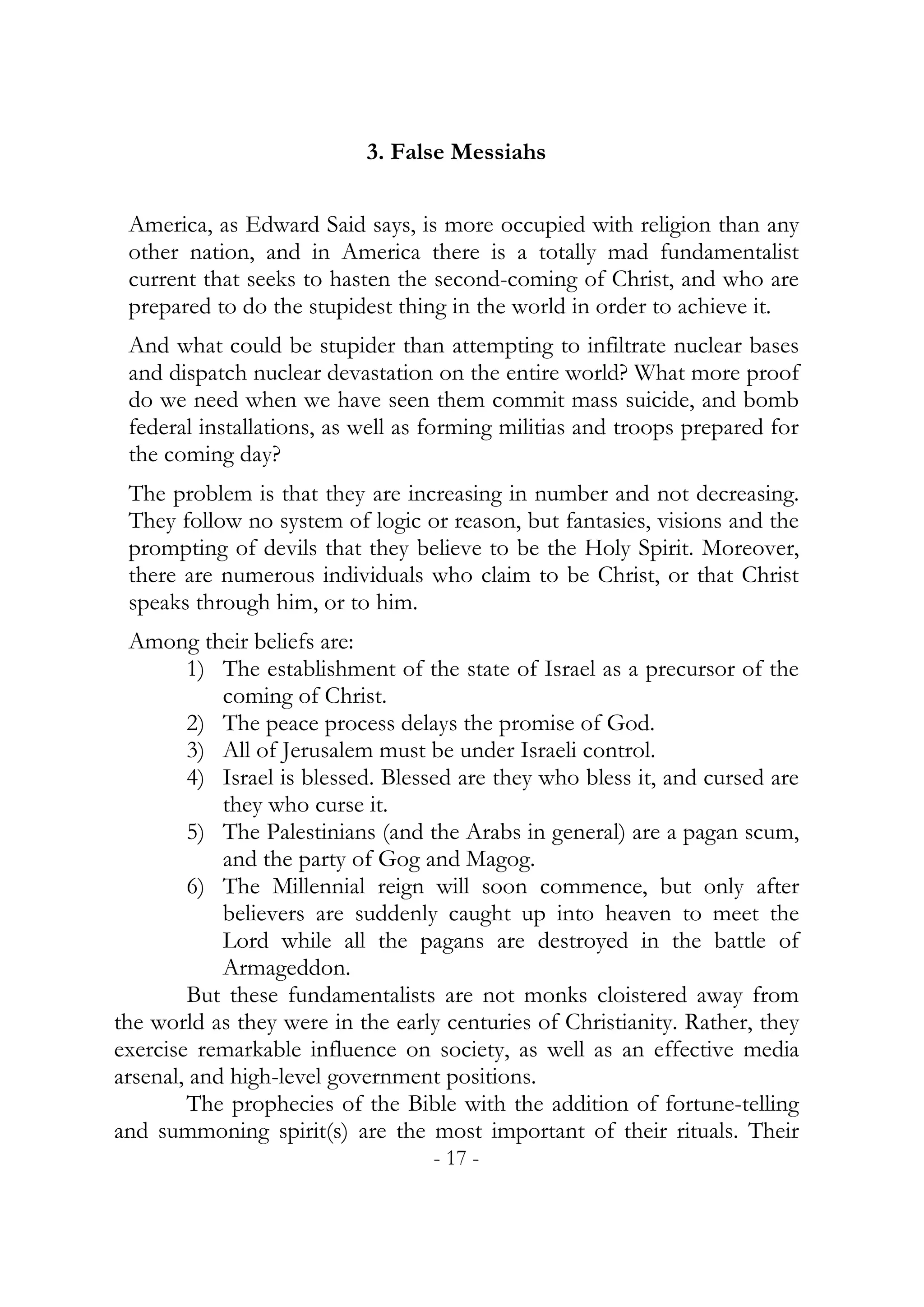3. False Messiahs


 America, as Edward Said says, is more occupied with religion than any
 other nation, and in America there is a totally mad fundamentalist
 current that seeks to hasten the second-coming of Christ, and who are
 prepared to do the stupidest thing in the world in order to achieve it.
 And what could be stupider than attempting to infiltrate nuclear bases
 and dispatch nuclear devastation on the entire world? What more proof
 do we need when we have seen them commit mass suicide, and bomb
 federal installations, as well as forming militias and troops prepared for
 the coming day?
 The problem is that they are increasing in number and not decreasing.
 They follow no system of logic or reason, but fantasies, visions and the
 prompting of devils that they believe to be the Holy Spirit. Moreover,
 there are numerous individuals who claim to be Christ, or that Christ
 speaks through him, or to him.
  Among their beliefs are:
        1) The establishment of the state of Israel as a precursor of the
            coming of Christ.
        2) The peace process delays the promise of God.
        3) All of Jerusalem must be under Israeli control.
        4) Israel is blessed. Blessed are they who bless it, and cursed are
            they who curse it.
        5) The Palestinians (and the Arabs in general) are a pagan scum,
            and the party of Gog and Magog.
        6) The Millennial reign will soon commence, but only after
            believers are suddenly caught up into heaven to meet the
            Lord while all the pagans are destroyed in the battle of
            Armageddon.
        But these fundamentalists are not monks cloistered away from
the world as they were in the early centuries of Christianity. Rather, they
exercise remarkable influence on society, as well as an effective media
arsenal, and high-level government positions.
        The prophecies of the Bible with the addition of fortune-telling
and summoning spirit(s) are the most important of their rituals. Their
                                  - 17 -
 