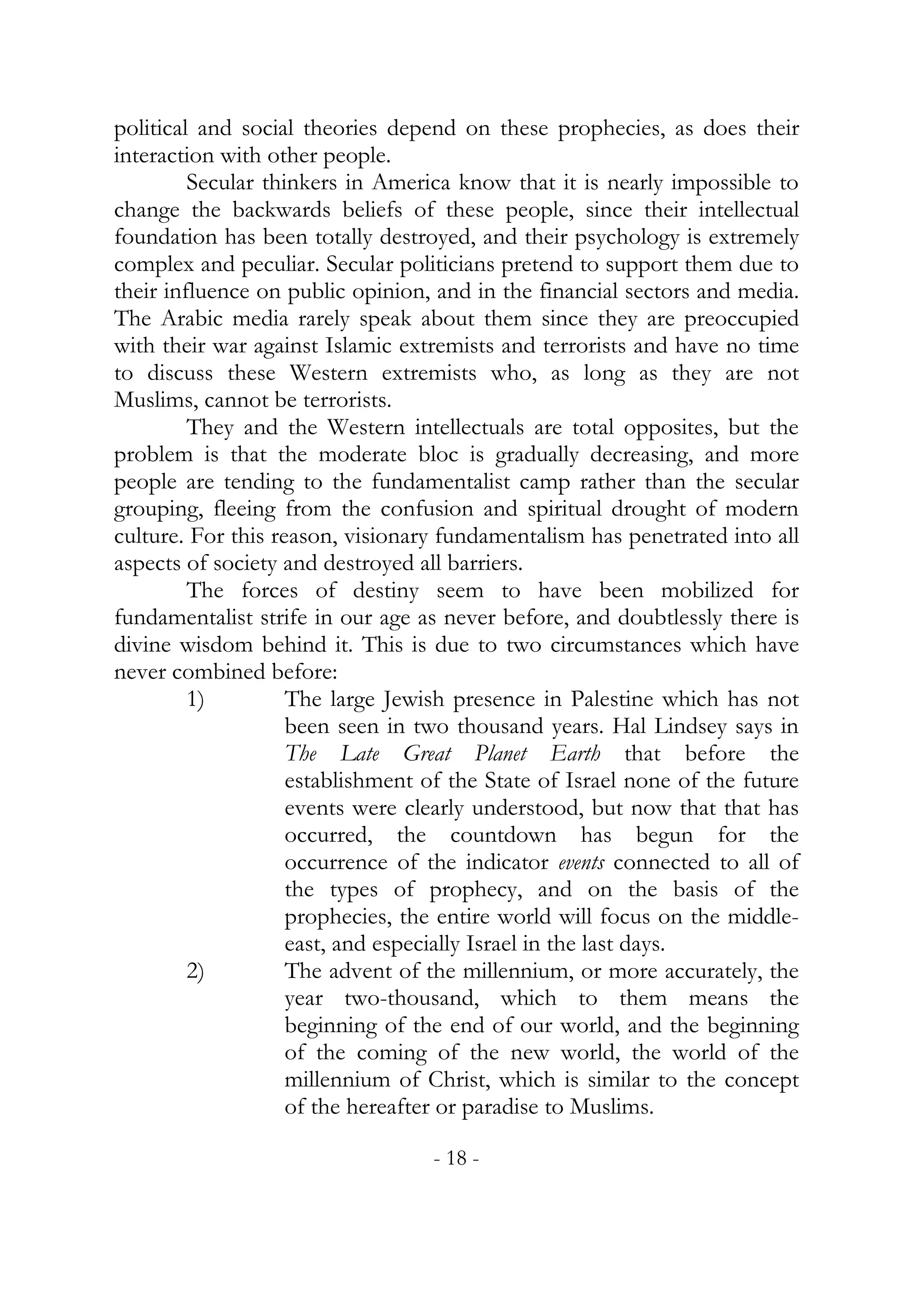political and social theories depend on these prophecies, as does their
interaction with other people.
         Secular thinkers in America know that it is nearly impossible to
change the backwards beliefs of these people, since their intellectual
foundation has been totally destroyed, and their psychology is extremely
complex and peculiar. Secular politicians pretend to support them due to
their influence on public opinion, and in the financial sectors and media.
The Arabic media rarely speak about them since they are preoccupied
with their war against Islamic extremists and terrorists and have no time
to discuss these Western extremists who, as long as they are not
Muslims, cannot be terrorists.
         They and the Western intellectuals are total opposites, but the
problem is that the moderate bloc is gradually decreasing, and more
people are tending to the fundamentalist camp rather than the secular
grouping, fleeing from the confusion and spiritual drought of modern
culture. For this reason, visionary fundamentalism has penetrated into all
aspects of society and destroyed all barriers.
         The forces of destiny seem to have been mobilized for
fundamentalist strife in our age as never before, and doubtlessly there is
divine wisdom behind it. This is due to two circumstances which have
never combined before:
         1)         The large Jewish presence in Palestine which has not
                    been seen in two thousand years. Hal Lindsey says in
                    The Late Great Planet Earth that before the
                    establishment of the State of Israel none of the future
                    events were clearly understood, but now that that has
                    occurred, the countdown has begun for the
                    occurrence of the indicator events connected to all of
                    the types of prophecy, and on the basis of the
                    prophecies, the entire world will focus on the middle-
                    east, and especially Israel in the last days.
         2)         The advent of the millennium, or more accurately, the
                    year two-thousand, which to them means the
                    beginning of the end of our world, and the beginning
                    of the coming of the new world, the world of the
                    millennium of Christ, which is similar to the concept
                    of the hereafter or paradise to Muslims.

                                  - 18 -
 