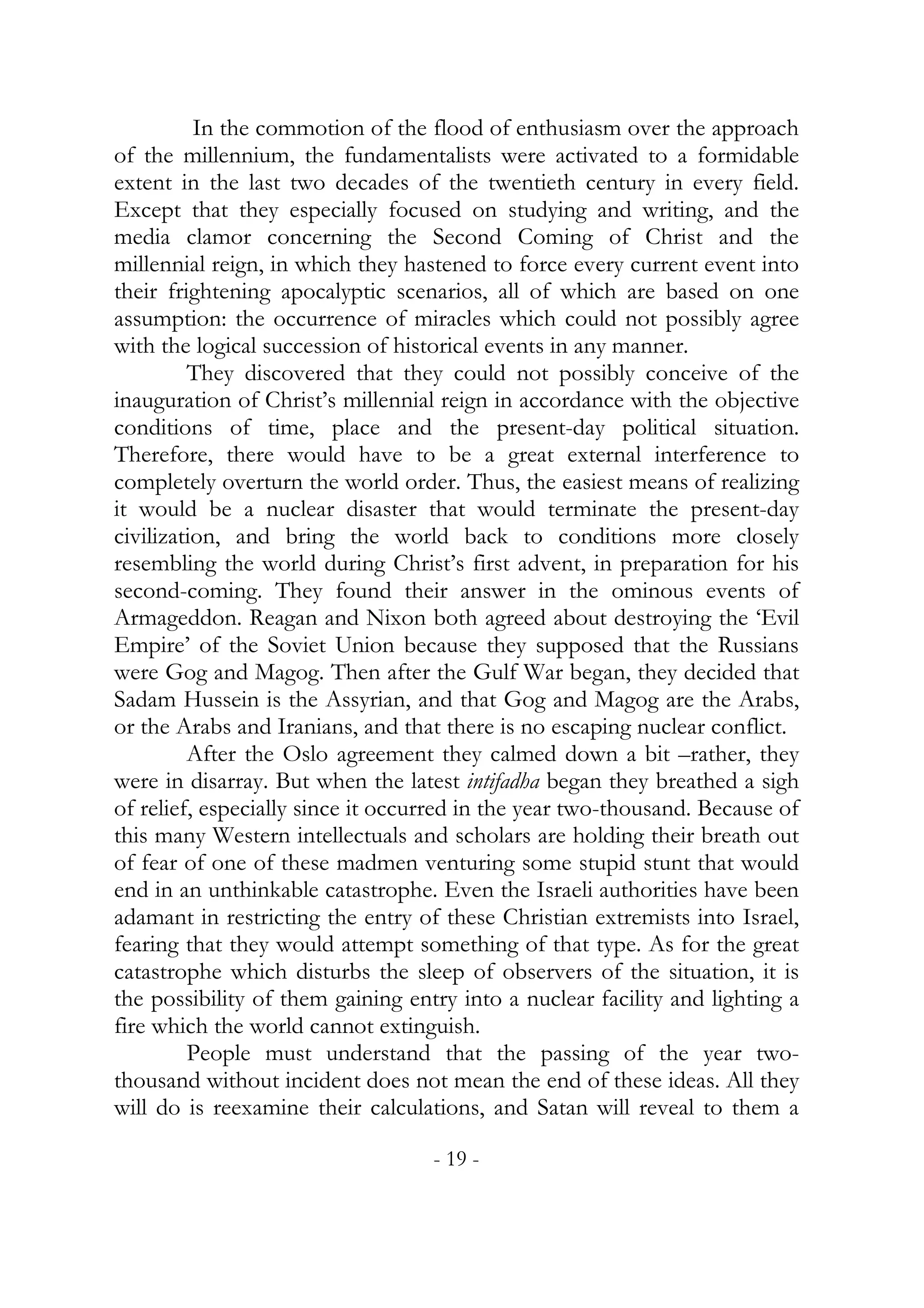 In the commotion of the flood of enthusiasm over the approach
of the millennium, the fundamentalists were activated to a formidable
extent in the last two decades of the twentieth century in every field.
Except that they especially focused on studying and writing, and the
media clamor concerning the Second Coming of Christ and the
millennial reign, in which they hastened to force every current event into
their frightening apocalyptic scenarios, all of which are based on one
assumption: the occurrence of miracles which could not possibly agree
with the logical succession of historical events in any manner.
         They discovered that they could not possibly conceive of the
inauguration of Christ’s millennial reign in accordance with the objective
conditions of time, place and the present-day political situation.
Therefore, there would have to be a great external interference to
completely overturn the world order. Thus, the easiest means of realizing
it would be a nuclear disaster that would terminate the present-day
civilization, and bring the world back to conditions more closely
resembling the world during Christ’s first advent, in preparation for his
second-coming. They found their answer in the ominous events of
Armageddon. Reagan and Nixon both agreed about destroying the ‘Evil
Empire’ of the Soviet Union because they supposed that the Russians
were Gog and Magog. Then after the Gulf War began, they decided that
Sadam Hussein is the Assyrian, and that Gog and Magog are the Arabs,
or the Arabs and Iranians, and that there is no escaping nuclear conflict.
         After the Oslo agreement they calmed down a bit –rather, they
were in disarray. But when the latest intifadha began they breathed a sigh
of relief, especially since it occurred in the year two-thousand. Because of
this many Western intellectuals and scholars are holding their breath out
of fear of one of these madmen venturing some stupid stunt that would
end in an unthinkable catastrophe. Even the Israeli authorities have been
adamant in restricting the entry of these Christian extremists into Israel,
fearing that they would attempt something of that type. As for the great
catastrophe which disturbs the sleep of observers of the situation, it is
the possibility of them gaining entry into a nuclear facility and lighting a
fire which the world cannot extinguish.
         People must understand that the passing of the year two-
thousand without incident does not mean the end of these ideas. All they
will do is reexamine their calculations, and Satan will reveal to them a

                                   - 19 -
 