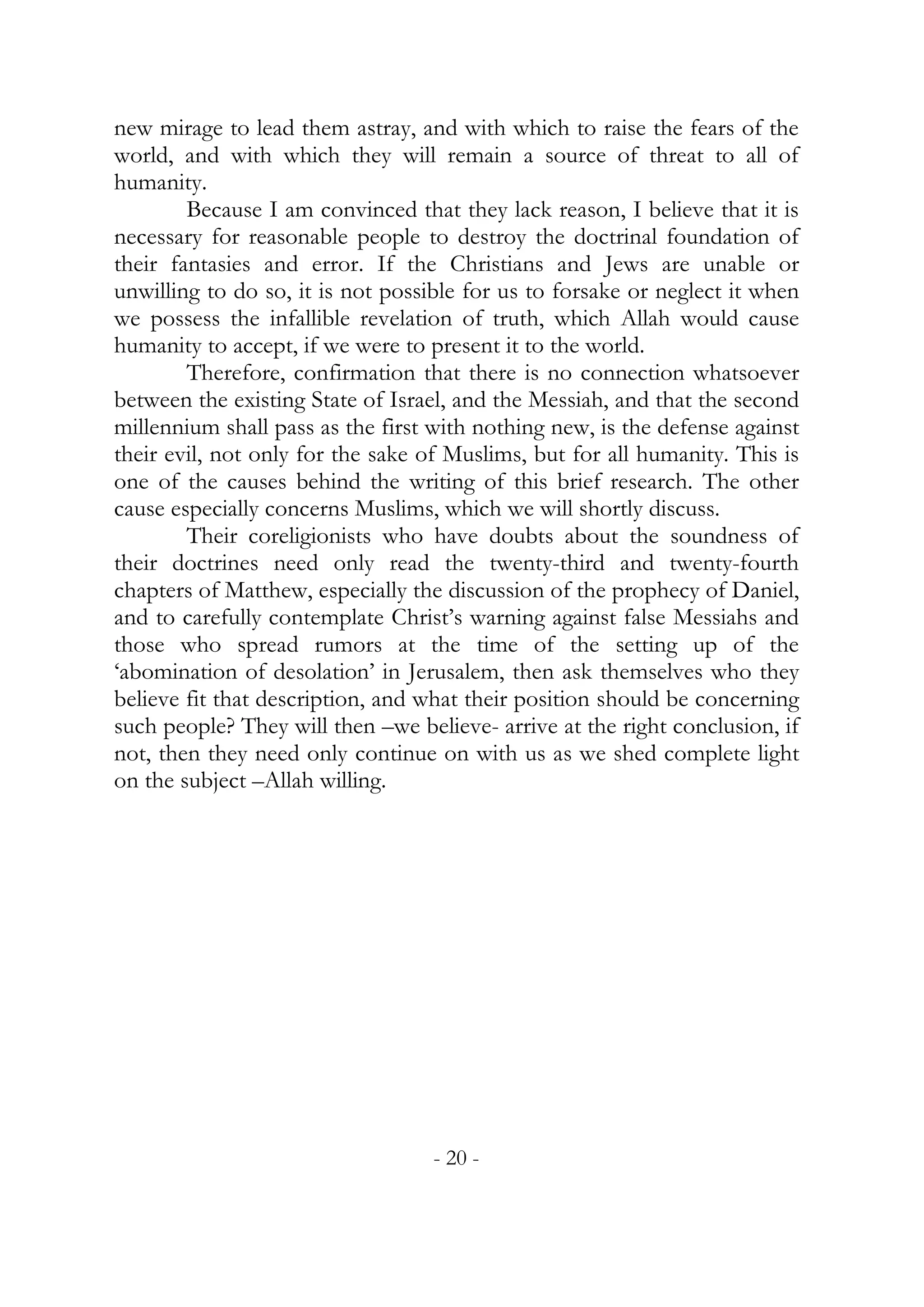 new mirage to lead them astray, and with which to raise the fears of the
world, and with which they will remain a source of threat to all of
humanity.
        Because I am convinced that they lack reason, I believe that it is
necessary for reasonable people to destroy the doctrinal foundation of
their fantasies and error. If the Christians and Jews are unable or
unwilling to do so, it is not possible for us to forsake or neglect it when
we possess the infallible revelation of truth, which Allah would cause
humanity to accept, if we were to present it to the world.
        Therefore, confirmation that there is no connection whatsoever
between the existing State of Israel, and the Messiah, and that the second
millennium shall pass as the first with nothing new, is the defense against
their evil, not only for the sake of Muslims, but for all humanity. This is
one of the causes behind the writing of this brief research. The other
cause especially concerns Muslims, which we will shortly discuss.
        Their coreligionists who have doubts about the soundness of
their doctrines need only read the twenty-third and twenty-fourth
chapters of Matthew, especially the discussion of the prophecy of Daniel,
and to carefully contemplate Christ’s warning against false Messiahs and
those who spread rumors at the time of the setting up of the
‘abomination of desolation’ in Jerusalem, then ask themselves who they
believe fit that description, and what their position should be concerning
such people? They will then –we believe- arrive at the right conclusion, if
not, then they need only continue on with us as we shed complete light
on the subject –Allah willing.




                                  - 20 -
 