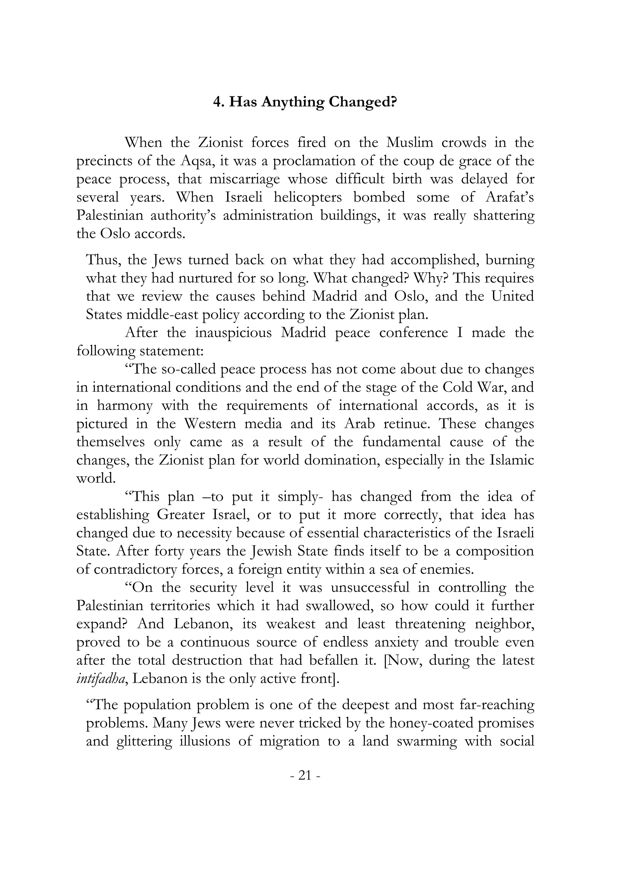 4. Has Anything Changed?

        When the Zionist forces fired on the Muslim crowds in the
precincts of the Aqsa, it was a proclamation of the coup de grace of the
peace process, that miscarriage whose difficult birth was delayed for
several years. When Israeli helicopters bombed some of Arafat’s
Palestinian authority’s administration buildings, it was really shattering
the Oslo accords.
  Thus, the Jews turned back on what they had accomplished, burning
  what they had nurtured for so long. What changed? Why? This requires
  that we review the causes behind Madrid and Oslo, and the United
  States middle-east policy according to the Zionist plan.
         After the inauspicious Madrid peace conference I made the
following statement:
         “The so-called peace process has not come about due to changes
in international conditions and the end of the stage of the Cold War, and
in harmony with the requirements of international accords, as it is
pictured in the Western media and its Arab retinue. These changes
themselves only came as a result of the fundamental cause of the
changes, the Zionist plan for world domination, especially in the Islamic
world.
         “This plan –to put it simply- has changed from the idea of
establishing Greater Israel, or to put it more correctly, that idea has
changed due to necessity because of essential characteristics of the Israeli
State. After forty years the Jewish State finds itself to be a composition
of contradictory forces, a foreign entity within a sea of enemies.
         “On the security level it was unsuccessful in controlling the
Palestinian territories which it had swallowed, so how could it further
expand? And Lebanon, its weakest and least threatening neighbor,
proved to be a continuous source of endless anxiety and trouble even
after the total destruction that had befallen it. [Now, during the latest
intifadha, Lebanon is the only active front].
 “The population problem is one of the deepest and most far-reaching
 problems. Many Jews were never tricked by the honey-coated promises
 and glittering illusions of migration to a land swarming with social

                                   - 21 -
 