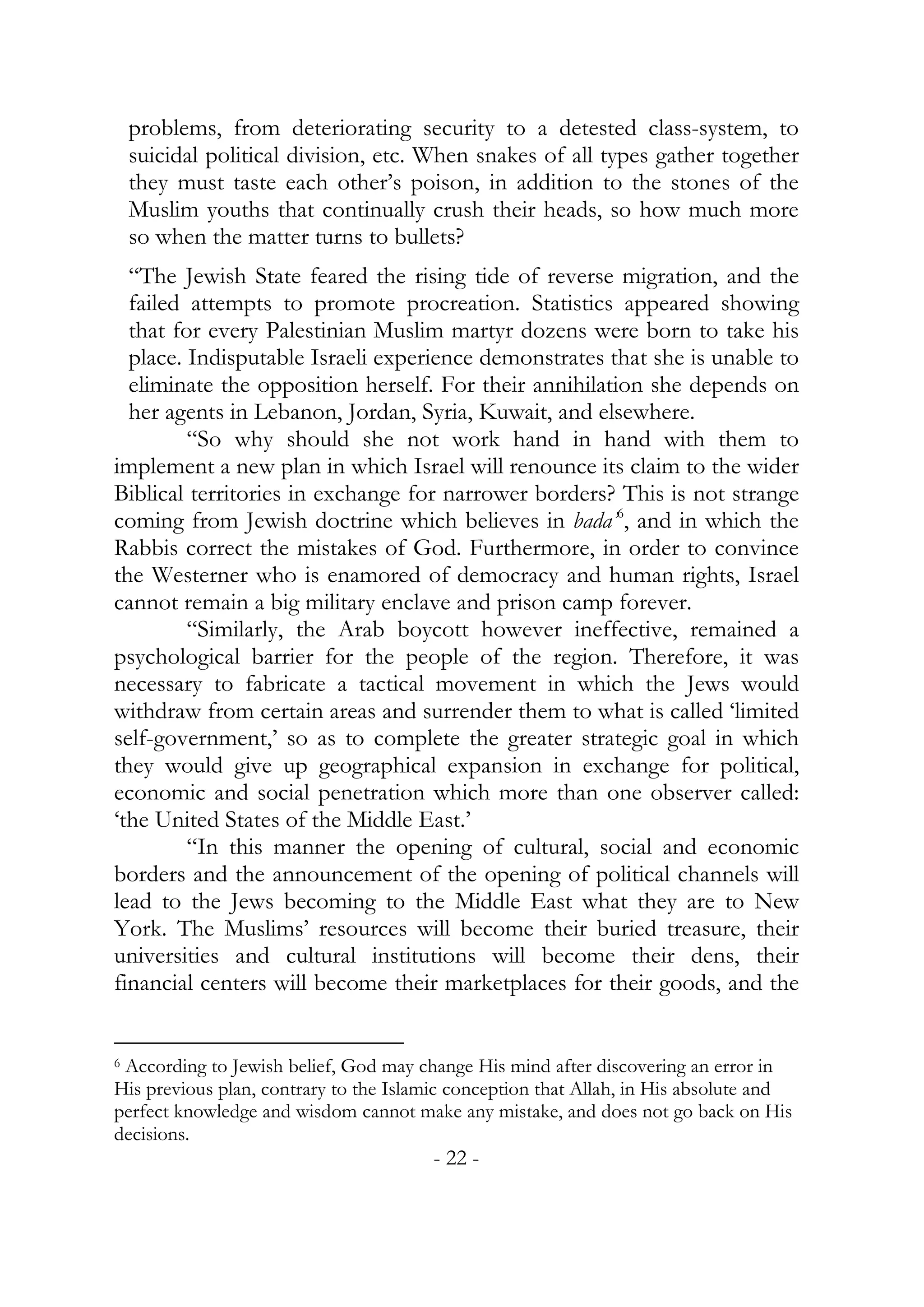 problems, from deteriorating security to a detested class-system, to
    suicidal political division, etc. When snakes of all types gather together
    they must taste each other’s poison, in addition to the stones of the
    Muslim youths that continually crush their heads, so how much more
    so when the matter turns to bullets?
  “The Jewish State feared the rising tide of reverse migration, and the
  failed attempts to promote procreation. Statistics appeared showing
  that for every Palestinian Muslim martyr dozens were born to take his
  place. Indisputable Israeli experience demonstrates that she is unable to
  eliminate the opposition herself. For their annihilation she depends on
  her agents in Lebanon, Jordan, Syria, Kuwait, and elsewhere.
         “So why should she not work hand in hand with them to
implement a new plan in which Israel will renounce its claim to the wider
Biblical territories in exchange for narrower borders? This is not strange
coming from Jewish doctrine which believes in bada’6, and in which the
Rabbis correct the mistakes of God. Furthermore, in order to convince
the Westerner who is enamored of democracy and human rights, Israel
cannot remain a big military enclave and prison camp forever.
         “Similarly, the Arab boycott however ineffective, remained a
psychological barrier for the people of the region. Therefore, it was
necessary to fabricate a tactical movement in which the Jews would
withdraw from certain areas and surrender them to what is called ‘limited
self-government,’ so as to complete the greater strategic goal in which
they would give up geographical expansion in exchange for political,
economic and social penetration which more than one observer called:
‘the United States of the Middle East.’
         “In this manner the opening of cultural, social and economic
borders and the announcement of the opening of political channels will
lead to the Jews becoming to the Middle East what they are to New
York. The Muslims’ resources will become their buried treasure, their
universities and cultural institutions will become their dens, their
financial centers will become their marketplaces for their goods, and the


6According to Jewish belief, God may change His mind after discovering an error in
His previous plan, contrary to the Islamic conception that Allah, in His absolute and
perfect knowledge and wisdom cannot make any mistake, and does not go back on His
decisions.
                                        - 22 -
 