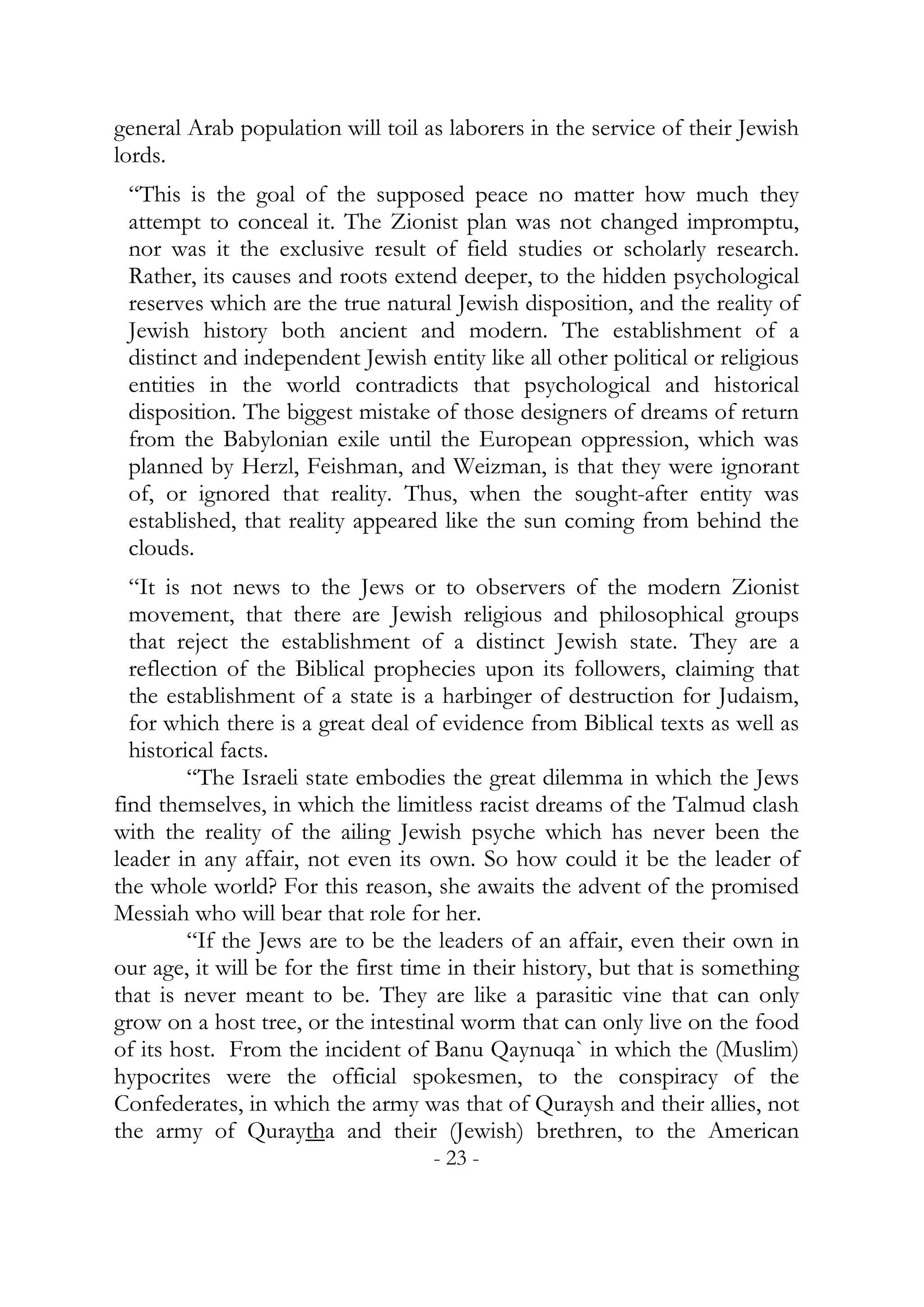 general Arab population will toil as laborers in the service of their Jewish
lords.
 “This is the goal of the supposed peace no matter how much they
 attempt to conceal it. The Zionist plan was not changed impromptu,
 nor was it the exclusive result of field studies or scholarly research.
 Rather, its causes and roots extend deeper, to the hidden psychological
 reserves which are the true natural Jewish disposition, and the reality of
 Jewish history both ancient and modern. The establishment of a
 distinct and independent Jewish entity like all other political or religious
 entities in the world contradicts that psychological and historical
 disposition. The biggest mistake of those designers of dreams of return
 from the Babylonian exile until the European oppression, which was
 planned by Herzl, Feishman, and Weizman, is that they were ignorant
 of, or ignored that reality. Thus, when the sought-after entity was
 established, that reality appeared like the sun coming from behind the
 clouds.
  “It is not news to the Jews or to observers of the modern Zionist
  movement, that there are Jewish religious and philosophical groups
  that reject the establishment of a distinct Jewish state. They are a
  reflection of the Biblical prophecies upon its followers, claiming that
  the establishment of a state is a harbinger of destruction for Judaism,
  for which there is a great deal of evidence from Biblical texts as well as
  historical facts.
         “The Israeli state embodies the great dilemma in which the Jews
find themselves, in which the limitless racist dreams of the Talmud clash
with the reality of the ailing Jewish psyche which has never been the
leader in any affair, not even its own. So how could it be the leader of
the whole world? For this reason, she awaits the advent of the promised
Messiah who will bear that role for her.
         “If the Jews are to be the leaders of an affair, even their own in
our age, it will be for the first time in their history, but that is something
that is never meant to be. They are like a parasitic vine that can only
grow on a host tree, or the intestinal worm that can only live on the food
of its host. From the incident of Banu Qaynuqa` in which the (Muslim)
hypocrites were the official spokesmen, to the conspiracy of the
Confederates, in which the army was that of Quraysh and their allies, not
the army of Quraytha and their (Jewish) brethren, to the American
                                    - 23 -
 