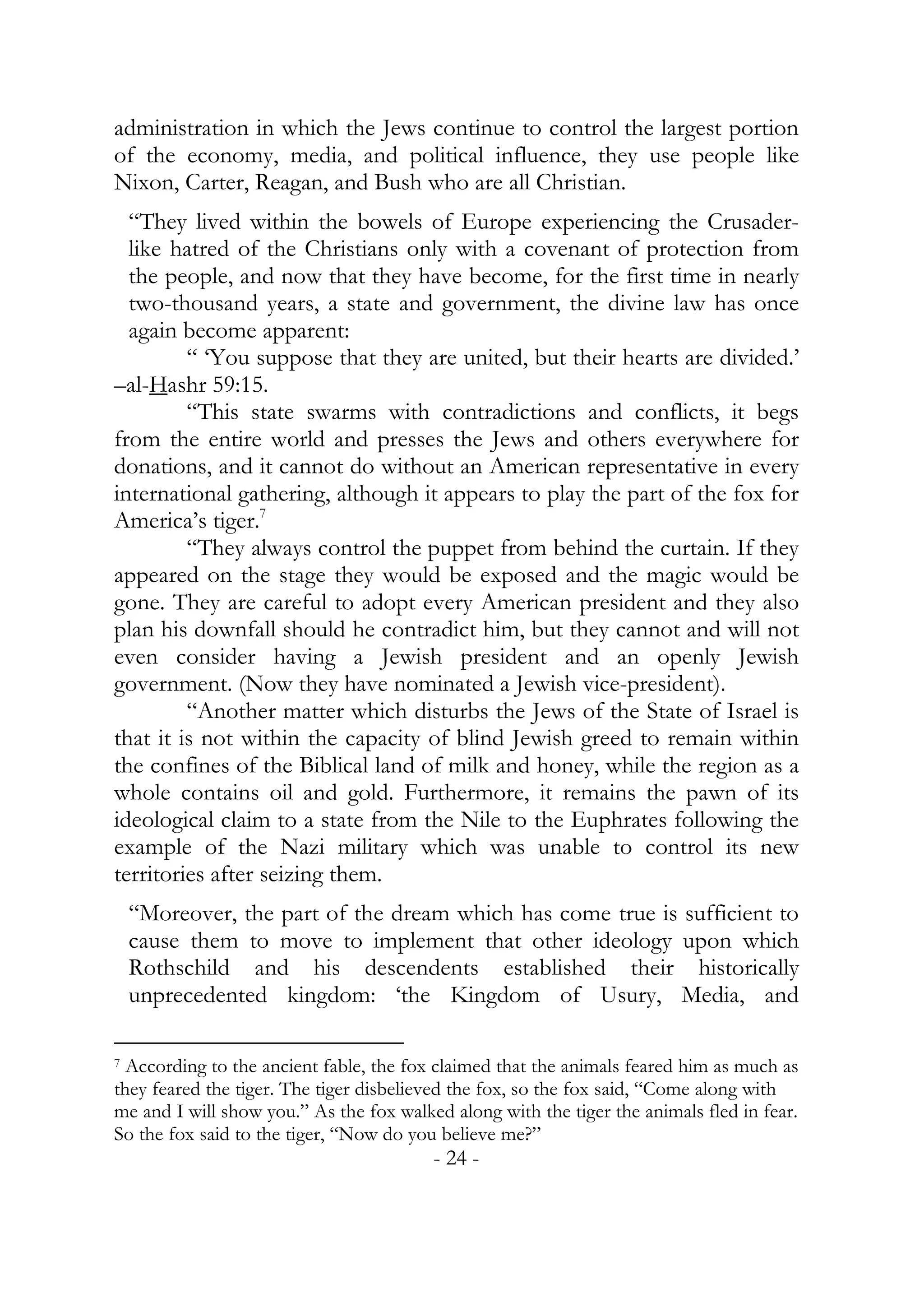 administration in which the Jews continue to control the largest portion
of the economy, media, and political influence, they use people like
Nixon, Carter, Reagan, and Bush who are all Christian.
  “They lived within the bowels of Europe experiencing the Crusader-
  like hatred of the Christians only with a covenant of protection from
  the people, and now that they have become, for the first time in nearly
  two-thousand years, a state and government, the divine law has once
  again become apparent:
         “ ‘You suppose that they are united, but their hearts are divided.’
–al-Hashr 59:15.
         “This state swarms with contradictions and conflicts, it begs
from the entire world and presses the Jews and others everywhere for
donations, and it cannot do without an American representative in every
international gathering, although it appears to play the part of the fox for
America’s tiger.7
         “They always control the puppet from behind the curtain. If they
appeared on the stage they would be exposed and the magic would be
gone. They are careful to adopt every American president and they also
plan his downfall should he contradict him, but they cannot and will not
even consider having a Jewish president and an openly Jewish
government. (Now they have nominated a Jewish vice-president).
         “Another matter which disturbs the Jews of the State of Israel is
that it is not within the capacity of blind Jewish greed to remain within
the confines of the Biblical land of milk and honey, while the region as a
whole contains oil and gold. Furthermore, it remains the pawn of its
ideological claim to a state from the Nile to the Euphrates following the
example of the Nazi military which was unable to control its new
territories after seizing them.
 “Moreover, the part of the dream which has come true is sufficient to
 cause them to move to implement that other ideology upon which
 Rothschild and his descendents established their historically
 unprecedented kingdom: ‘the Kingdom of Usury, Media, and

7 According to the ancient fable, the fox claimed that the animals feared him as much as

they feared the tiger. The tiger disbelieved the fox, so the fox said, “Come along with
me and I will show you.” As the fox walked along with the tiger the animals fled in fear.
So the fox said to the tiger, “Now do you believe me?”
                                         - 24 -
 