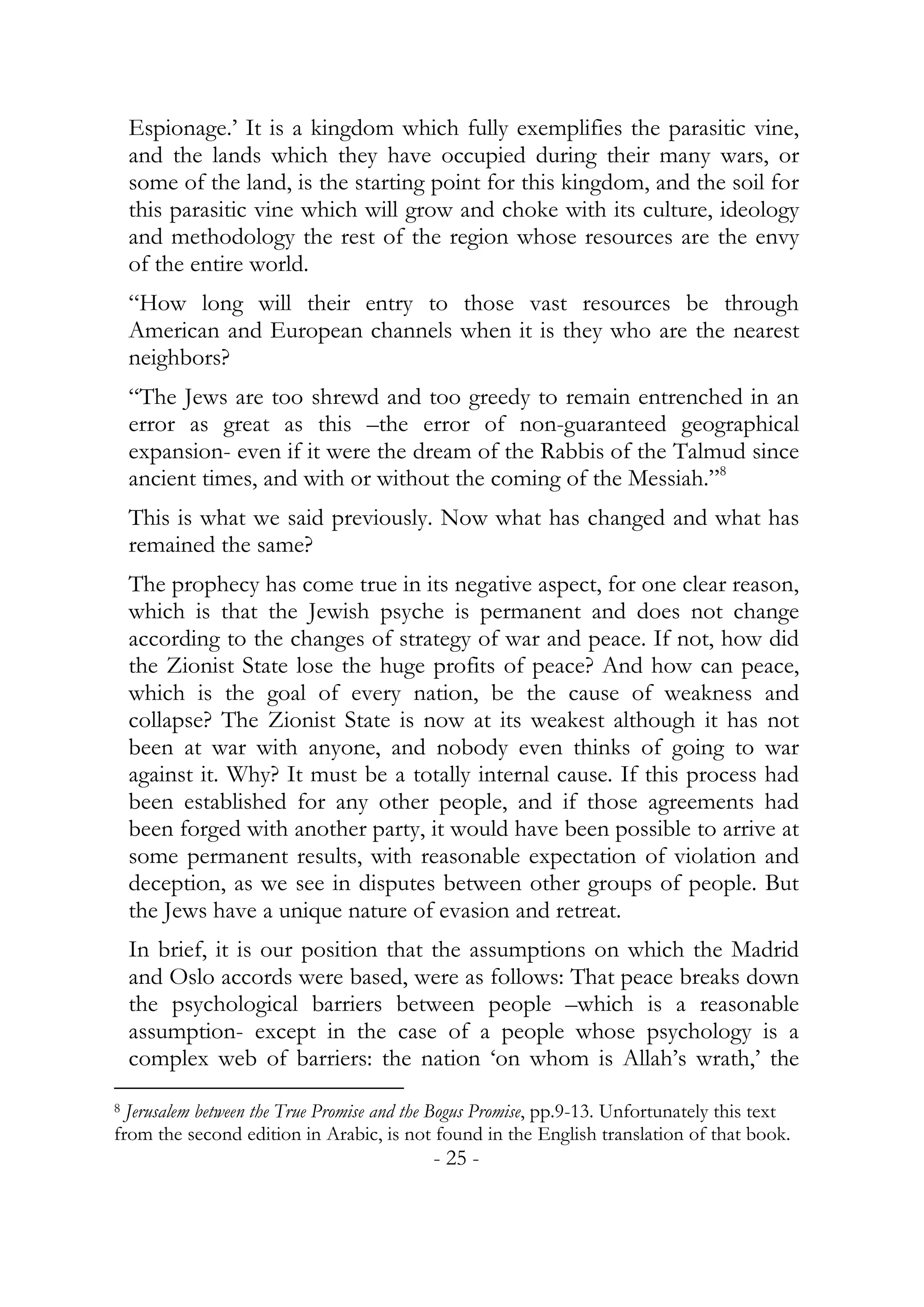 Espionage.’ It is a kingdom which fully exemplifies the parasitic vine,
    and the lands which they have occupied during their many wars, or
    some of the land, is the starting point for this kingdom, and the soil for
    this parasitic vine which will grow and choke with its culture, ideology
    and methodology the rest of the region whose resources are the envy
    of the entire world.
    “How long will their entry to those vast resources be through
    American and European channels when it is they who are the nearest
    neighbors?
    “The Jews are too shrewd and too greedy to remain entrenched in an
    error as great as this –the error of non-guaranteed geographical
    expansion- even if it were the dream of the Rabbis of the Talmud since
    ancient times, and with or without the coming of the Messiah.”8
    This is what we said previously. Now what has changed and what has
    remained the same?
    The prophecy has come true in its negative aspect, for one clear reason,
    which is that the Jewish psyche is permanent and does not change
    according to the changes of strategy of war and peace. If not, how did
    the Zionist State lose the huge profits of peace? And how can peace,
    which is the goal of every nation, be the cause of weakness and
    collapse? The Zionist State is now at its weakest although it has not
    been at war with anyone, and nobody even thinks of going to war
    against it. Why? It must be a totally internal cause. If this process had
    been established for any other people, and if those agreements had
    been forged with another party, it would have been possible to arrive at
    some permanent results, with reasonable expectation of violation and
    deception, as we see in disputes between other groups of people. But
    the Jews have a unique nature of evasion and retreat.
    In brief, it is our position that the assumptions on which the Madrid
    and Oslo accords were based, were as follows: That peace breaks down
    the psychological barriers between people –which is a reasonable
    assumption- except in the case of a people whose psychology is a
    complex web of barriers: the nation ‘on whom is Allah’s wrath,’ the
8 Jerusalem between the True Promise and the Bogus Promise, pp.9-13. Unfortunately this text
from the second edition in Arabic, is not found in the English translation of that book.
                                           - 25 -
 