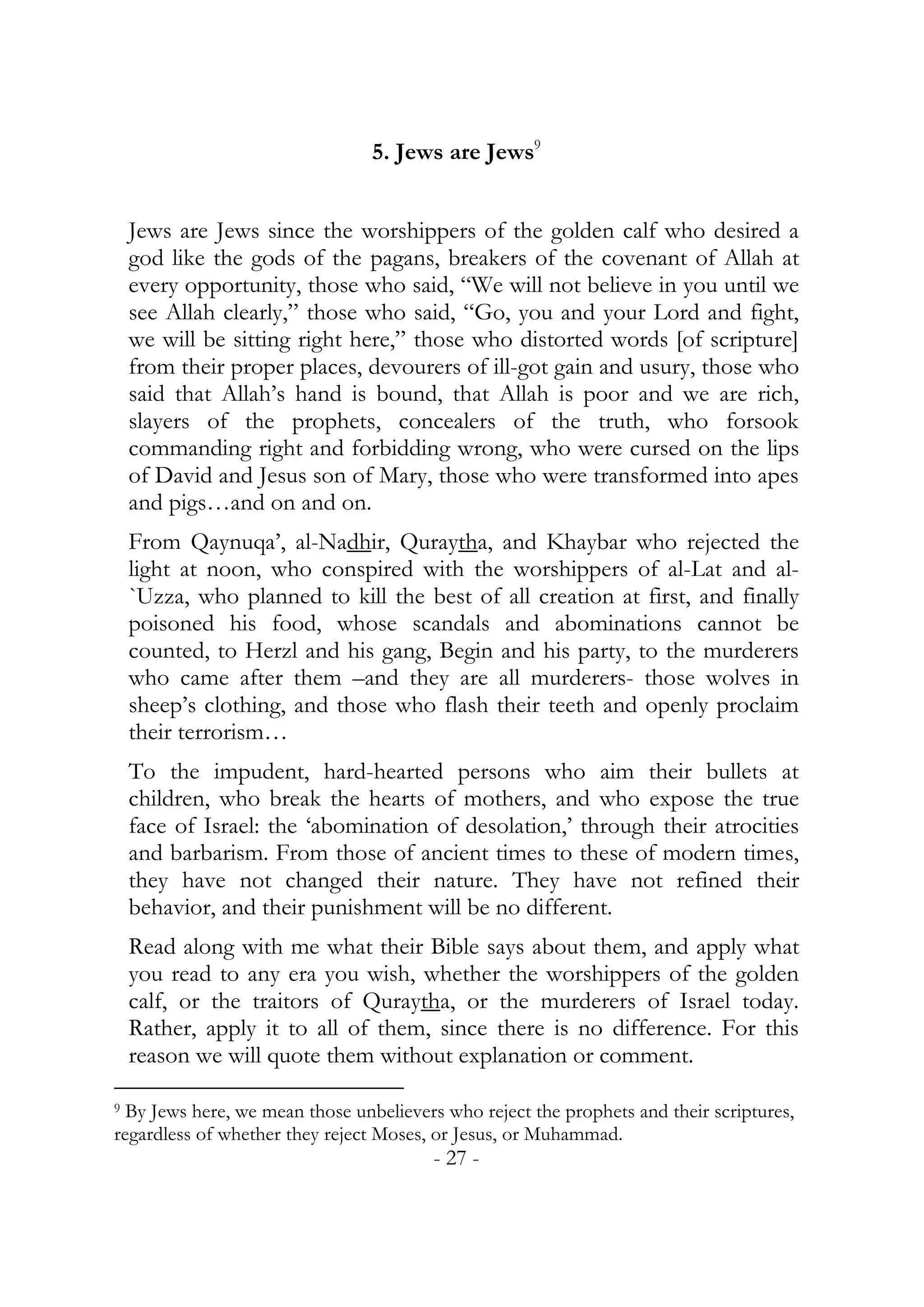 5. Jews are Jews9


    Jews are Jews since the worshippers of the golden calf who desired a
    god like the gods of the pagans, breakers of the covenant of Allah at
    every opportunity, those who said, “We will not believe in you until we
    see Allah clearly,” those who said, “Go, you and your Lord and fight,
    we will be sitting right here,” those who distorted words [of scripture]
    from their proper places, devourers of ill-got gain and usury, those who
    said that Allah’s hand is bound, that Allah is poor and we are rich,
    slayers of the prophets, concealers of the truth, who forsook
    commanding right and forbidding wrong, who were cursed on the lips
    of David and Jesus son of Mary, those who were transformed into apes
    and pigs…and on and on.
    From Qaynuqa’, al-Nadhir, Quraytha, and Khaybar who rejected the
    light at noon, who conspired with the worshippers of al-Lat and al-
    `Uzza, who planned to kill the best of all creation at first, and finally
    poisoned his food, whose scandals and abominations cannot be
    counted, to Herzl and his gang, Begin and his party, to the murderers
    who came after them –and they are all murderers- those wolves in
    sheep’s clothing, and those who flash their teeth and openly proclaim
    their terrorism…
    To the impudent, hard-hearted persons who aim their bullets at
    children, who break the hearts of mothers, and who expose the true
    face of Israel: the ‘abomination of desolation,’ through their atrocities
    and barbarism. From those of ancient times to these of modern times,
    they have not changed their nature. They have not refined their
    behavior, and their punishment will be no different.
    Read along with me what their Bible says about them, and apply what
    you read to any era you wish, whether the worshippers of the golden
    calf, or the traitors of Quraytha, or the murderers of Israel today.
    Rather, apply it to all of them, since there is no difference. For this
    reason we will quote them without explanation or comment.

9 By Jews here, we mean those unbelievers who reject the prophets and their scriptures,
regardless of whether they reject Moses, or Jesus, or Muhammad.
                                        - 27 -
 
