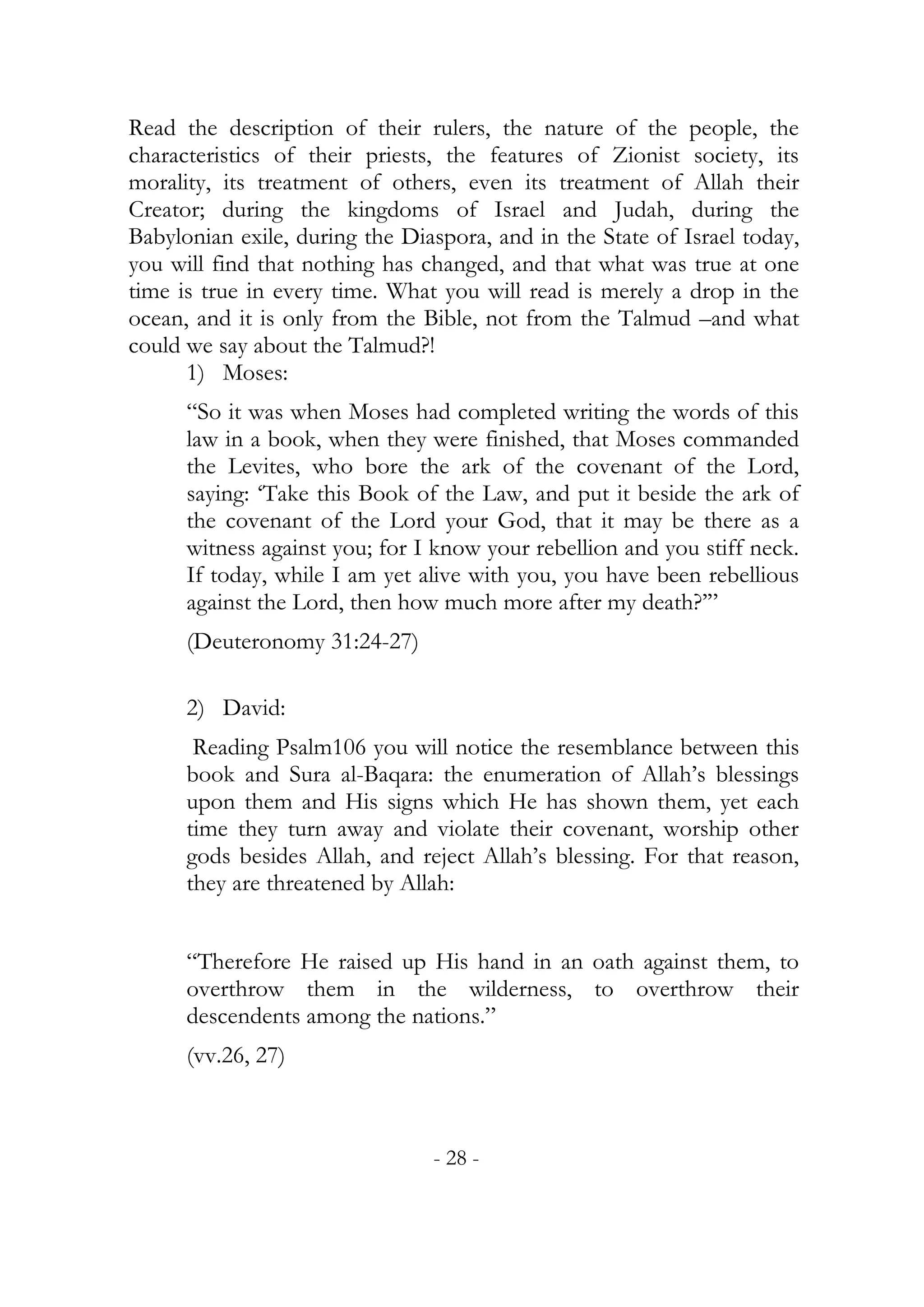 Read the description of their rulers, the nature of the people, the
characteristics of their priests, the features of Zionist society, its
morality, its treatment of others, even its treatment of Allah their
Creator; during the kingdoms of Israel and Judah, during the
Babylonian exile, during the Diaspora, and in the State of Israel today,
you will find that nothing has changed, and that what was true at one
time is true in every time. What you will read is merely a drop in the
ocean, and it is only from the Bible, not from the Talmud –and what
could we say about the Talmud?!
      1) Moses:
      “So it was when Moses had completed writing the words of this
      law in a book, when they were finished, that Moses commanded
      the Levites, who bore the ark of the covenant of the Lord,
      saying: ‘Take this Book of the Law, and put it beside the ark of
      the covenant of the Lord your God, that it may be there as a
      witness against you; for I know your rebellion and you stiff neck.
      If today, while I am yet alive with you, you have been rebellious
      against the Lord, then how much more after my death?’”
      (Deuteronomy 31:24-27)

      2) David:
       Reading Psalm106 you will notice the resemblance between this
      book and Sura al-Baqara: the enumeration of Allah’s blessings
      upon them and His signs which He has shown them, yet each
      time they turn away and violate their covenant, worship other
      gods besides Allah, and reject Allah’s blessing. For that reason,
      they are threatened by Allah:


      “Therefore He raised up His hand in an oath against them, to
      overthrow them in the wilderness, to overthrow their
      descendents among the nations.”
      (vv.26, 27)



                                - 28 -
 