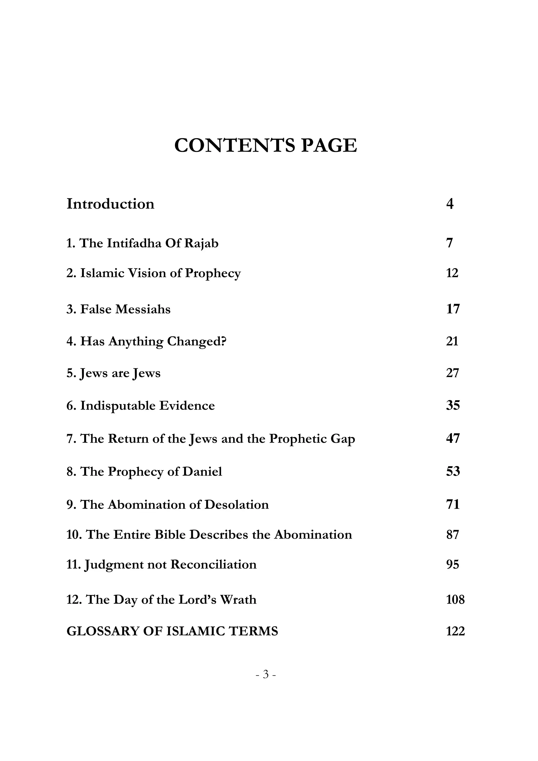 CONTENTS PAGE

Introduction                                      4

1. The Intifadha Of Rajab                         7

2. Islamic Vision of Prophecy                     12

3. False Messiahs                                 17

4. Has Anything Changed?                          21

5. Jews are Jews                                  27

6. Indisputable Evidence                          35

7. The Return of the Jews and the Prophetic Gap   47

8. The Prophecy of Daniel                         53

9. The Abomination of Desolation                  71

10. The Entire Bible Describes the Abomination    87

11. Judgment not Reconciliation                   95

12. The Day of the Lord’s Wrath                   108

GLOSSARY OF ISLAMIC TERMS                         122


                                -3-
 