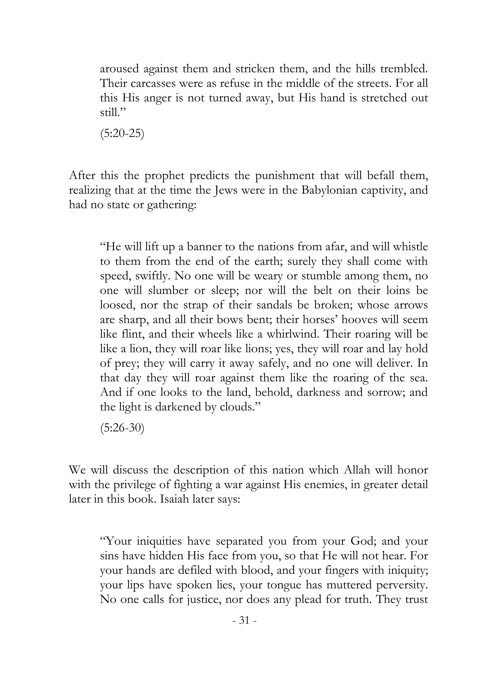 aroused against them and stricken them, and the hills trembled.
      Their carcasses were as refuse in the middle of the streets. For all
      this His anger is not turned away, but His hand is stretched out
      still.”
      (5:20-25)


After this the prophet predicts the punishment that will befall them,
realizing that at the time the Jews were in the Babylonian captivity, and
had no state or gathering:


      “He will lift up a banner to the nations from afar, and will whistle
      to them from the end of the earth; surely they shall come with
      speed, swiftly. No one will be weary or stumble among them, no
      one will slumber or sleep; nor will the belt on their loins be
      loosed, nor the strap of their sandals be broken; whose arrows
      are sharp, and all their bows bent; their horses’ hooves will seem
      like flint, and their wheels like a whirlwind. Their roaring will be
      like a lion, they will roar like lions; yes, they will roar and lay hold
      of prey; they will carry it away safely, and no one will deliver. In
      that day they will roar against them like the roaring of the sea.
      And if one looks to the land, behold, darkness and sorrow; and
      the light is darkened by clouds.”
      (5:26-30)


We will discuss the description of this nation which Allah will honor
with the privilege of fighting a war against His enemies, in greater detail
later in this book. Isaiah later says:


      “Your iniquities have separated you from your God; and your
      sins have hidden His face from you, so that He will not hear. For
      your hands are defiled with blood, and your fingers with iniquity;
      your lips have spoken lies, your tongue has muttered perversity.
      No one calls for justice, nor does any plead for truth. They trust
                                   - 31 -
 