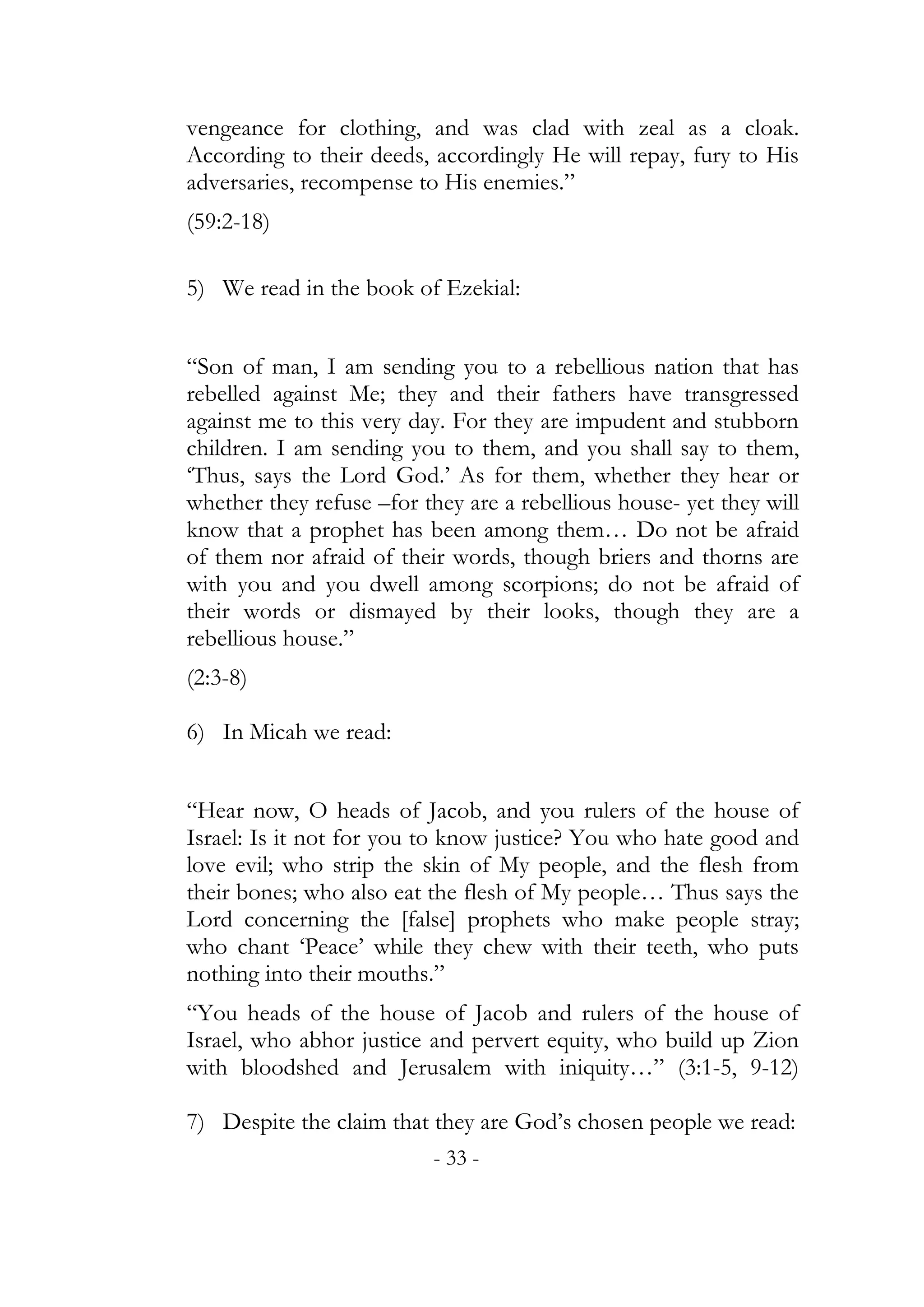 vengeance for clothing, and was clad with zeal as a cloak.
According to their deeds, accordingly He will repay, fury to His
adversaries, recompense to His enemies.”
(59:2-18)

5) We read in the book of Ezekial:


“Son of man, I am sending you to a rebellious nation that has
rebelled against Me; they and their fathers have transgressed
against me to this very day. For they are impudent and stubborn
children. I am sending you to them, and you shall say to them,
‘Thus, says the Lord God.’ As for them, whether they hear or
whether they refuse –for they are a rebellious house- yet they will
know that a prophet has been among them… Do not be afraid
of them nor afraid of their words, though briers and thorns are
with you and you dwell among scorpions; do not be afraid of
their words or dismayed by their looks, though they are a
rebellious house.”
(2:3-8)

6) In Micah we read:


“Hear now, O heads of Jacob, and you rulers of the house of
Israel: Is it not for you to know justice? You who hate good and
love evil; who strip the skin of My people, and the flesh from
their bones; who also eat the flesh of My people… Thus says the
Lord concerning the [false] prophets who make people stray;
who chant ‘Peace’ while they chew with their teeth, who puts
nothing into their mouths.”
“You heads of the house of Jacob and rulers of the house of
Israel, who abhor justice and pervert equity, who build up Zion
with bloodshed and Jerusalem with iniquity…” (3:1-5, 9-12)

7) Despite the claim that they are God’s chosen people we read:
                          - 33 -
 