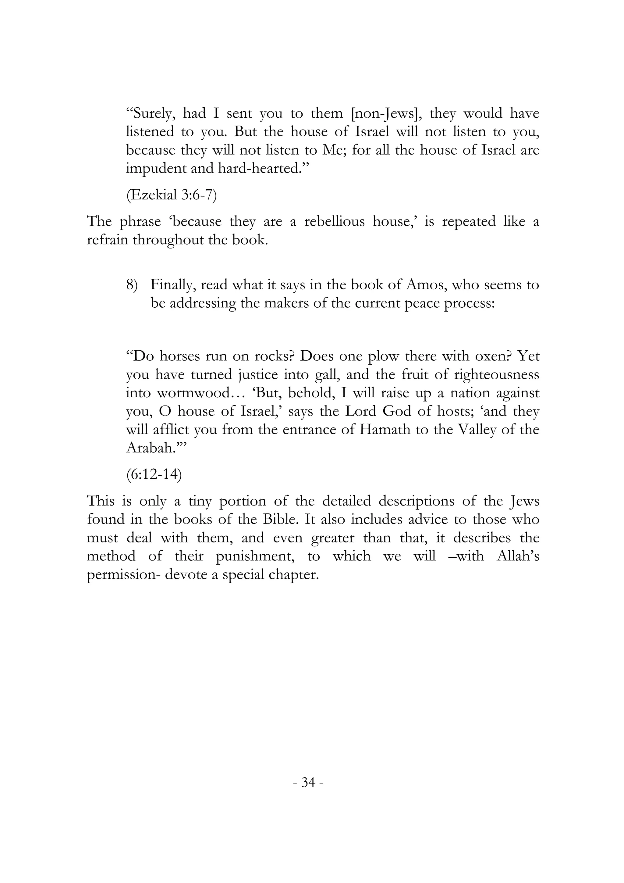 “Surely, had I sent you to them [non-Jews], they would have
     listened to you. But the house of Israel will not listen to you,
     because they will not listen to Me; for all the house of Israel are
     impudent and hard-hearted.”
     (Ezekial 3:6-7)
The phrase ‘because they are a rebellious house,’ is repeated like a
refrain throughout the book.

     8) Finally, read what it says in the book of Amos, who seems to
        be addressing the makers of the current peace process:


     “Do horses run on rocks? Does one plow there with oxen? Yet
     you have turned justice into gall, and the fruit of righteousness
     into wormwood… ‘But, behold, I will raise up a nation against
     you, O house of Israel,’ says the Lord God of hosts; ‘and they
     will afflict you from the entrance of Hamath to the Valley of the
     Arabah.’”
     (6:12-14)
This is only a tiny portion of the detailed descriptions of the Jews
found in the books of the Bible. It also includes advice to those who
must deal with them, and even greater than that, it describes the
method of their punishment, to which we will –with Allah’s
permission- devote a special chapter.




                                - 34 -
 