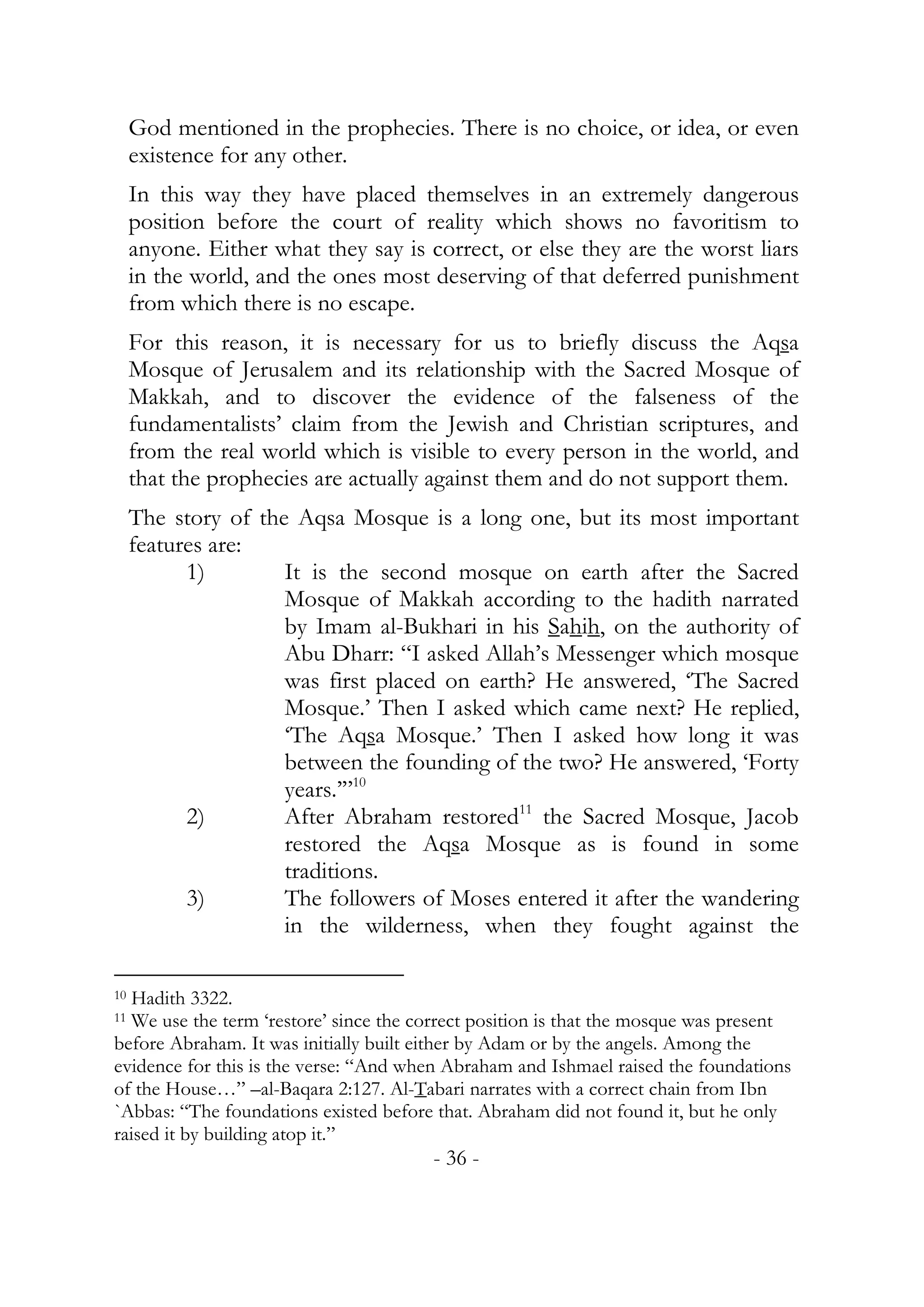 God mentioned in the prophecies. There is no choice, or idea, or even
     existence for any other.
     In this way they have placed themselves in an extremely dangerous
     position before the court of reality which shows no favoritism to
     anyone. Either what they say is correct, or else they are the worst liars
     in the world, and the ones most deserving of that deferred punishment
     from which there is no escape.
     For this reason, it is necessary for us to briefly discuss the Aqsa
     Mosque of Jerusalem and its relationship with the Sacred Mosque of
     Makkah, and to discover the evidence of the falseness of the
     fundamentalists’ claim from the Jewish and Christian scriptures, and
     from the real world which is visible to every person in the world, and
     that the prophecies are actually against them and do not support them.
     The story of the Aqsa Mosque is a long one, but its most important
     features are:
           1)        It is the second mosque on earth after the Sacred
                     Mosque of Makkah according to the hadith narrated
                     by Imam al-Bukhari in his Sahih, on the authority of
                     Abu Dharr: “I asked Allah’s Messenger which mosque
                     was first placed on earth? He answered, ‘The Sacred
                     Mosque.’ Then I asked which came next? He replied,
                     ‘The Aqsa Mosque.’ Then I asked how long it was
                     between the founding of the two? He answered, ‘Forty
                     years.’”10
           2)        After Abraham restored11 the Sacred Mosque, Jacob
                     restored the Aqsa Mosque as is found in some
                     traditions.
           3)        The followers of Moses entered it after the wandering
                     in the wilderness, when they fought against the

10Hadith 3322.
11We use the term ‘restore’ since the correct position is that the mosque was present
before Abraham. It was initially built either by Adam or by the angels. Among the
evidence for this is the verse: “And when Abraham and Ishmael raised the foundations
of the House…” –al-Baqara 2:127. Al-Tabari narrates with a correct chain from Ibn
`Abbas: “The foundations existed before that. Abraham did not found it, but he only
raised it by building atop it.”
                                        - 36 -
 