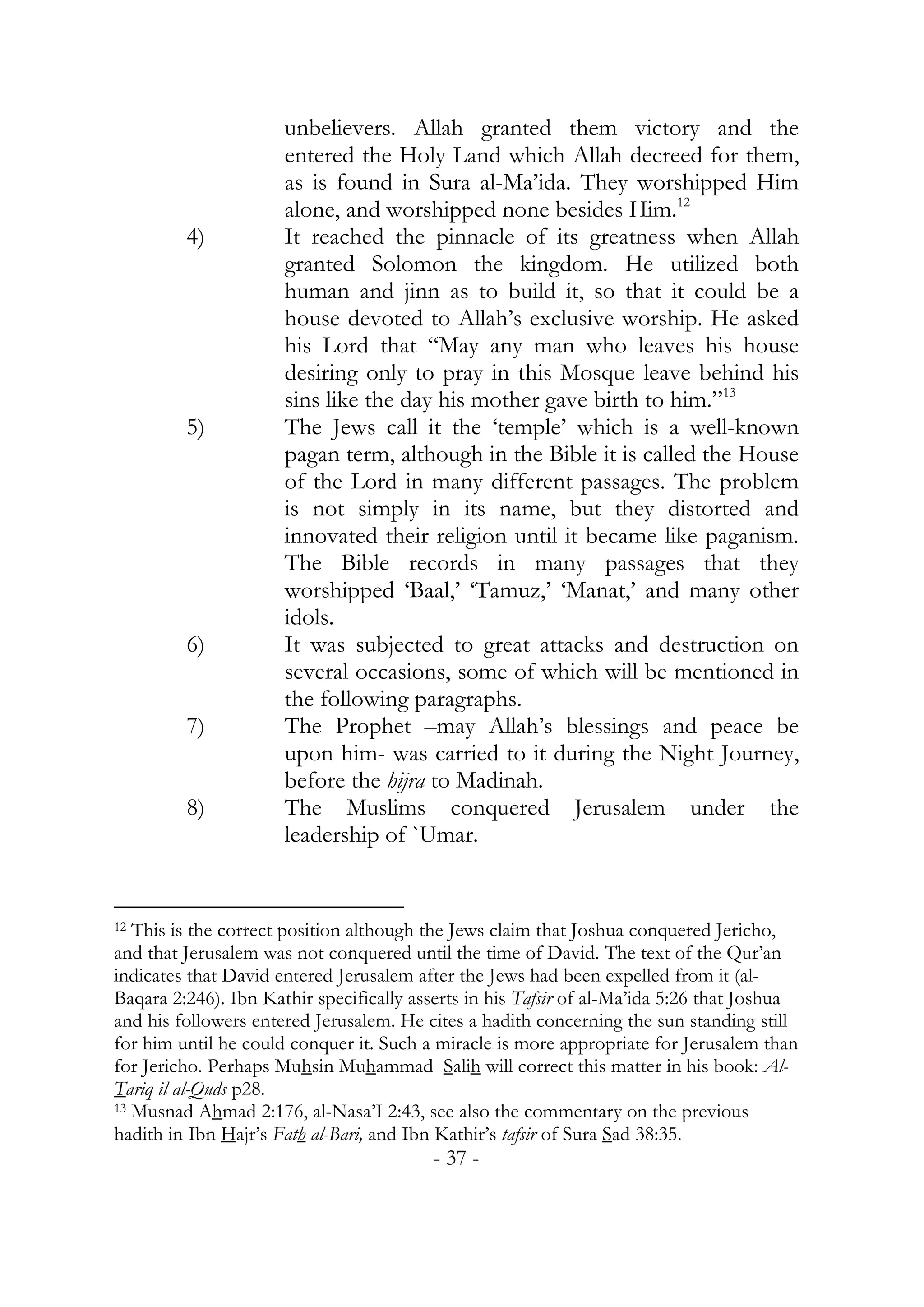 unbelievers. Allah granted them victory and the
                      entered the Holy Land which Allah decreed for them,
                      as is found in Sura al-Ma’ida. They worshipped Him
                      alone, and worshipped none besides Him.12
         4)           It reached the pinnacle of its greatness when Allah
                      granted Solomon the kingdom. He utilized both
                      human and jinn as to build it, so that it could be a
                      house devoted to Allah’s exclusive worship. He asked
                      his Lord that “May any man who leaves his house
                      desiring only to pray in this Mosque leave behind his
                      sins like the day his mother gave birth to him.”13
         5)           The Jews call it the ‘temple’ which is a well-known
                      pagan term, although in the Bible it is called the House
                      of the Lord in many different passages. The problem
                      is not simply in its name, but they distorted and
                      innovated their religion until it became like paganism.
                      The Bible records in many passages that they
                      worshipped ‘Baal,’ ‘Tamuz,’ ‘Manat,’ and many other
                      idols.
         6)           It was subjected to great attacks and destruction on
                      several occasions, some of which will be mentioned in
                      the following paragraphs.
         7)           The Prophet –may Allah’s blessings and peace be
                      upon him- was carried to it during the Night Journey,
                      before the hijra to Madinah.
         8)           The Muslims conquered Jerusalem under the
                      leadership of `Umar.


12 This is the correct position although the Jews claim that Joshua conquered Jericho,
and that Jerusalem was not conquered until the time of David. The text of the Qur’an
indicates that David entered Jerusalem after the Jews had been expelled from it (al-
Baqara 2:246). Ibn Kathir specifically asserts in his Tafsir of al-Ma’ida 5:26 that Joshua
and his followers entered Jerusalem. He cites a hadith concerning the sun standing still
for him until he could conquer it. Such a miracle is more appropriate for Jerusalem than
for Jericho. Perhaps Muhsin Muhammad Salih will correct this matter in his book: Al-
Tariq il al-Quds p28.
13 Musnad Ahmad 2:176, al-Nasa’I 2:43, see also the commentary on the previous

hadith in Ibn Hajr’s Fath al-Bari, and Ibn Kathir’s tafsir of Sura Sad 38:35.
                                          - 37 -
 