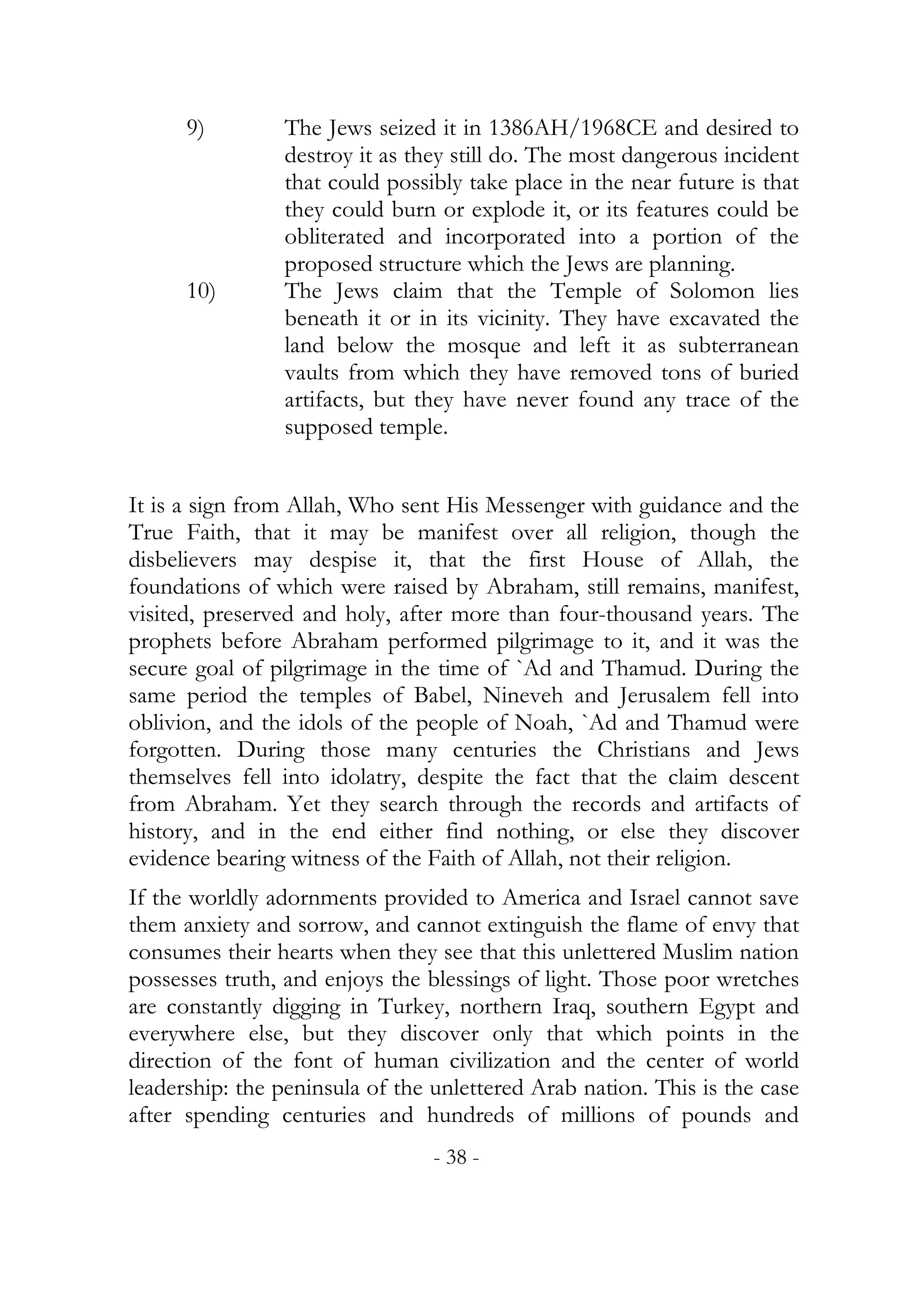 9)        The Jews seized it in 1386AH/1968CE and desired to
                destroy it as they still do. The most dangerous incident
                that could possibly take place in the near future is that
                they could burn or explode it, or its features could be
                obliterated and incorporated into a portion of the
                proposed structure which the Jews are planning.
      10)       The Jews claim that the Temple of Solomon lies
                beneath it or in its vicinity. They have excavated the
                land below the mosque and left it as subterranean
                vaults from which they have removed tons of buried
                artifacts, but they have never found any trace of the
                supposed temple.


It is a sign from Allah, Who sent His Messenger with guidance and the
True Faith, that it may be manifest over all religion, though the
disbelievers may despise it, that the first House of Allah, the
foundations of which were raised by Abraham, still remains, manifest,
visited, preserved and holy, after more than four-thousand years. The
prophets before Abraham performed pilgrimage to it, and it was the
secure goal of pilgrimage in the time of `Ad and Thamud. During the
same period the temples of Babel, Nineveh and Jerusalem fell into
oblivion, and the idols of the people of Noah, `Ad and Thamud were
forgotten. During those many centuries the Christians and Jews
themselves fell into idolatry, despite the fact that the claim descent
from Abraham. Yet they search through the records and artifacts of
history, and in the end either find nothing, or else they discover
evidence bearing witness of the Faith of Allah, not their religion.
If the worldly adornments provided to America and Israel cannot save
them anxiety and sorrow, and cannot extinguish the flame of envy that
consumes their hearts when they see that this unlettered Muslim nation
possesses truth, and enjoys the blessings of light. Those poor wretches
are constantly digging in Turkey, northern Iraq, southern Egypt and
everywhere else, but they discover only that which points in the
direction of the font of human civilization and the center of world
leadership: the peninsula of the unlettered Arab nation. This is the case
after spending centuries and hundreds of millions of pounds and
                                 - 38 -
 