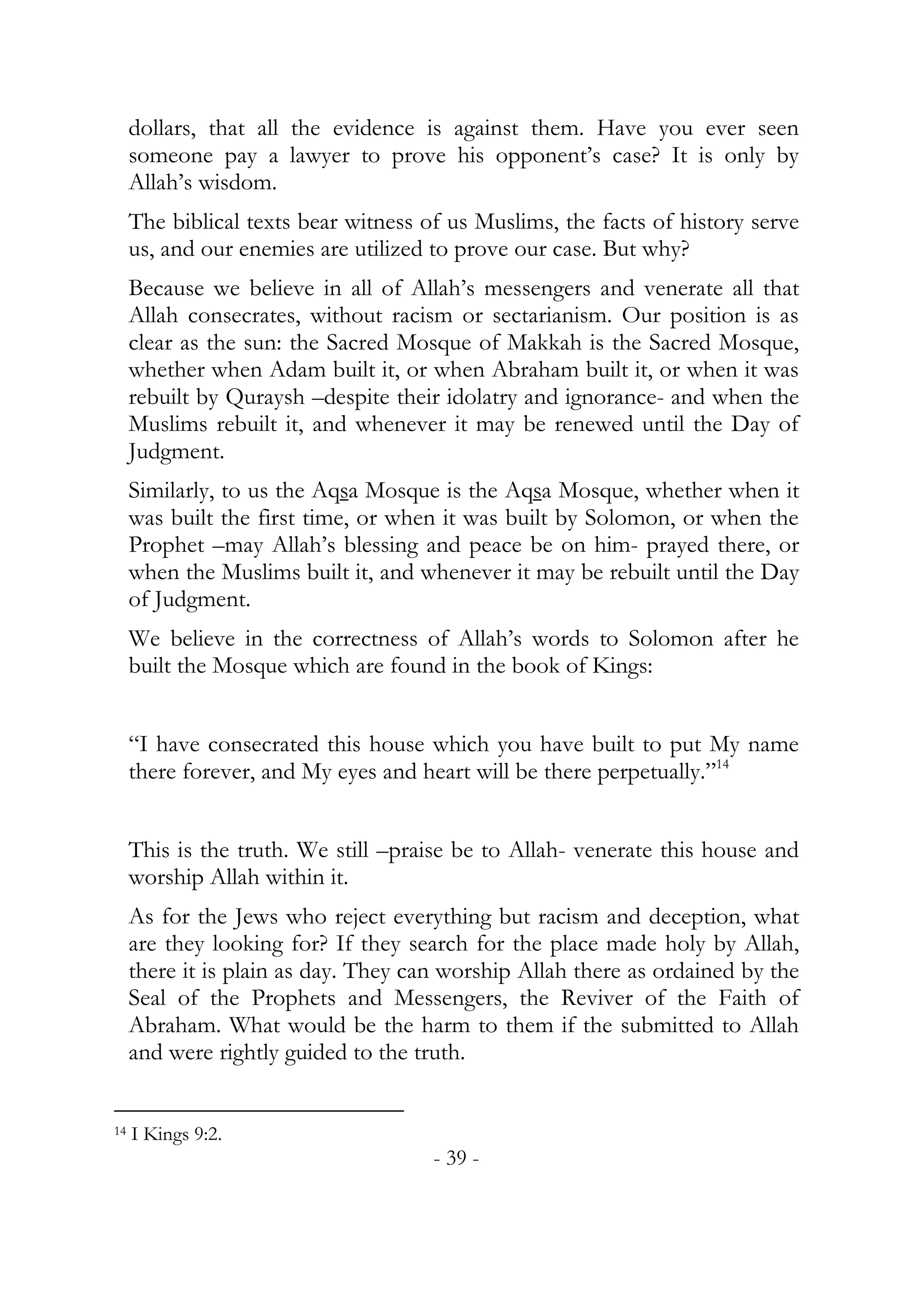 dollars, that all the evidence is against them. Have you ever seen
     someone pay a lawyer to prove his opponent’s case? It is only by
     Allah’s wisdom.
     The biblical texts bear witness of us Muslims, the facts of history serve
     us, and our enemies are utilized to prove our case. But why?
     Because we believe in all of Allah’s messengers and venerate all that
     Allah consecrates, without racism or sectarianism. Our position is as
     clear as the sun: the Sacred Mosque of Makkah is the Sacred Mosque,
     whether when Adam built it, or when Abraham built it, or when it was
     rebuilt by Quraysh –despite their idolatry and ignorance- and when the
     Muslims rebuilt it, and whenever it may be renewed until the Day of
     Judgment.
     Similarly, to us the Aqsa Mosque is the Aqsa Mosque, whether when it
     was built the first time, or when it was built by Solomon, or when the
     Prophet –may Allah’s blessing and peace be on him- prayed there, or
     when the Muslims built it, and whenever it may be rebuilt until the Day
     of Judgment.
     We believe in the correctness of Allah’s words to Solomon after he
     built the Mosque which are found in the book of Kings:


     “I have consecrated this house which you have built to put My name
     there forever, and My eyes and heart will be there perpetually.”14


     This is the truth. We still –praise be to Allah- venerate this house and
     worship Allah within it.
     As for the Jews who reject everything but racism and deception, what
     are they looking for? If they search for the place made holy by Allah,
     there it is plain as day. They can worship Allah there as ordained by the
     Seal of the Prophets and Messengers, the Reviver of the Faith of
     Abraham. What would be the harm to them if the submitted to Allah
     and were rightly guided to the truth.


14   I Kings 9:2.
                                      - 39 -
 