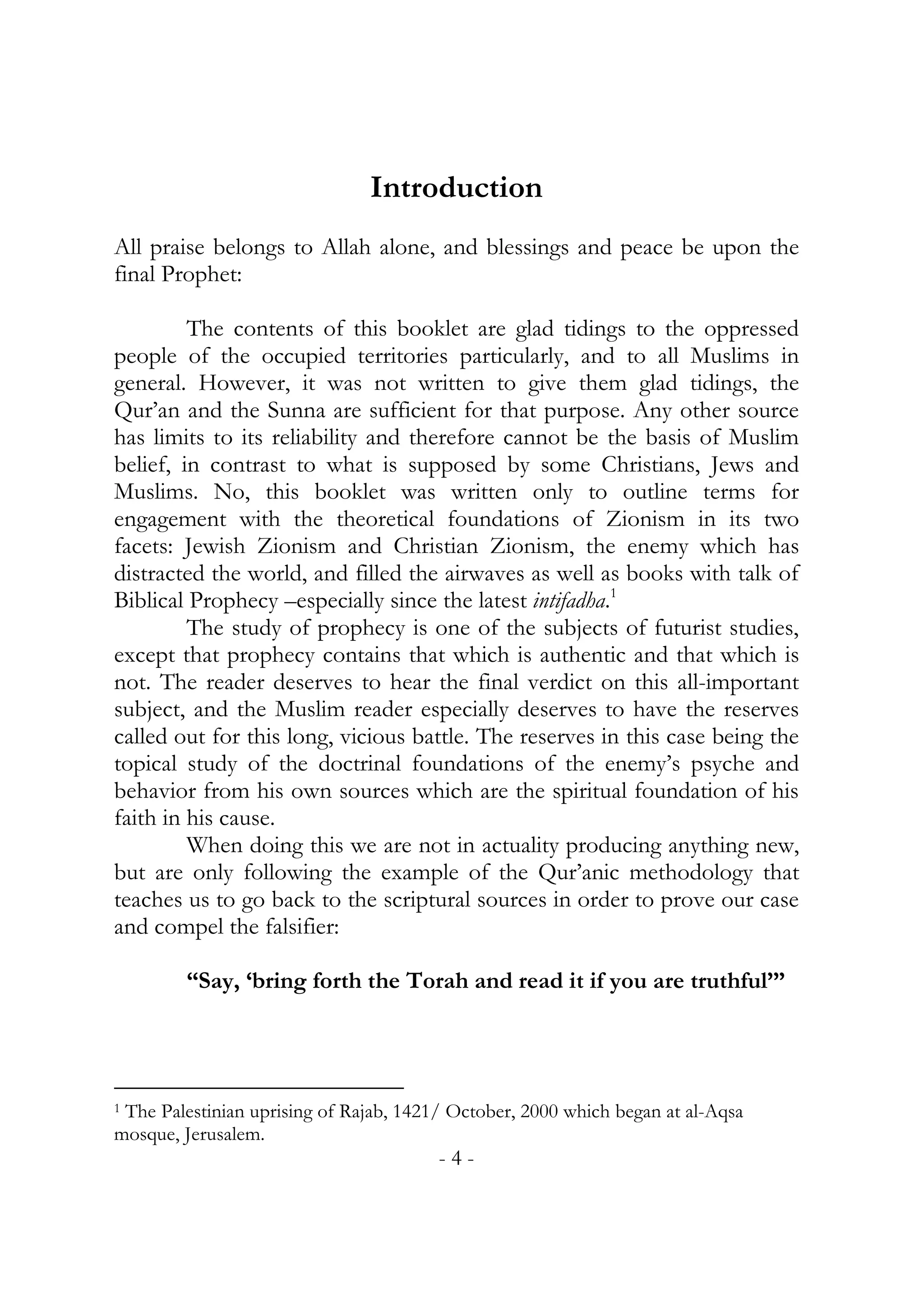 Introduction
All praise belongs to Allah alone, and blessings and peace be upon the
final Prophet:

         The contents of this booklet are glad tidings to the oppressed
people of the occupied territories particularly, and to all Muslims in
general. However, it was not written to give them glad tidings, the
Qur’an and the Sunna are sufficient for that purpose. Any other source
has limits to its reliability and therefore cannot be the basis of Muslim
belief, in contrast to what is supposed by some Christians, Jews and
Muslims. No, this booklet was written only to outline terms for
engagement with the theoretical foundations of Zionism in its two
facets: Jewish Zionism and Christian Zionism, the enemy which has
distracted the world, and filled the airwaves as well as books with talk of
Biblical Prophecy –especially since the latest intifadha.1
         The study of prophecy is one of the subjects of futurist studies,
except that prophecy contains that which is authentic and that which is
not. The reader deserves to hear the final verdict on this all-important
subject, and the Muslim reader especially deserves to have the reserves
called out for this long, vicious battle. The reserves in this case being the
topical study of the doctrinal foundations of the enemy’s psyche and
behavior from his own sources which are the spiritual foundation of his
faith in his cause.
         When doing this we are not in actuality producing anything new,
but are only following the example of the Qur’anic methodology that
teaches us to go back to the scriptural sources in order to prove our case
and compel the falsifier:

         “Say, ‘bring forth the Torah and read it if you are truthful’”




1 The Palestinian uprising of Rajab, 1421/ October, 2000 which began at al-Aqsa

mosque, Jerusalem.
                                        -4-
 