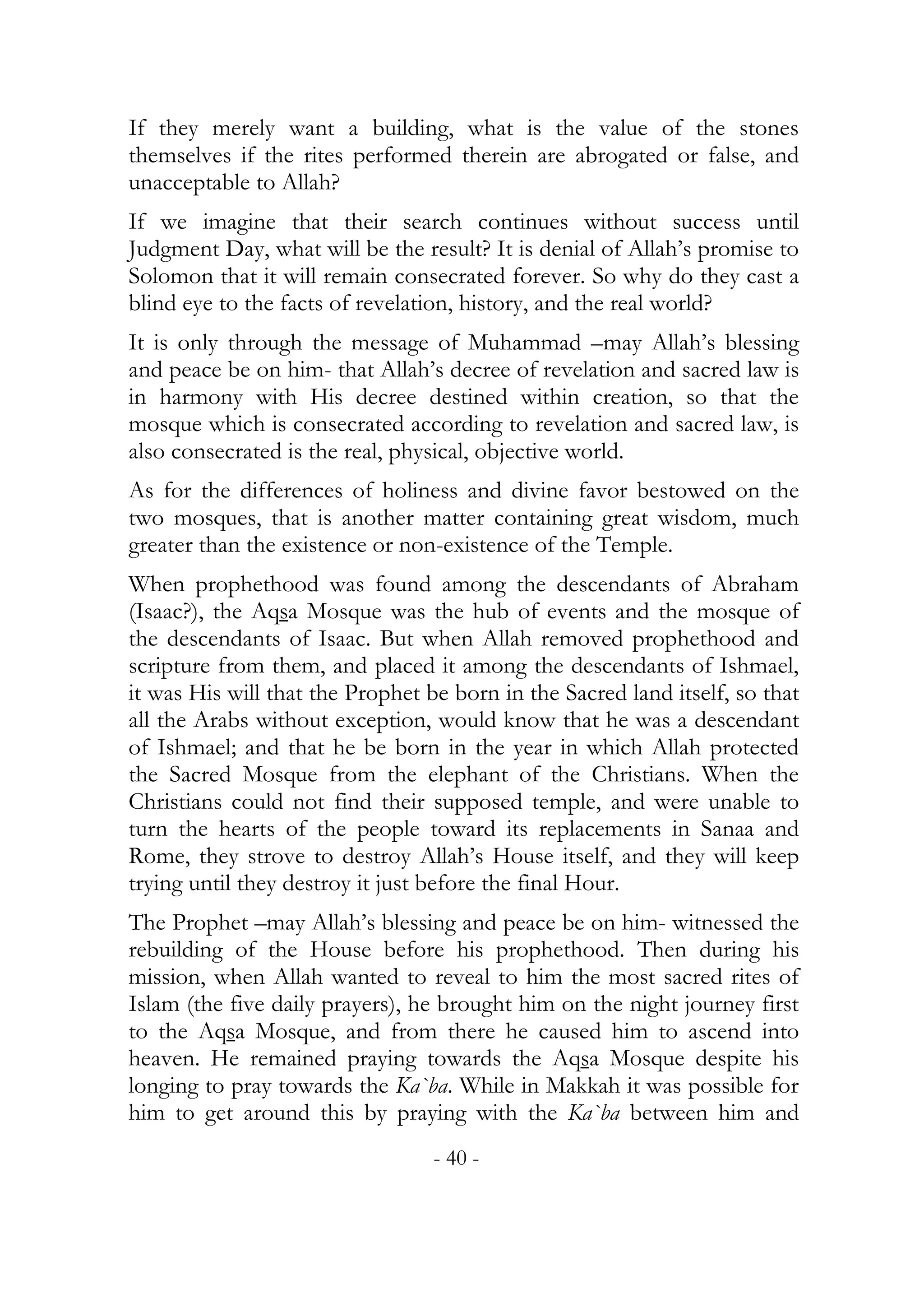 If they merely want a building, what is the value of the stones
themselves if the rites performed therein are abrogated or false, and
unacceptable to Allah?
If we imagine that their search continues without success until
Judgment Day, what will be the result? It is denial of Allah’s promise to
Solomon that it will remain consecrated forever. So why do they cast a
blind eye to the facts of revelation, history, and the real world?
It is only through the message of Muhammad –may Allah’s blessing
and peace be on him- that Allah’s decree of revelation and sacred law is
in harmony with His decree destined within creation, so that the
mosque which is consecrated according to revelation and sacred law, is
also consecrated is the real, physical, objective world.
As for the differences of holiness and divine favor bestowed on the
two mosques, that is another matter containing great wisdom, much
greater than the existence or non-existence of the Temple.
When prophethood was found among the descendants of Abraham
(Isaac?), the Aqsa Mosque was the hub of events and the mosque of
the descendants of Isaac. But when Allah removed prophethood and
scripture from them, and placed it among the descendants of Ishmael,
it was His will that the Prophet be born in the Sacred land itself, so that
all the Arabs without exception, would know that he was a descendant
of Ishmael; and that he be born in the year in which Allah protected
the Sacred Mosque from the elephant of the Christians. When the
Christians could not find their supposed temple, and were unable to
turn the hearts of the people toward its replacements in Sanaa and
Rome, they strove to destroy Allah’s House itself, and they will keep
trying until they destroy it just before the final Hour.
The Prophet –may Allah’s blessing and peace be on him- witnessed the
rebuilding of the House before his prophethood. Then during his
mission, when Allah wanted to reveal to him the most sacred rites of
Islam (the five daily prayers), he brought him on the night journey first
to the Aqsa Mosque, and from there he caused him to ascend into
heaven. He remained praying towards the Aqsa Mosque despite his
longing to pray towards the Ka`ba. While in Makkah it was possible for
him to get around this by praying with the Ka`ba between him and
                                  - 40 -
 