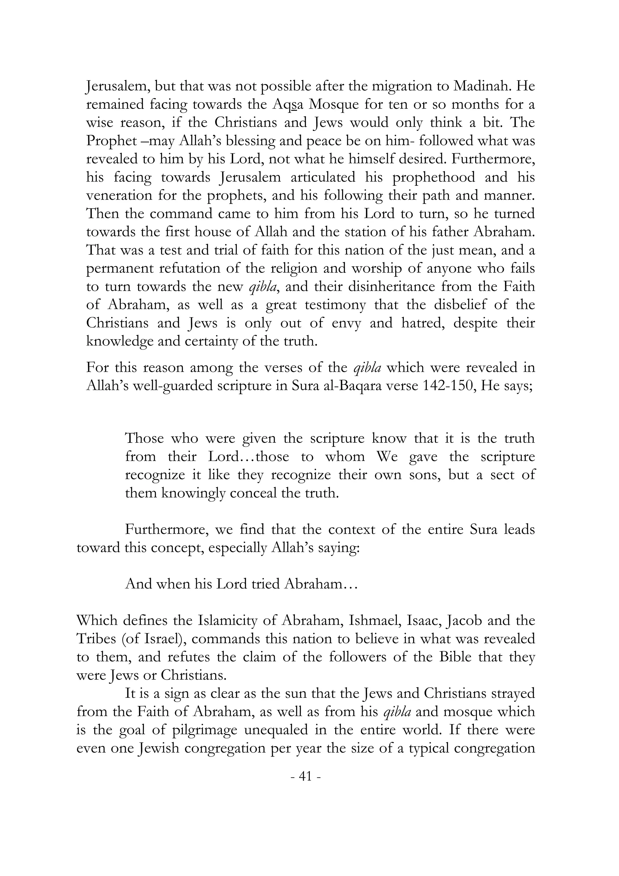 Jerusalem, but that was not possible after the migration to Madinah. He
 remained facing towards the Aqsa Mosque for ten or so months for a
 wise reason, if the Christians and Jews would only think a bit. The
 Prophet –may Allah’s blessing and peace be on him- followed what was
 revealed to him by his Lord, not what he himself desired. Furthermore,
 his facing towards Jerusalem articulated his prophethood and his
 veneration for the prophets, and his following their path and manner.
 Then the command came to him from his Lord to turn, so he turned
 towards the first house of Allah and the station of his father Abraham.
 That was a test and trial of faith for this nation of the just mean, and a
 permanent refutation of the religion and worship of anyone who fails
 to turn towards the new qibla, and their disinheritance from the Faith
 of Abraham, as well as a great testimony that the disbelief of the
 Christians and Jews is only out of envy and hatred, despite their
 knowledge and certainty of the truth.
 For this reason among the verses of the qibla which were revealed in
 Allah’s well-guarded scripture in Sura al-Baqara verse 142-150, He says;


        Those who were given the scripture know that it is the truth
        from their Lord…those to whom We gave the scripture
        recognize it like they recognize their own sons, but a sect of
        them knowingly conceal the truth.

       Furthermore, we find that the context of the entire Sura leads
toward this concept, especially Allah’s saying:

        And when his Lord tried Abraham…

Which defines the Islamicity of Abraham, Ishmael, Isaac, Jacob and the
Tribes (of Israel), commands this nation to believe in what was revealed
to them, and refutes the claim of the followers of the Bible that they
were Jews or Christians.
        It is a sign as clear as the sun that the Jews and Christians strayed
from the Faith of Abraham, as well as from his qibla and mosque which
is the goal of pilgrimage unequaled in the entire world. If there were
even one Jewish congregation per year the size of a typical congregation
                                   - 41 -
 