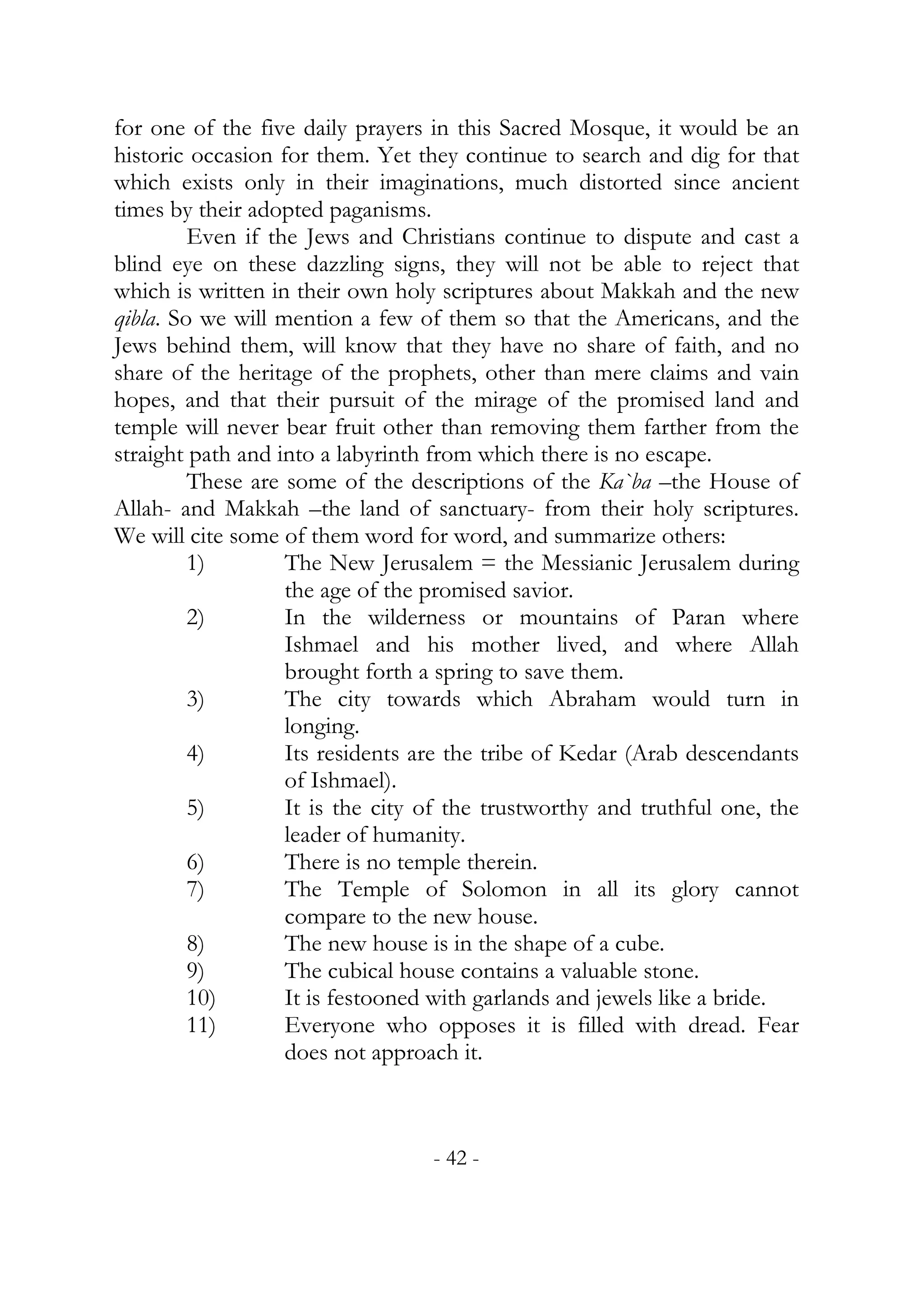 for one of the five daily prayers in this Sacred Mosque, it would be an
historic occasion for them. Yet they continue to search and dig for that
which exists only in their imaginations, much distorted since ancient
times by their adopted paganisms.
         Even if the Jews and Christians continue to dispute and cast a
blind eye on these dazzling signs, they will not be able to reject that
which is written in their own holy scriptures about Makkah and the new
qibla. So we will mention a few of them so that the Americans, and the
Jews behind them, will know that they have no share of faith, and no
share of the heritage of the prophets, other than mere claims and vain
hopes, and that their pursuit of the mirage of the promised land and
temple will never bear fruit other than removing them farther from the
straight path and into a labyrinth from which there is no escape.
         These are some of the descriptions of the Ka`ba –the House of
Allah- and Makkah –the land of sanctuary- from their holy scriptures.
We will cite some of them word for word, and summarize others:
         1)        The New Jerusalem = the Messianic Jerusalem during
                   the age of the promised savior.
         2)        In the wilderness or mountains of Paran where
                   Ishmael and his mother lived, and where Allah
                   brought forth a spring to save them.
         3)        The city towards which Abraham would turn in
                   longing.
         4)        Its residents are the tribe of Kedar (Arab descendants
                   of Ishmael).
         5)        It is the city of the trustworthy and truthful one, the
                   leader of humanity.
         6)        There is no temple therein.
         7)        The Temple of Solomon in all its glory cannot
                   compare to the new house.
         8)        The new house is in the shape of a cube.
         9)        The cubical house contains a valuable stone.
         10)       It is festooned with garlands and jewels like a bride.
         11)       Everyone who opposes it is filled with dread. Fear
                   does not approach it.



                                  - 42 -
 