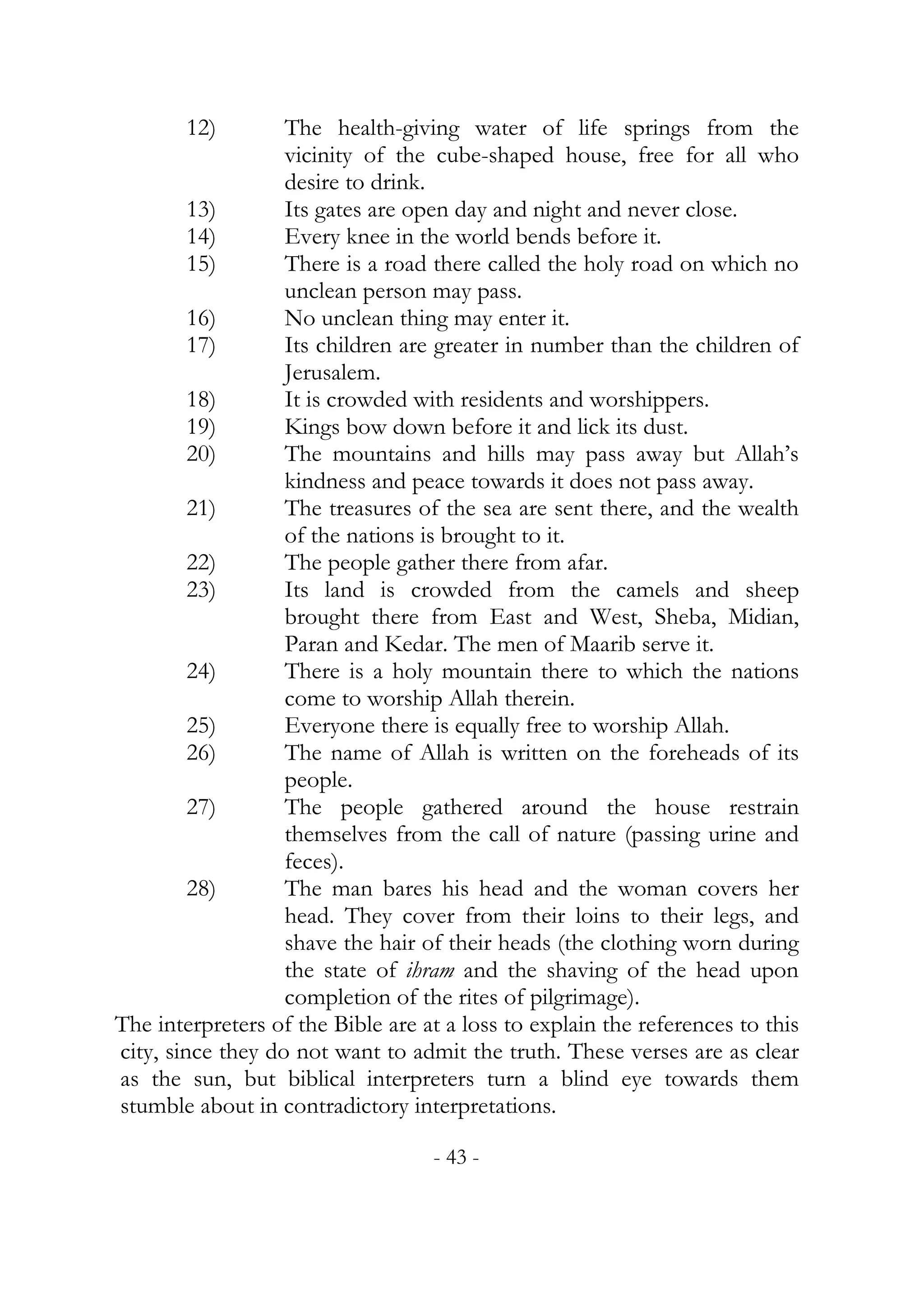 12)        The health-giving water of life springs from the
                   vicinity of the cube-shaped house, free for all who
                   desire to drink.
         13)       Its gates are open day and night and never close.
         14)       Every knee in the world bends before it.
         15)       There is a road there called the holy road on which no
                   unclean person may pass.
         16)       No unclean thing may enter it.
         17)       Its children are greater in number than the children of
                   Jerusalem.
         18)       It is crowded with residents and worshippers.
         19)       Kings bow down before it and lick its dust.
         20)       The mountains and hills may pass away but Allah’s
                   kindness and peace towards it does not pass away.
         21)       The treasures of the sea are sent there, and the wealth
                   of the nations is brought to it.
         22)       The people gather there from afar.
         23)       Its land is crowded from the camels and sheep
                   brought there from East and West, Sheba, Midian,
                   Paran and Kedar. The men of Maarib serve it.
         24)       There is a holy mountain there to which the nations
                   come to worship Allah therein.
         25)       Everyone there is equally free to worship Allah.
         26)       The name of Allah is written on the foreheads of its
                   people.
         27)       The people gathered around the house restrain
                   themselves from the call of nature (passing urine and
                   feces).
         28)       The man bares his head and the woman covers her
                   head. They cover from their loins to their legs, and
                   shave the hair of their heads (the clothing worn during
                   the state of ihram and the shaving of the head upon
                   completion of the rites of pilgrimage).
The interpreters of the Bible are at a loss to explain the references to this
city, since they do not want to admit the truth. These verses are as clear
as the sun, but biblical interpreters turn a blind eye towards them
stumble about in contradictory interpretations.

                                   - 43 -
 