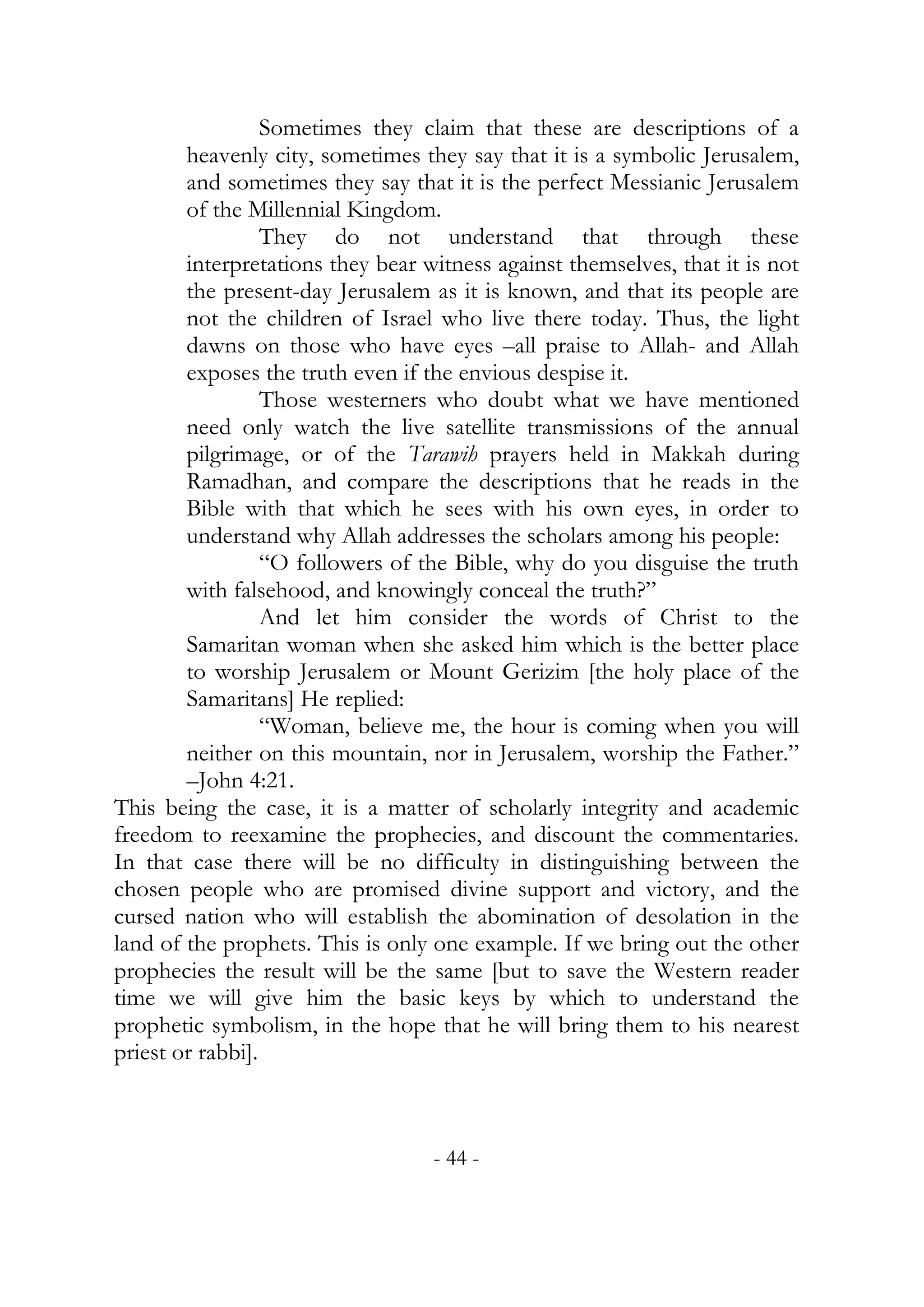 Sometimes they claim that these are descriptions of a
        heavenly city, sometimes they say that it is a symbolic Jerusalem,
        and sometimes they say that it is the perfect Messianic Jerusalem
        of the Millennial Kingdom.
                  They do not understand that through these
        interpretations they bear witness against themselves, that it is not
        the present-day Jerusalem as it is known, and that its people are
        not the children of Israel who live there today. Thus, the light
        dawns on those who have eyes –all praise to Allah- and Allah
        exposes the truth even if the envious despise it.
                  Those westerners who doubt what we have mentioned
        need only watch the live satellite transmissions of the annual
        pilgrimage, or of the Tarawih prayers held in Makkah during
        Ramadhan, and compare the descriptions that he reads in the
        Bible with that which he sees with his own eyes, in order to
        understand why Allah addresses the scholars among his people:
                  “O followers of the Bible, why do you disguise the truth
        with falsehood, and knowingly conceal the truth?”
                  And let him consider the words of Christ to the
        Samaritan woman when she asked him which is the better place
        to worship Jerusalem or Mount Gerizim [the holy place of the
        Samaritans] He replied:
                  “Woman, believe me, the hour is coming when you will
        neither on this mountain, nor in Jerusalem, worship the Father.”
        –John 4:21.
This being the case, it is a matter of scholarly integrity and academic
freedom to reexamine the prophecies, and discount the commentaries.
In that case there will be no difficulty in distinguishing between the
chosen people who are promised divine support and victory, and the
cursed nation who will establish the abomination of desolation in the
land of the prophets. This is only one example. If we bring out the other
prophecies the result will be the same [but to save the Western reader
time we will give him the basic keys by which to understand the
prophetic symbolism, in the hope that he will bring them to his nearest
priest or rabbi].



                                   - 44 -
 