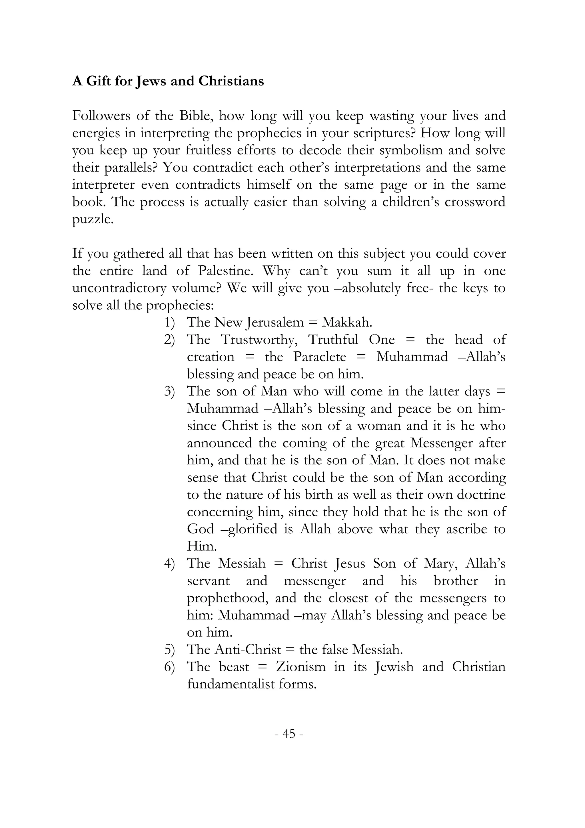 A Gift for Jews and Christians

Followers of the Bible, how long will you keep wasting your lives and
energies in interpreting the prophecies in your scriptures? How long will
you keep up your fruitless efforts to decode their symbolism and solve
their parallels? You contradict each other’s interpretations and the same
interpreter even contradicts himself on the same page or in the same
book. The process is actually easier than solving a children’s crossword
puzzle.

If you gathered all that has been written on this subject you could cover
the entire land of Palestine. Why can’t you sum it all up in one
uncontradictory volume? We will give you –absolutely free- the keys to
solve all the prophecies:
                 1) The New Jerusalem = Makkah.
                 2) The Trustworthy, Truthful One = the head of
                    creation = the Paraclete = Muhammad –Allah’s
                    blessing and peace be on him.
                 3) The son of Man who will come in the latter days =
                    Muhammad –Allah’s blessing and peace be on him-
                    since Christ is the son of a woman and it is he who
                    announced the coming of the great Messenger after
                    him, and that he is the son of Man. It does not make
                    sense that Christ could be the son of Man according
                    to the nature of his birth as well as their own doctrine
                    concerning him, since they hold that he is the son of
                    God –glorified is Allah above what they ascribe to
                    Him.
                 4) The Messiah = Christ Jesus Son of Mary, Allah’s
                    servant and messenger and his brother in
                    prophethood, and the closest of the messengers to
                    him: Muhammad –may Allah’s blessing and peace be
                    on him.
                 5) The Anti-Christ = the false Messiah.
                 6) The beast = Zionism in its Jewish and Christian
                    fundamentalist forms.


                                   - 45 -
 