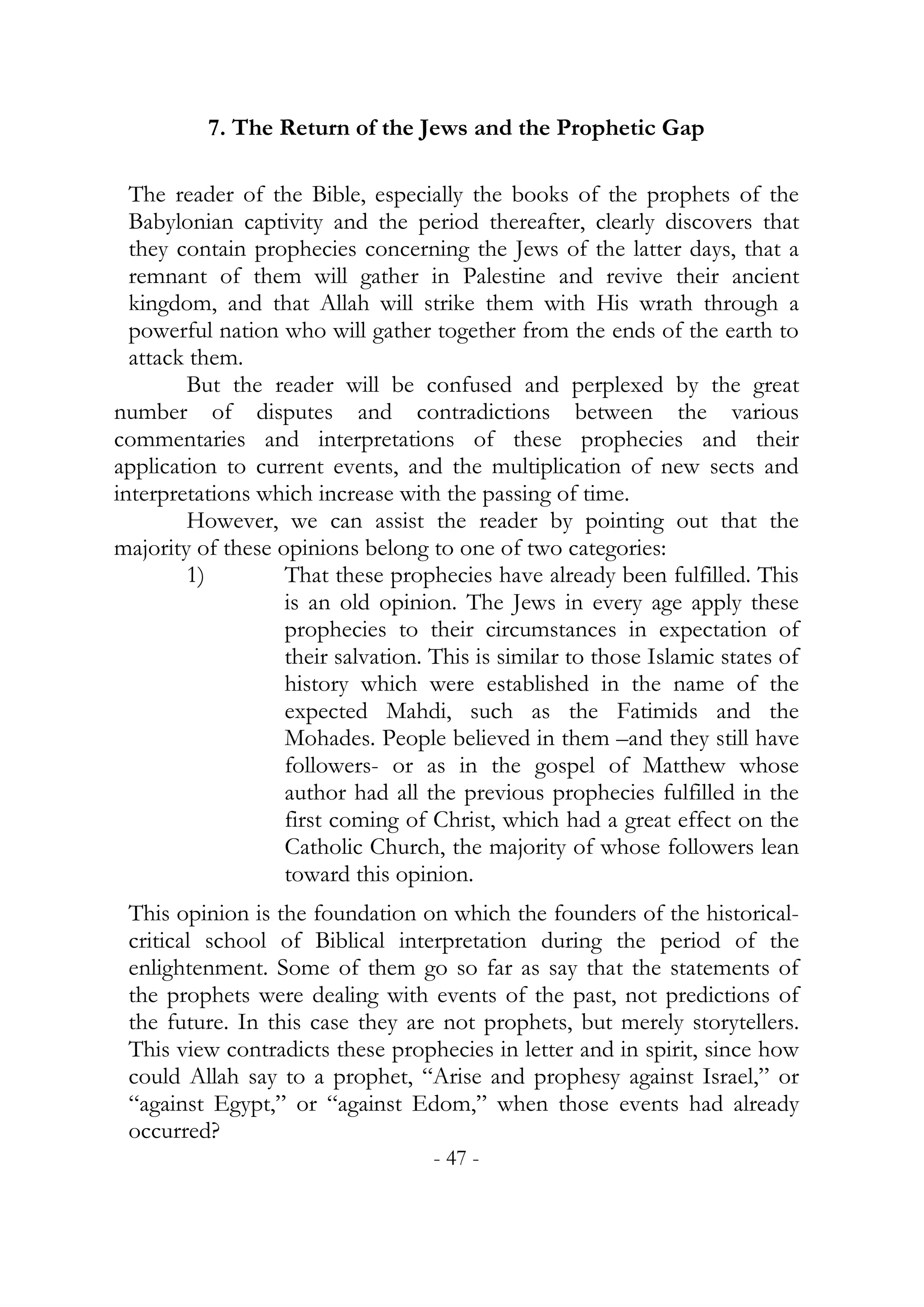 7. The Return of the Jews and the Prophetic Gap

  The reader of the Bible, especially the books of the prophets of the
  Babylonian captivity and the period thereafter, clearly discovers that
  they contain prophecies concerning the Jews of the latter days, that a
  remnant of them will gather in Palestine and revive their ancient
  kingdom, and that Allah will strike them with His wrath through a
  powerful nation who will gather together from the ends of the earth to
  attack them.
        But the reader will be confused and perplexed by the great
number of disputes and contradictions between the various
commentaries and interpretations of these prophecies and their
application to current events, and the multiplication of new sects and
interpretations which increase with the passing of time.
        However, we can assist the reader by pointing out that the
majority of these opinions belong to one of two categories:
        1)         That these prophecies have already been fulfilled. This
                   is an old opinion. The Jews in every age apply these
                   prophecies to their circumstances in expectation of
                   their salvation. This is similar to those Islamic states of
                   history which were established in the name of the
                   expected Mahdi, such as the Fatimids and the
                   Mohades. People believed in them –and they still have
                   followers- or as in the gospel of Matthew whose
                   author had all the previous prophecies fulfilled in the
                   first coming of Christ, which had a great effect on the
                   Catholic Church, the majority of whose followers lean
                   toward this opinion.
 This opinion is the foundation on which the founders of the historical-
 critical school of Biblical interpretation during the period of the
 enlightenment. Some of them go so far as say that the statements of
 the prophets were dealing with events of the past, not predictions of
 the future. In this case they are not prophets, but merely storytellers.
 This view contradicts these prophecies in letter and in spirit, since how
 could Allah say to a prophet, “Arise and prophesy against Israel,” or
 “against Egypt,” or “against Edom,” when those events had already
 occurred?
                                    - 47 -
 